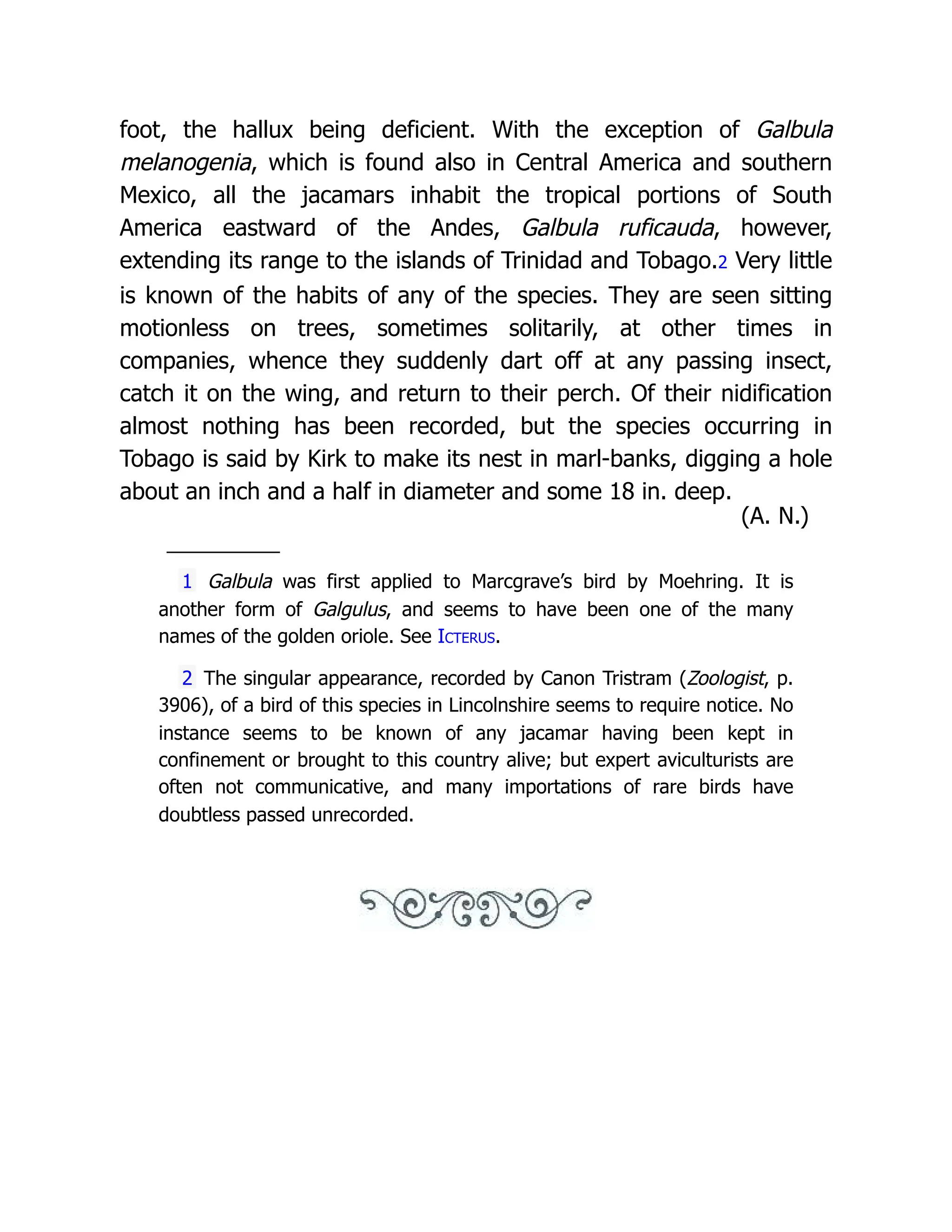 foot, the hallux being deficient. With the exception of Galbula
melanogenia, which is found also in Central America and southern
Mexico, all the jacamars inhabit the tropical portions of South
America eastward of the Andes, Galbula ruficauda, however,
extending its range to the islands of Trinidad and Tobago.2 Very little
is known of the habits of any of the species. They are seen sitting
motionless on trees, sometimes solitarily, at other times in
companies, whence they suddenly dart off at any passing insect,
catch it on the wing, and return to their perch. Of their nidification
almost nothing has been recorded, but the species occurring in
Tobago is said by Kirk to make its nest in marl-banks, digging a hole
about an inch and a half in diameter and some 18 in. deep.
(A. N.)
1 Galbula was first applied to Marcgrave’s bird by Moehring. It is
another form of Galgulus, and seems to have been one of the many
names of the golden oriole. See Icterus.
2 The singular appearance, recorded by Canon Tristram (Zoologist, p.
3906), of a bird of this species in Lincolnshire seems to require notice. No
instance seems to be known of any jacamar having been kept in
confinement or brought to this country alive; but expert aviculturists are
often not communicative, and many importations of rare birds have
doubtless passed unrecorded.
 