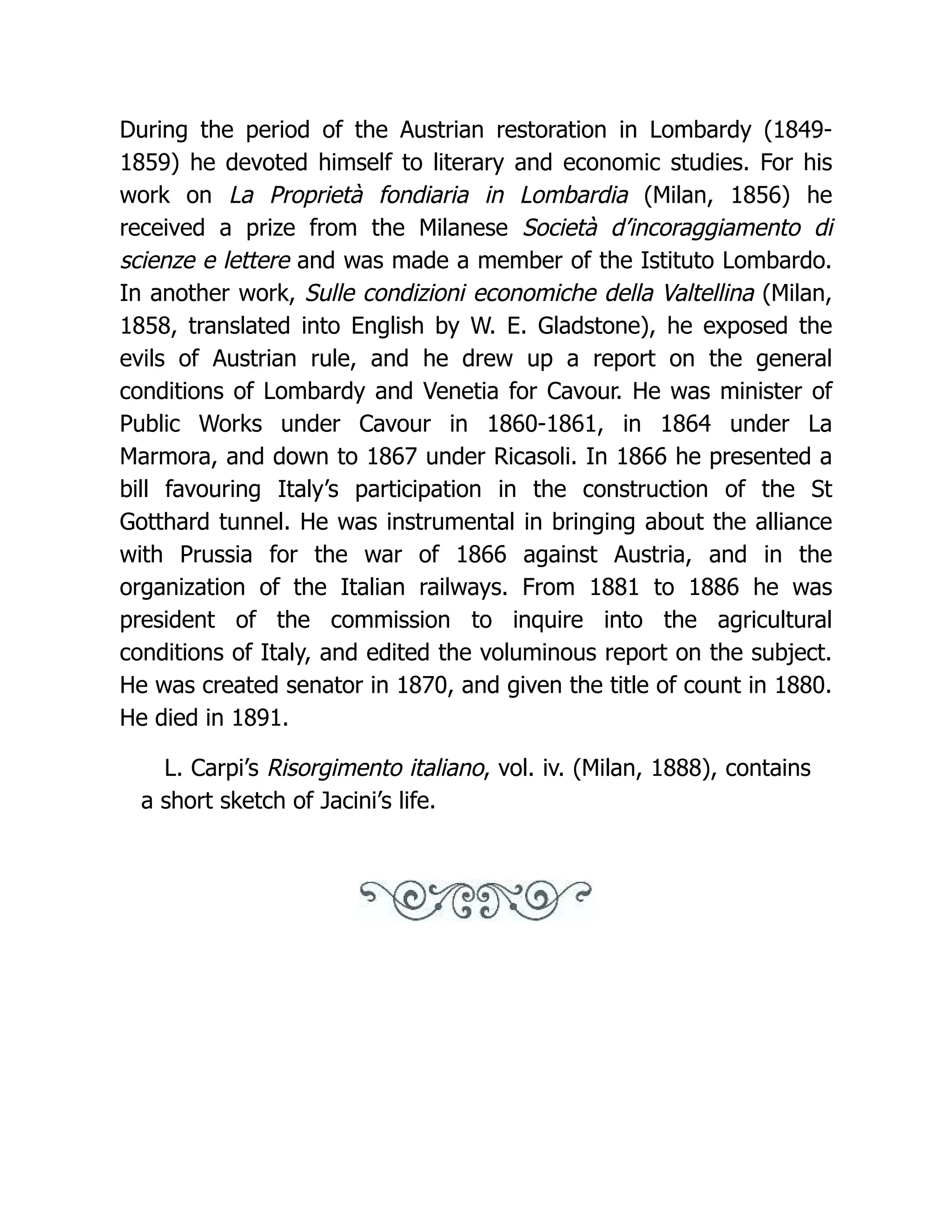 During the period of the Austrian restoration in Lombardy (1849-
1859) he devoted himself to literary and economic studies. For his
work on La Proprietà fondiaria in Lombardia (Milan, 1856) he
received a prize from the Milanese Società d’incoraggiamento di
scienze e lettere and was made a member of the Istituto Lombardo.
In another work, Sulle condizioni economiche della Valtellina (Milan,
1858, translated into English by W. E. Gladstone), he exposed the
evils of Austrian rule, and he drew up a report on the general
conditions of Lombardy and Venetia for Cavour. He was minister of
Public Works under Cavour in 1860-1861, in 1864 under La
Marmora, and down to 1867 under Ricasoli. In 1866 he presented a
bill favouring Italy’s participation in the construction of the St
Gotthard tunnel. He was instrumental in bringing about the alliance
with Prussia for the war of 1866 against Austria, and in the
organization of the Italian railways. From 1881 to 1886 he was
president of the commission to inquire into the agricultural
conditions of Italy, and edited the voluminous report on the subject.
He was created senator in 1870, and given the title of count in 1880.
He died in 1891.
L. Carpi’s Risorgimento italiano, vol. iv. (Milan, 1888), contains
a short sketch of Jacini’s life.
 