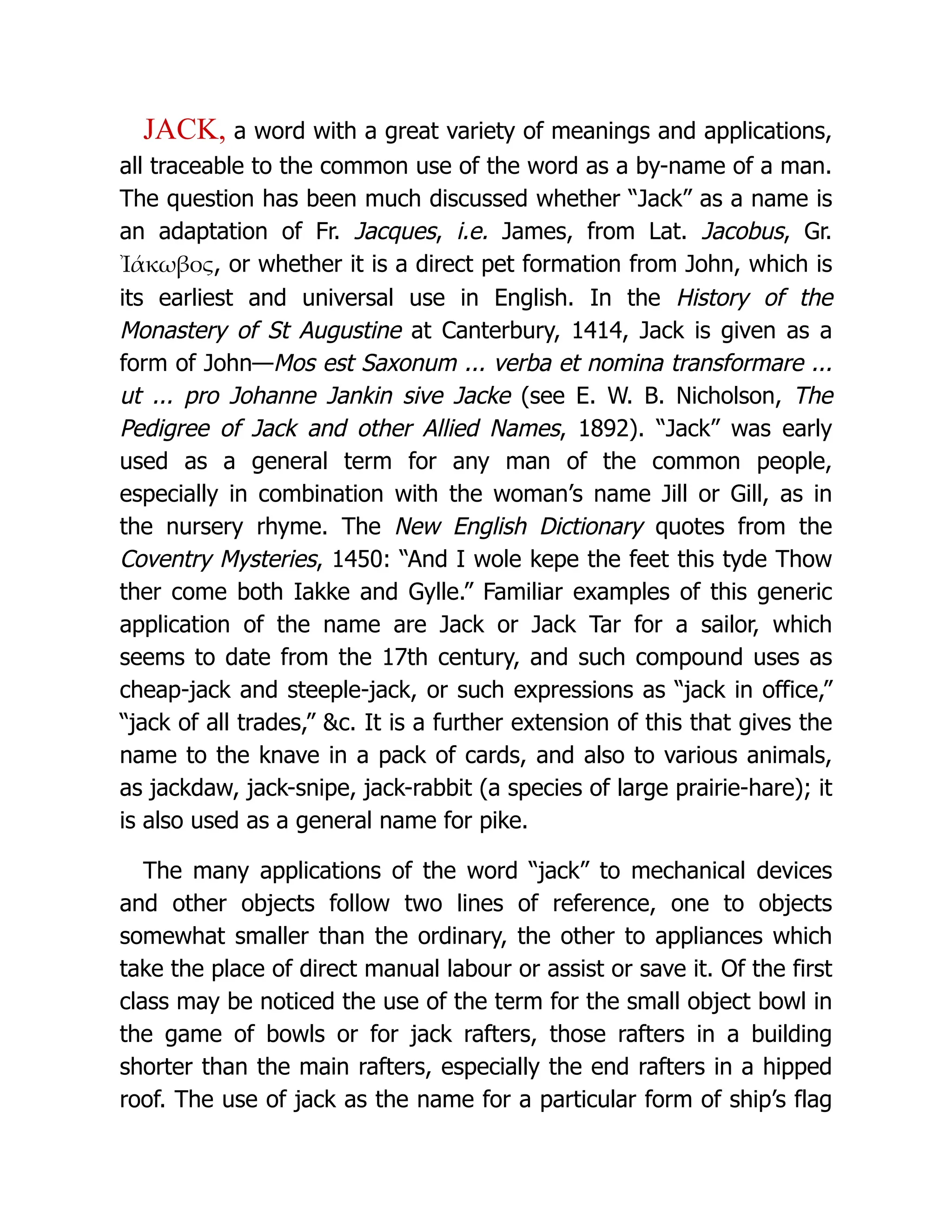 JACK, a word with a great variety of meanings and applications,
all traceable to the common use of the word as a by-name of a man.
The question has been much discussed whether “Jack” as a name is
an adaptation of Fr. Jacques, i.e. James, from Lat. Jacobus, Gr.
Ἰάκωβος, or whether it is a direct pet formation from John, which is
its earliest and universal use in English. In the History of the
Monastery of St Augustine at Canterbury, 1414, Jack is given as a
form of John—Mos est Saxonum ... verba et nomina transformare ...
ut ... pro Johanne Jankin sive Jacke (see E. W. B. Nicholson, The
Pedigree of Jack and other Allied Names, 1892). “Jack” was early
used as a general term for any man of the common people,
especially in combination with the woman’s name Jill or Gill, as in
the nursery rhyme. The New English Dictionary quotes from the
Coventry Mysteries, 1450: “And I wole kepe the feet this tyde Thow
ther come both Iakke and Gylle.” Familiar examples of this generic
application of the name are Jack or Jack Tar for a sailor, which
seems to date from the 17th century, and such compound uses as
cheap-jack and steeple-jack, or such expressions as “jack in office,”
“jack of all trades,” &c. It is a further extension of this that gives the
name to the knave in a pack of cards, and also to various animals,
as jackdaw, jack-snipe, jack-rabbit (a species of large prairie-hare); it
is also used as a general name for pike.
The many applications of the word “jack” to mechanical devices
and other objects follow two lines of reference, one to objects
somewhat smaller than the ordinary, the other to appliances which
take the place of direct manual labour or assist or save it. Of the first
class may be noticed the use of the term for the small object bowl in
the game of bowls or for jack rafters, those rafters in a building
shorter than the main rafters, especially the end rafters in a hipped
roof. The use of jack as the name for a particular form of ship’s flag
 