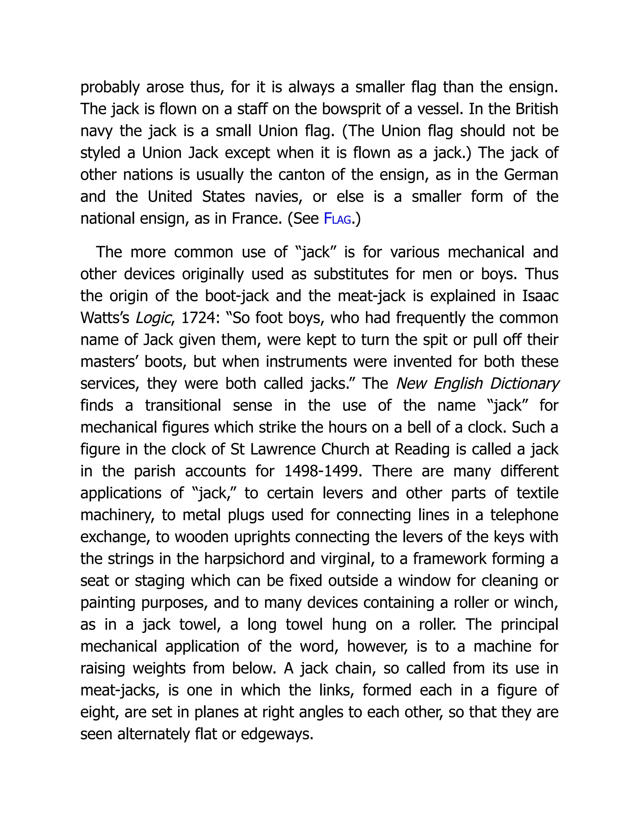 probably arose thus, for it is always a smaller flag than the ensign.
The jack is flown on a staff on the bowsprit of a vessel. In the British
navy the jack is a small Union flag. (The Union flag should not be
styled a Union Jack except when it is flown as a jack.) The jack of
other nations is usually the canton of the ensign, as in the German
and the United States navies, or else is a smaller form of the
national ensign, as in France. (See Flag.)
The more common use of “jack” is for various mechanical and
other devices originally used as substitutes for men or boys. Thus
the origin of the boot-jack and the meat-jack is explained in Isaac
Watts’s Logic, 1724: “So foot boys, who had frequently the common
name of Jack given them, were kept to turn the spit or pull off their
masters’ boots, but when instruments were invented for both these
services, they were both called jacks.” The New English Dictionary
finds a transitional sense in the use of the name “jack” for
mechanical figures which strike the hours on a bell of a clock. Such a
figure in the clock of St Lawrence Church at Reading is called a jack
in the parish accounts for 1498-1499. There are many different
applications of “jack,” to certain levers and other parts of textile
machinery, to metal plugs used for connecting lines in a telephone
exchange, to wooden uprights connecting the levers of the keys with
the strings in the harpsichord and virginal, to a framework forming a
seat or staging which can be fixed outside a window for cleaning or
painting purposes, and to many devices containing a roller or winch,
as in a jack towel, a long towel hung on a roller. The principal
mechanical application of the word, however, is to a machine for
raising weights from below. A jack chain, so called from its use in
meat-jacks, is one in which the links, formed each in a figure of
eight, are set in planes at right angles to each other, so that they are
seen alternately flat or edgeways.
 