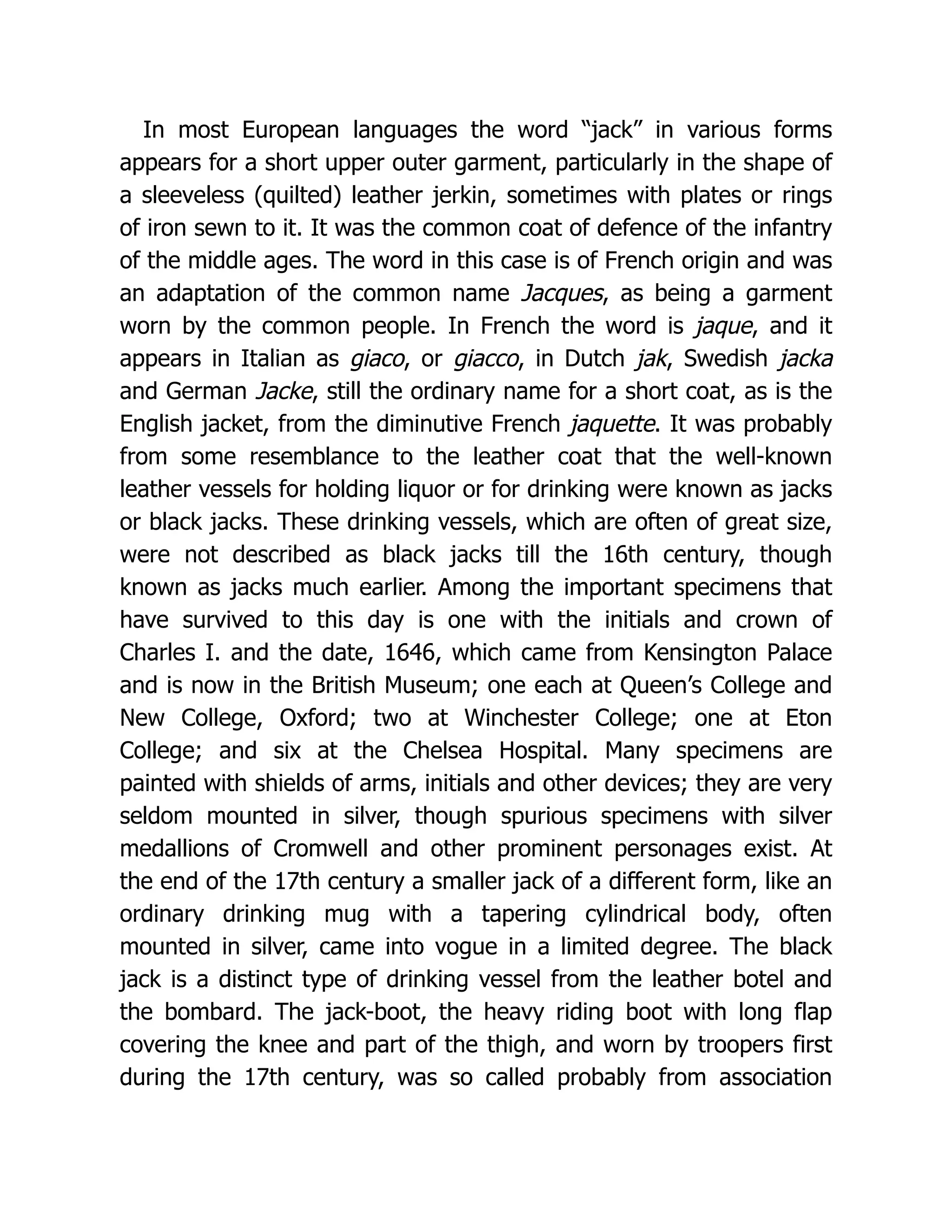 In most European languages the word “jack” in various forms
appears for a short upper outer garment, particularly in the shape of
a sleeveless (quilted) leather jerkin, sometimes with plates or rings
of iron sewn to it. It was the common coat of defence of the infantry
of the middle ages. The word in this case is of French origin and was
an adaptation of the common name Jacques, as being a garment
worn by the common people. In French the word is jaque, and it
appears in Italian as giaco, or giacco, in Dutch jak, Swedish jacka
and German Jacke, still the ordinary name for a short coat, as is the
English jacket, from the diminutive French jaquette. It was probably
from some resemblance to the leather coat that the well-known
leather vessels for holding liquor or for drinking were known as jacks
or black jacks. These drinking vessels, which are often of great size,
were not described as black jacks till the 16th century, though
known as jacks much earlier. Among the important specimens that
have survived to this day is one with the initials and crown of
Charles I. and the date, 1646, which came from Kensington Palace
and is now in the British Museum; one each at Queen’s College and
New College, Oxford; two at Winchester College; one at Eton
College; and six at the Chelsea Hospital. Many specimens are
painted with shields of arms, initials and other devices; they are very
seldom mounted in silver, though spurious specimens with silver
medallions of Cromwell and other prominent personages exist. At
the end of the 17th century a smaller jack of a different form, like an
ordinary drinking mug with a tapering cylindrical body, often
mounted in silver, came into vogue in a limited degree. The black
jack is a distinct type of drinking vessel from the leather botel and
the bombard. The jack-boot, the heavy riding boot with long flap
covering the knee and part of the thigh, and worn by troopers first
during the 17th century, was so called probably from association
 