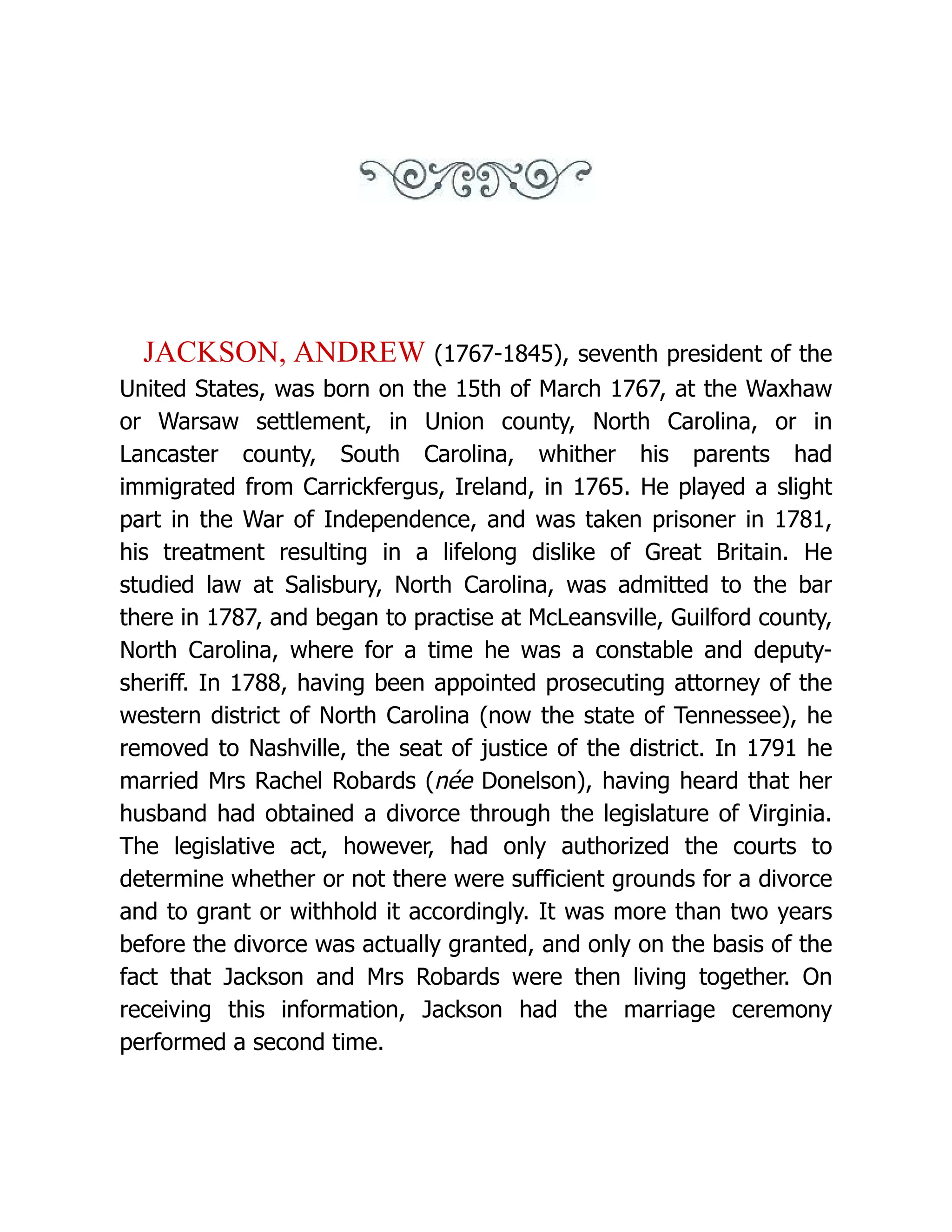 JACKSON, ANDREW (1767-1845), seventh president of the
United States, was born on the 15th of March 1767, at the Waxhaw
or Warsaw settlement, in Union county, North Carolina, or in
Lancaster county, South Carolina, whither his parents had
immigrated from Carrickfergus, Ireland, in 1765. He played a slight
part in the War of Independence, and was taken prisoner in 1781,
his treatment resulting in a lifelong dislike of Great Britain. He
studied law at Salisbury, North Carolina, was admitted to the bar
there in 1787, and began to practise at McLeansville, Guilford county,
North Carolina, where for a time he was a constable and deputy-
sheriff. In 1788, having been appointed prosecuting attorney of the
western district of North Carolina (now the state of Tennessee), he
removed to Nashville, the seat of justice of the district. In 1791 he
married Mrs Rachel Robards (née Donelson), having heard that her
husband had obtained a divorce through the legislature of Virginia.
The legislative act, however, had only authorized the courts to
determine whether or not there were sufficient grounds for a divorce
and to grant or withhold it accordingly. It was more than two years
before the divorce was actually granted, and only on the basis of the
fact that Jackson and Mrs Robards were then living together. On
receiving this information, Jackson had the marriage ceremony
performed a second time.
 