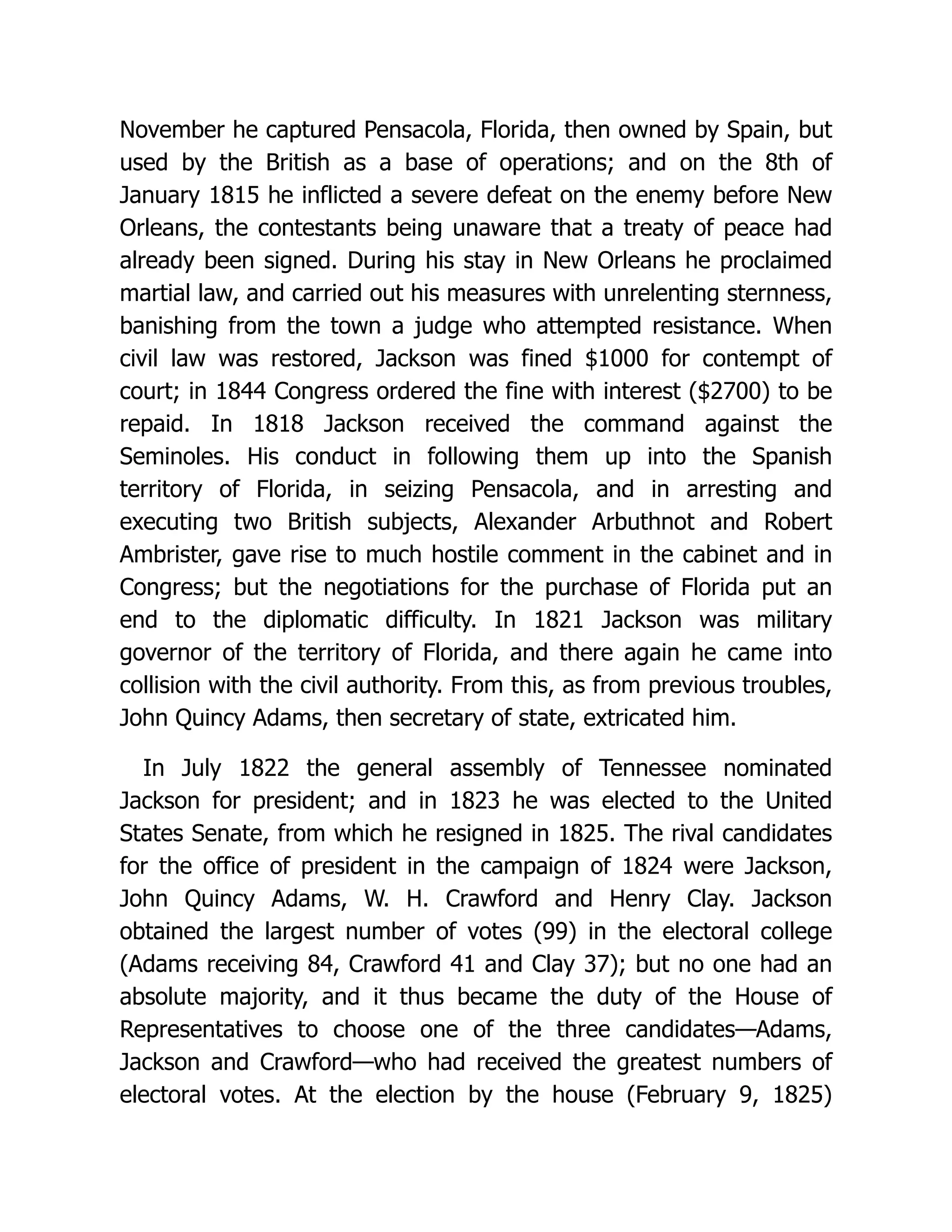 November he captured Pensacola, Florida, then owned by Spain, but
used by the British as a base of operations; and on the 8th of
January 1815 he inflicted a severe defeat on the enemy before New
Orleans, the contestants being unaware that a treaty of peace had
already been signed. During his stay in New Orleans he proclaimed
martial law, and carried out his measures with unrelenting sternness,
banishing from the town a judge who attempted resistance. When
civil law was restored, Jackson was fined $1000 for contempt of
court; in 1844 Congress ordered the fine with interest ($2700) to be
repaid. In 1818 Jackson received the command against the
Seminoles. His conduct in following them up into the Spanish
territory of Florida, in seizing Pensacola, and in arresting and
executing two British subjects, Alexander Arbuthnot and Robert
Ambrister, gave rise to much hostile comment in the cabinet and in
Congress; but the negotiations for the purchase of Florida put an
end to the diplomatic difficulty. In 1821 Jackson was military
governor of the territory of Florida, and there again he came into
collision with the civil authority. From this, as from previous troubles,
John Quincy Adams, then secretary of state, extricated him.
In July 1822 the general assembly of Tennessee nominated
Jackson for president; and in 1823 he was elected to the United
States Senate, from which he resigned in 1825. The rival candidates
for the office of president in the campaign of 1824 were Jackson,
John Quincy Adams, W. H. Crawford and Henry Clay. Jackson
obtained the largest number of votes (99) in the electoral college
(Adams receiving 84, Crawford 41 and Clay 37); but no one had an
absolute majority, and it thus became the duty of the House of
Representatives to choose one of the three candidates—Adams,
Jackson and Crawford—who had received the greatest numbers of
electoral votes. At the election by the house (February 9, 1825)
 