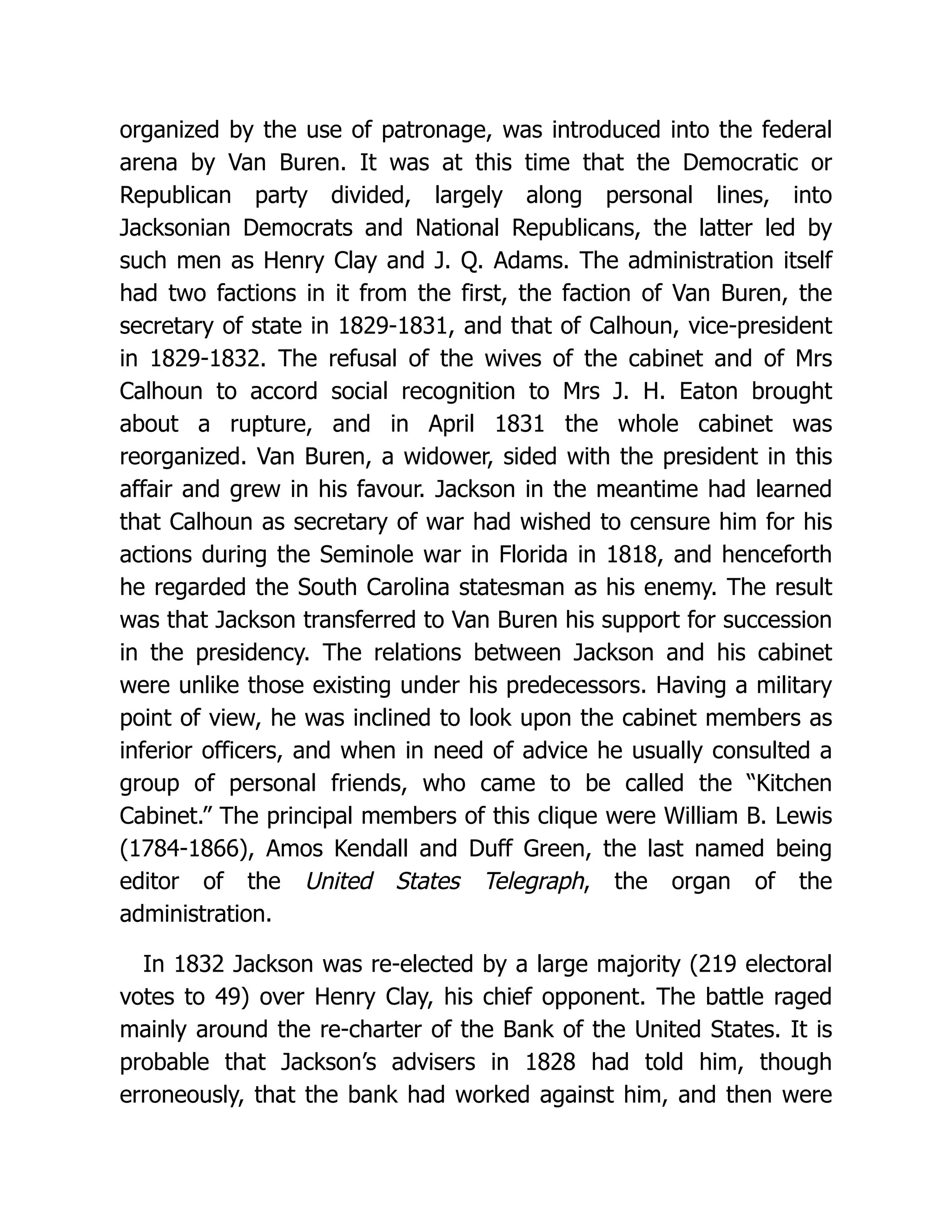 organized by the use of patronage, was introduced into the federal
arena by Van Buren. It was at this time that the Democratic or
Republican party divided, largely along personal lines, into
Jacksonian Democrats and National Republicans, the latter led by
such men as Henry Clay and J. Q. Adams. The administration itself
had two factions in it from the first, the faction of Van Buren, the
secretary of state in 1829-1831, and that of Calhoun, vice-president
in 1829-1832. The refusal of the wives of the cabinet and of Mrs
Calhoun to accord social recognition to Mrs J. H. Eaton brought
about a rupture, and in April 1831 the whole cabinet was
reorganized. Van Buren, a widower, sided with the president in this
affair and grew in his favour. Jackson in the meantime had learned
that Calhoun as secretary of war had wished to censure him for his
actions during the Seminole war in Florida in 1818, and henceforth
he regarded the South Carolina statesman as his enemy. The result
was that Jackson transferred to Van Buren his support for succession
in the presidency. The relations between Jackson and his cabinet
were unlike those existing under his predecessors. Having a military
point of view, he was inclined to look upon the cabinet members as
inferior officers, and when in need of advice he usually consulted a
group of personal friends, who came to be called the “Kitchen
Cabinet.” The principal members of this clique were William B. Lewis
(1784-1866), Amos Kendall and Duff Green, the last named being
editor of the United States Telegraph, the organ of the
administration.
In 1832 Jackson was re-elected by a large majority (219 electoral
votes to 49) over Henry Clay, his chief opponent. The battle raged
mainly around the re-charter of the Bank of the United States. It is
probable that Jackson’s advisers in 1828 had told him, though
erroneously, that the bank had worked against him, and then were
 