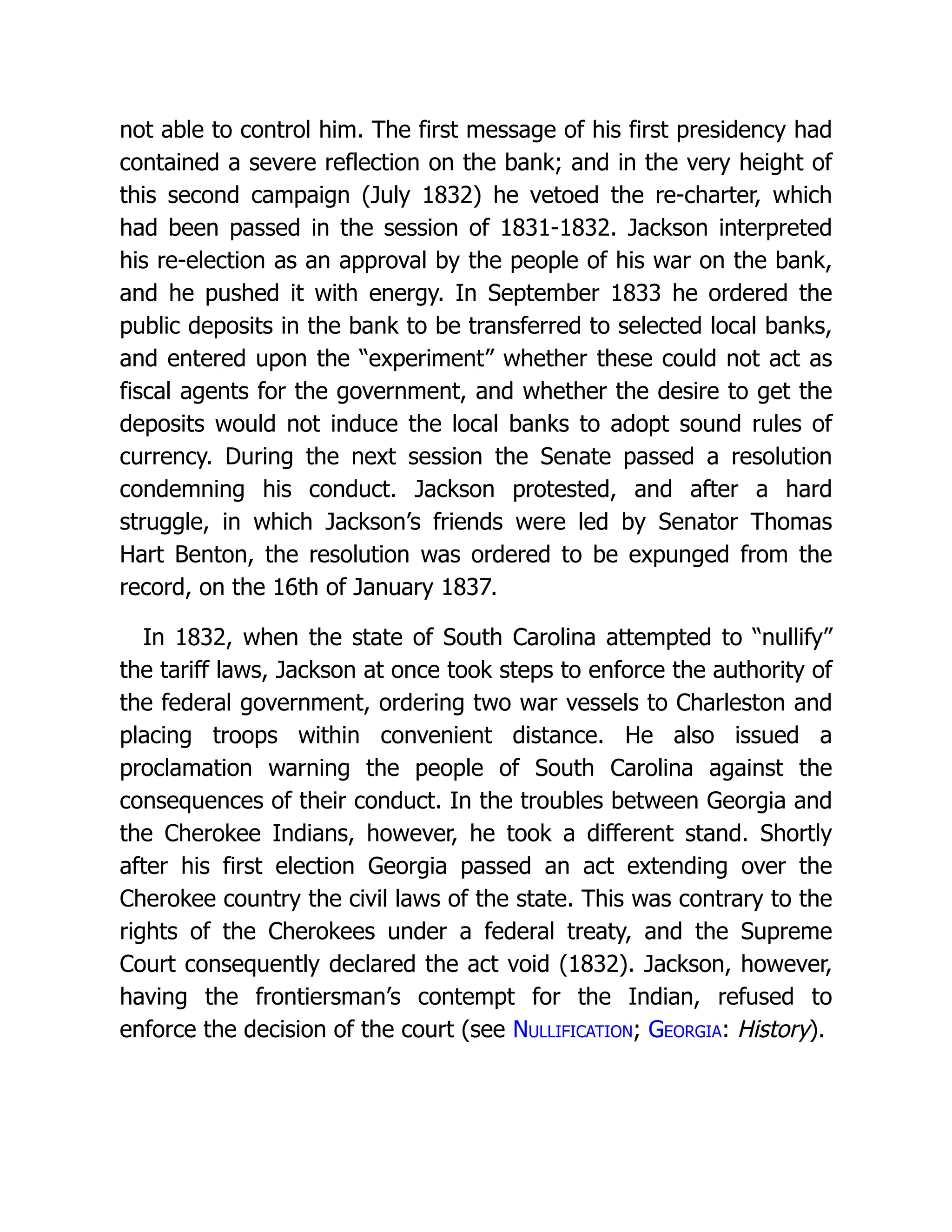 not able to control him. The first message of his first presidency had
contained a severe reflection on the bank; and in the very height of
this second campaign (July 1832) he vetoed the re-charter, which
had been passed in the session of 1831-1832. Jackson interpreted
his re-election as an approval by the people of his war on the bank,
and he pushed it with energy. In September 1833 he ordered the
public deposits in the bank to be transferred to selected local banks,
and entered upon the “experiment” whether these could not act as
fiscal agents for the government, and whether the desire to get the
deposits would not induce the local banks to adopt sound rules of
currency. During the next session the Senate passed a resolution
condemning his conduct. Jackson protested, and after a hard
struggle, in which Jackson’s friends were led by Senator Thomas
Hart Benton, the resolution was ordered to be expunged from the
record, on the 16th of January 1837.
In 1832, when the state of South Carolina attempted to “nullify”
the tariff laws, Jackson at once took steps to enforce the authority of
the federal government, ordering two war vessels to Charleston and
placing troops within convenient distance. He also issued a
proclamation warning the people of South Carolina against the
consequences of their conduct. In the troubles between Georgia and
the Cherokee Indians, however, he took a different stand. Shortly
after his first election Georgia passed an act extending over the
Cherokee country the civil laws of the state. This was contrary to the
rights of the Cherokees under a federal treaty, and the Supreme
Court consequently declared the act void (1832). Jackson, however,
having the frontiersman’s contempt for the Indian, refused to
enforce the decision of the court (see Nullification; Georgia: History).
 