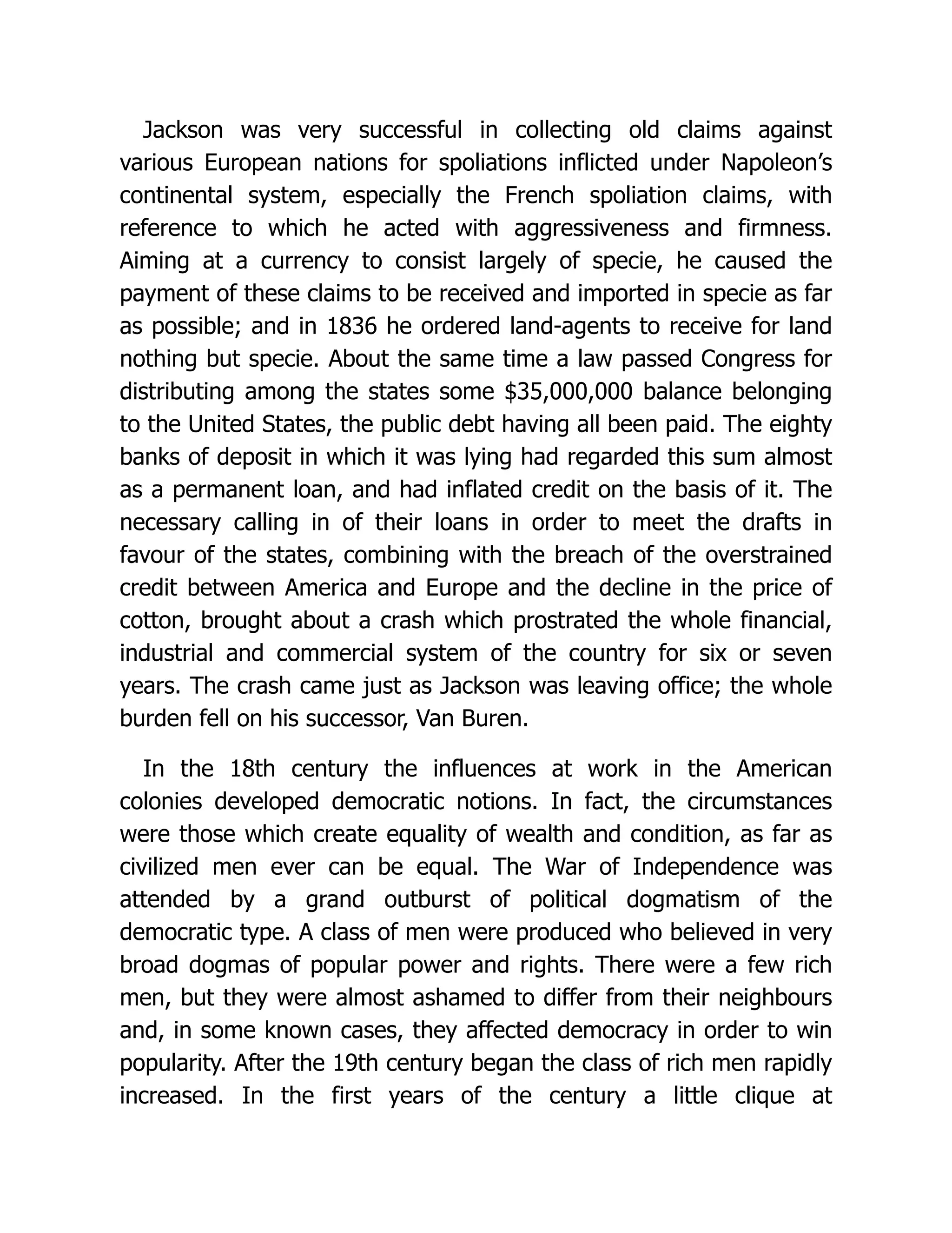 Jackson was very successful in collecting old claims against
various European nations for spoliations inflicted under Napoleon’s
continental system, especially the French spoliation claims, with
reference to which he acted with aggressiveness and firmness.
Aiming at a currency to consist largely of specie, he caused the
payment of these claims to be received and imported in specie as far
as possible; and in 1836 he ordered land-agents to receive for land
nothing but specie. About the same time a law passed Congress for
distributing among the states some $35,000,000 balance belonging
to the United States, the public debt having all been paid. The eighty
banks of deposit in which it was lying had regarded this sum almost
as a permanent loan, and had inflated credit on the basis of it. The
necessary calling in of their loans in order to meet the drafts in
favour of the states, combining with the breach of the overstrained
credit between America and Europe and the decline in the price of
cotton, brought about a crash which prostrated the whole financial,
industrial and commercial system of the country for six or seven
years. The crash came just as Jackson was leaving office; the whole
burden fell on his successor, Van Buren.
In the 18th century the influences at work in the American
colonies developed democratic notions. In fact, the circumstances
were those which create equality of wealth and condition, as far as
civilized men ever can be equal. The War of Independence was
attended by a grand outburst of political dogmatism of the
democratic type. A class of men were produced who believed in very
broad dogmas of popular power and rights. There were a few rich
men, but they were almost ashamed to differ from their neighbours
and, in some known cases, they affected democracy in order to win
popularity. After the 19th century began the class of rich men rapidly
increased. In the first years of the century a little clique at
 