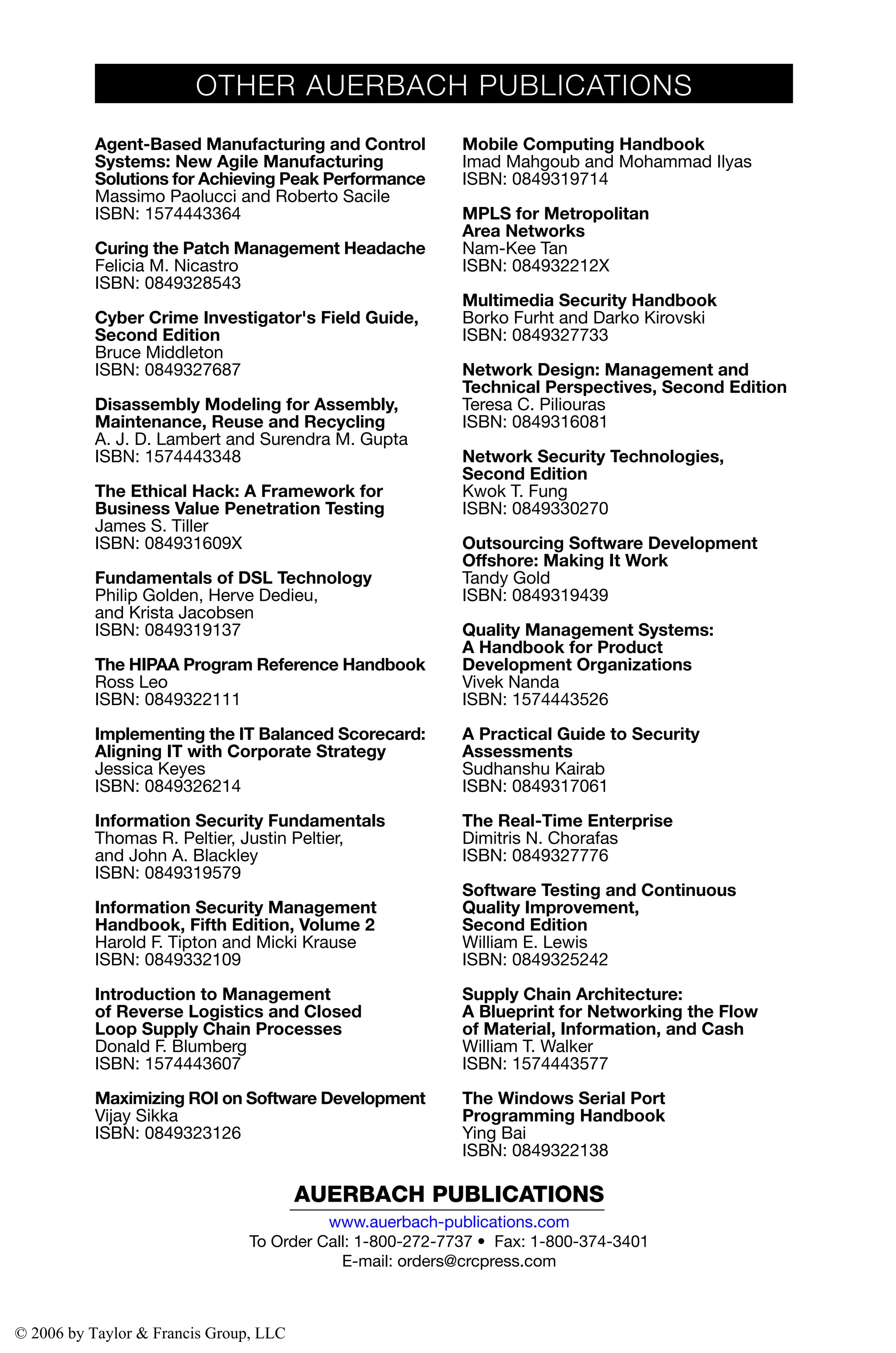 AUERBACH PUBLICATIONS
www.auerbach-publications.com
To Order Call: 1-800-272-7737 • Fax: 1-800-374-3401
E-mail: orders@crcpress.com
Agent-Based Manufacturing and Control
Systems: New Agile Manufacturing
Solutions for Achieving Peak Performance
Massimo Paolucci and Roberto Sacile
ISBN: 1574443364
Curing the Patch Management Headache
Felicia M. Nicastro
ISBN: 0849328543
Cyber Crime Investigator's Field Guide,
Second Edition
Bruce Middleton
ISBN: 0849327687
Disassembly Modeling for Assembly,
Maintenance, Reuse and Recycling
A. J. D. Lambert and Surendra M. Gupta
ISBN: 1574443348
The Ethical Hack: A Framework for
Business Value Penetration Testing
James S. Tiller
ISBN: 084931609X
Fundamentals of DSL Technology
Philip Golden, Herve Dedieu,
and Krista Jacobsen
ISBN: 0849319137
The HIPAA Program Reference Handbook
Ross Leo
ISBN: 0849322111
Implementing the IT Balanced Scorecard:
Aligning IT with Corporate Strategy
Jessica Keyes
ISBN: 0849326214
Information Security Fundamentals
Thomas R. Peltier, Justin Peltier,
and John A. Blackley
ISBN: 0849319579
Information Security Management
Handbook, Fifth Edition, Volume 2
Harold F. Tipton and Micki Krause
ISBN: 0849332109
Introduction to Management
of Reverse Logistics and Closed
Loop Supply Chain Processes
Donald F. Blumberg
ISBN: 1574443607
Maximizing ROI on Software Development
Vijay Sikka
ISBN: 0849323126
Mobile Computing Handbook
Imad Mahgoub and Mohammad Ilyas
ISBN: 0849319714
MPLS for Metropolitan
Area Networks
Nam-Kee Tan
ISBN: 084932212X
Multimedia Security Handbook
Borko Furht and Darko Kirovski
ISBN: 0849327733
Network Design: Management and
Technical Perspectives, Second Edition
Teresa C. Piliouras
ISBN: 0849316081
Network Security Technologies,
Second Edition
Kwok T. Fung
ISBN: 0849330270
Outsourcing Software Development
Offshore: Making It Work
Tandy Gold
ISBN: 0849319439
Quality Management Systems:
A Handbook for Product
Development Organizations
Vivek Nanda
ISBN: 1574443526
A Practical Guide to Security
Assessments
Sudhanshu Kairab
ISBN: 0849317061
The Real-Time Enterprise
Dimitris N. Chorafas
ISBN: 0849327776
Software Testing and Continuous
Quality Improvement,
Second Edition
William E. Lewis
ISBN: 0849325242
Supply Chain Architecture:
A Blueprint for Networking the Flow
of Material, Information, and Cash
William T. Walker
ISBN: 1574443577
The Windows Serial Port
Programming Handbook
Ying Bai
ISBN: 0849322138
OTHER AUERBACH PUBLICATIONS
© 2006 by Taylor & Francis Group, LLC
 