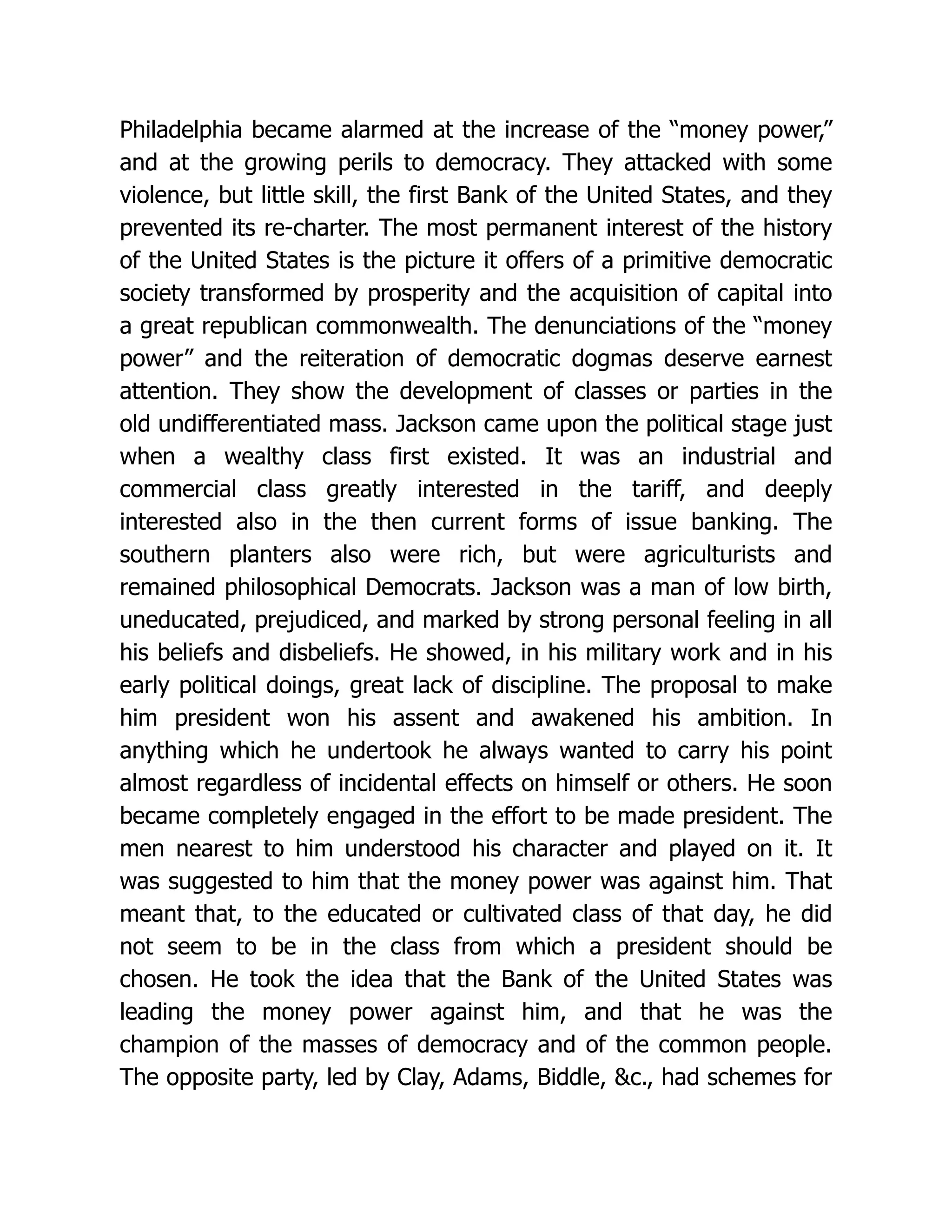 Philadelphia became alarmed at the increase of the “money power,”
and at the growing perils to democracy. They attacked with some
violence, but little skill, the first Bank of the United States, and they
prevented its re-charter. The most permanent interest of the history
of the United States is the picture it offers of a primitive democratic
society transformed by prosperity and the acquisition of capital into
a great republican commonwealth. The denunciations of the “money
power” and the reiteration of democratic dogmas deserve earnest
attention. They show the development of classes or parties in the
old undifferentiated mass. Jackson came upon the political stage just
when a wealthy class first existed. It was an industrial and
commercial class greatly interested in the tariff, and deeply
interested also in the then current forms of issue banking. The
southern planters also were rich, but were agriculturists and
remained philosophical Democrats. Jackson was a man of low birth,
uneducated, prejudiced, and marked by strong personal feeling in all
his beliefs and disbeliefs. He showed, in his military work and in his
early political doings, great lack of discipline. The proposal to make
him president won his assent and awakened his ambition. In
anything which he undertook he always wanted to carry his point
almost regardless of incidental effects on himself or others. He soon
became completely engaged in the effort to be made president. The
men nearest to him understood his character and played on it. It
was suggested to him that the money power was against him. That
meant that, to the educated or cultivated class of that day, he did
not seem to be in the class from which a president should be
chosen. He took the idea that the Bank of the United States was
leading the money power against him, and that he was the
champion of the masses of democracy and of the common people.
The opposite party, led by Clay, Adams, Biddle, &c., had schemes for
 
