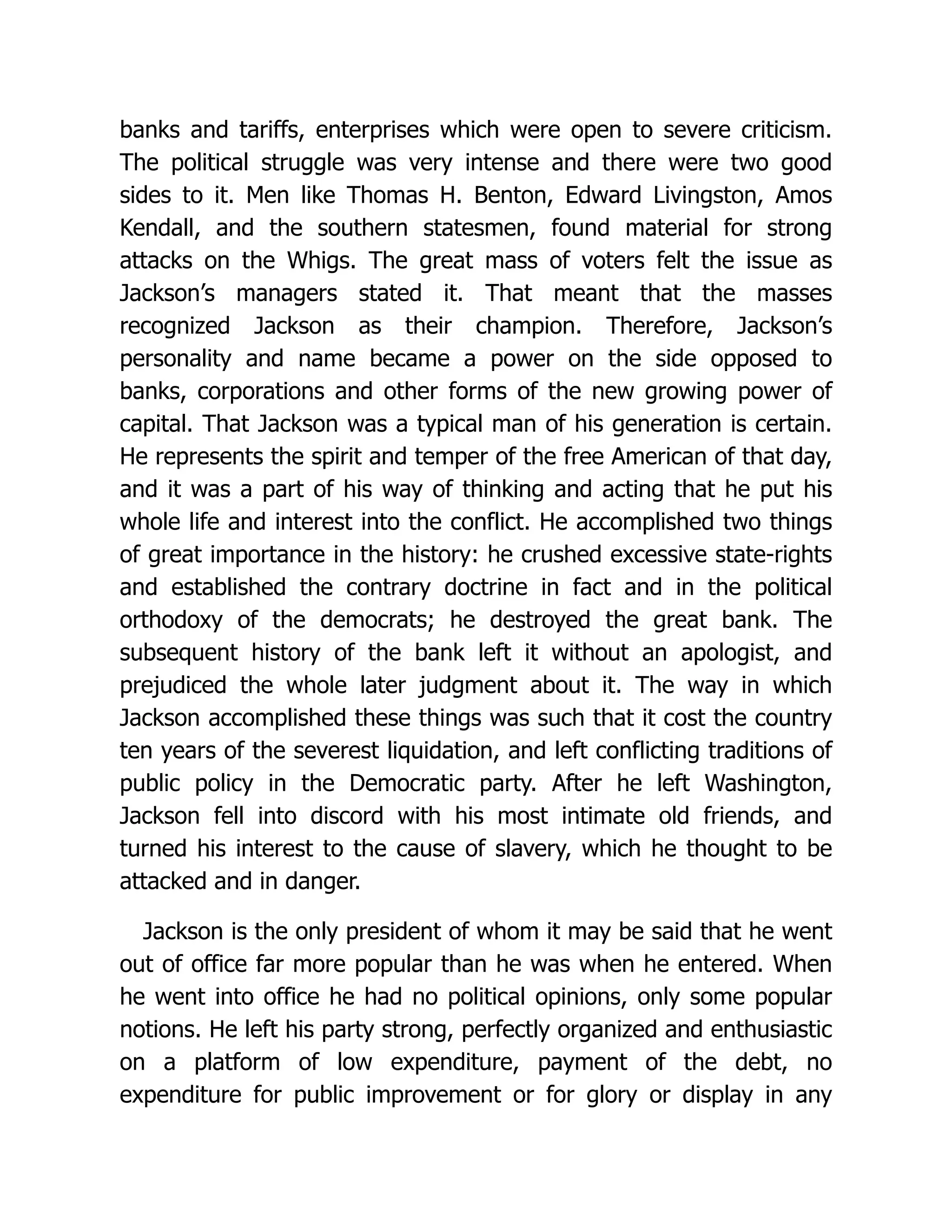 banks and tariffs, enterprises which were open to severe criticism.
The political struggle was very intense and there were two good
sides to it. Men like Thomas H. Benton, Edward Livingston, Amos
Kendall, and the southern statesmen, found material for strong
attacks on the Whigs. The great mass of voters felt the issue as
Jackson’s managers stated it. That meant that the masses
recognized Jackson as their champion. Therefore, Jackson’s
personality and name became a power on the side opposed to
banks, corporations and other forms of the new growing power of
capital. That Jackson was a typical man of his generation is certain.
He represents the spirit and temper of the free American of that day,
and it was a part of his way of thinking and acting that he put his
whole life and interest into the conflict. He accomplished two things
of great importance in the history: he crushed excessive state-rights
and established the contrary doctrine in fact and in the political
orthodoxy of the democrats; he destroyed the great bank. The
subsequent history of the bank left it without an apologist, and
prejudiced the whole later judgment about it. The way in which
Jackson accomplished these things was such that it cost the country
ten years of the severest liquidation, and left conflicting traditions of
public policy in the Democratic party. After he left Washington,
Jackson fell into discord with his most intimate old friends, and
turned his interest to the cause of slavery, which he thought to be
attacked and in danger.
Jackson is the only president of whom it may be said that he went
out of office far more popular than he was when he entered. When
he went into office he had no political opinions, only some popular
notions. He left his party strong, perfectly organized and enthusiastic
on a platform of low expenditure, payment of the debt, no
expenditure for public improvement or for glory or display in any
 