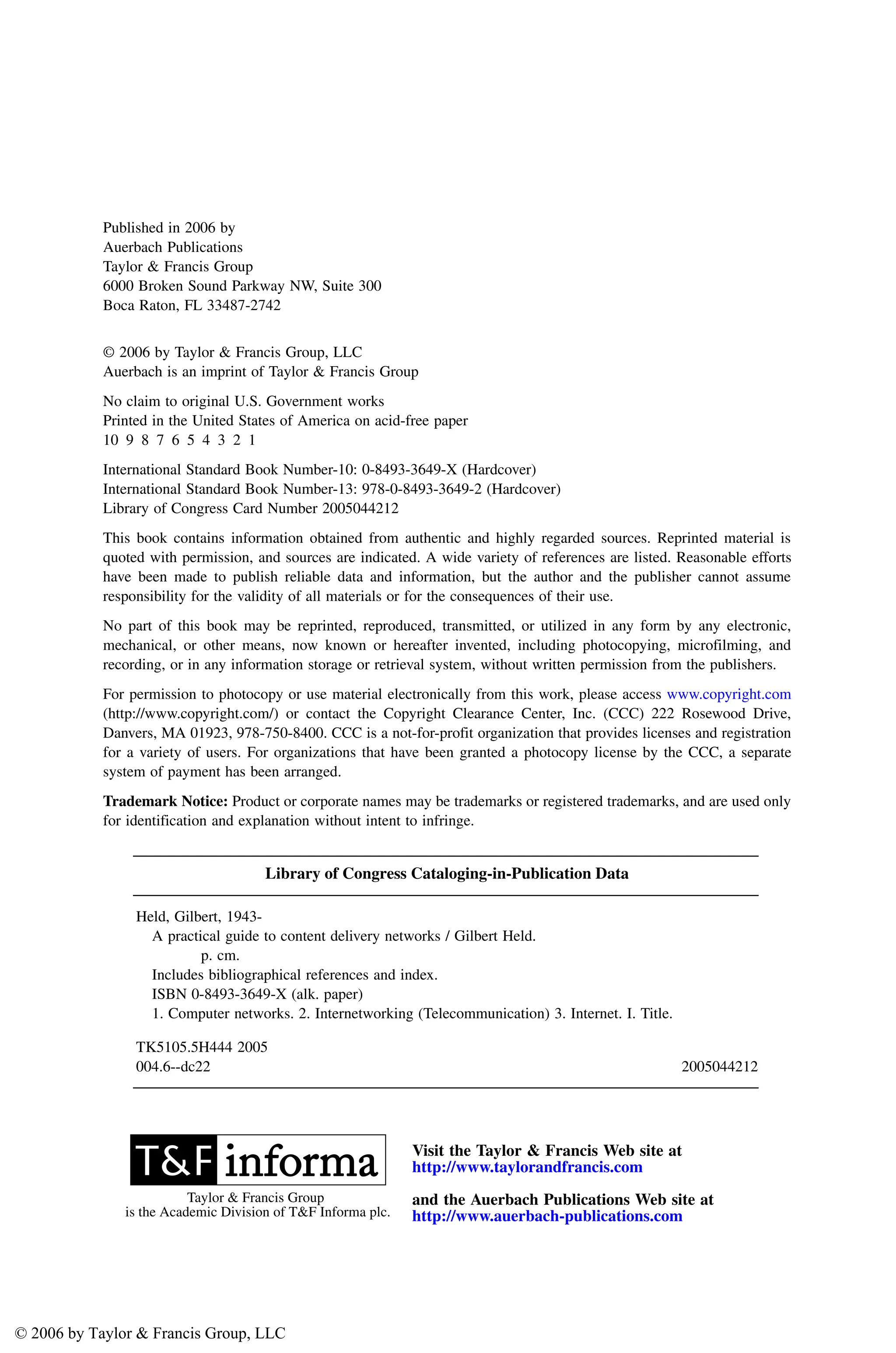 Published in 2006 by
Auerbach Publications
Taylor & Francis Group
6000 Broken Sound Parkway NW, Suite 300
Boca Raton, FL 33487-2742
© 2006 by Taylor & Francis Group, LLC
Auerbach is an imprint of Taylor & Francis Group
No claim to original U.S. Government works
Printed in the United States of America on acid-free paper
10 9 8 7 6 5 4 3 2 1
International Standard Book Number-10: 0-8493-3649-X (Hardcover)
International Standard Book Number-13: 978-0-8493-3649-2 (Hardcover)
Library of Congress Card Number 2005044212
This book contains information obtained from authentic and highly regarded sources. Reprinted material is
quoted with permission, and sources are indicated. A wide variety of references are listed. Reasonable efforts
have been made to publish reliable data and information, but the author and the publisher cannot assume
responsibility for the validity of all materials or for the consequences of their use.
No part of this book may be reprinted, reproduced, transmitted, or utilized in any form by any electronic,
mechanical, or other means, now known or hereafter invented, including photocopying, microfilming, and
recording, or in any information storage or retrieval system, without written permission from the publishers.
For permission to photocopy or use material electronically from this work, please access www.copyright.com
(http://www.copyright.com/) or contact the Copyright Clearance Center, Inc. (CCC) 222 Rosewood Drive,
Danvers, MA 01923, 978-750-8400. CCC is a not-for-profit organization that provides licenses and registration
for a variety of users. For organizations that have been granted a photocopy license by the CCC, a separate
system of payment has been arranged.
Trademark Notice: Product or corporate names may be trademarks or registered trademarks, and are used only
for identification and explanation without intent to infringe.
Library of Congress Cataloging-in-Publication Data
Held, Gilbert, 1943-
A practical guide to content delivery networks / Gilbert Held.
p. cm.
Includes bibliographical references and index.
ISBN 0-8493-3649-X (alk. paper)
1. Computer networks. 2. Internetworking (Telecommunication) 3. Internet. I. Title.
TK5105.5H444 2005
004.6--dc22 2005044212
Visit the Taylor & Francis Web site at
http://www.taylorandfrancis.com
and the Auerbach Publications Web site at
http://www.auerbach-publications.com
Taylor & Francis Group
is the Academic Division of T&F Informa plc.
AU3649_Discl.fm Page 1 Tuesday, August 16, 2005 9:17 AM
© 2006 by Taylor & Francis Group, LLC
 