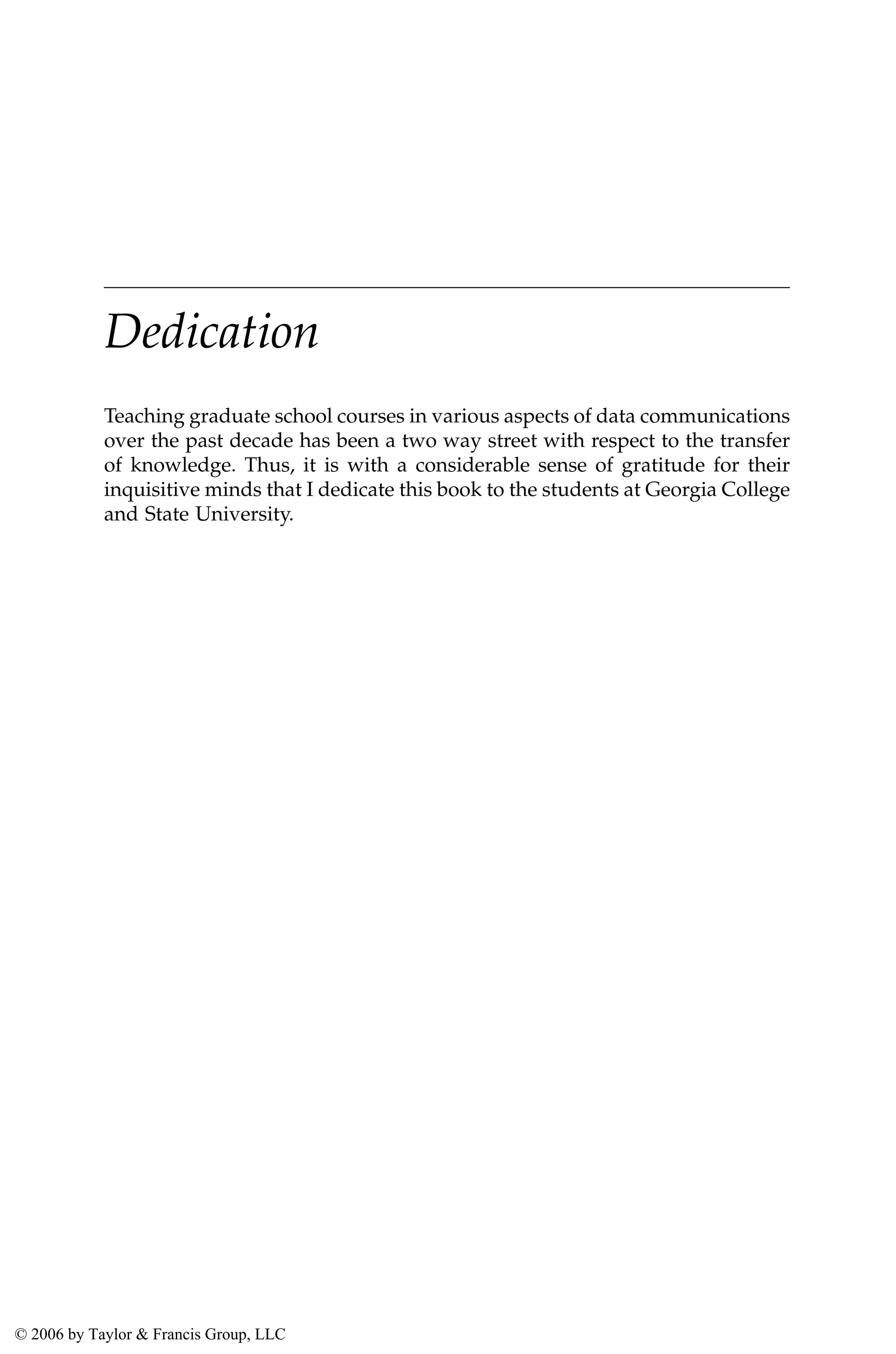 Dedication
Teaching graduate school courses in various aspects of data communications
over the past decade has been a two way street with respect to the transfer
of knowledge. Thus, it is with a considerable sense of gratitude for their
inquisitive minds that I dedicate this book to the students at Georgia College
and State University.
AU3649_C000.fm Page v Friday, August 19, 2005 11:07 AM
© 2006 by Taylor & Francis Group, LLC
 