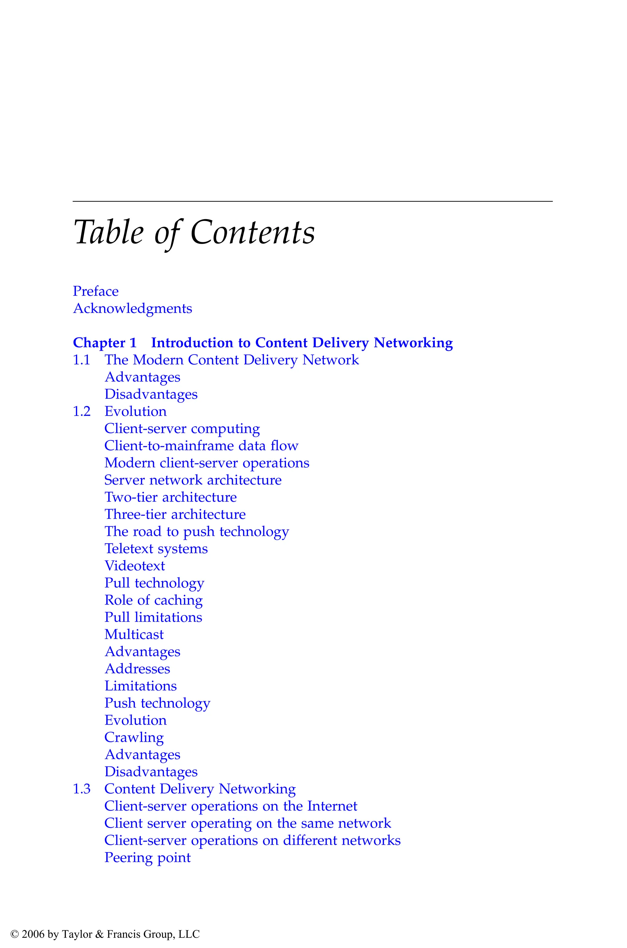 Table of Contents
Preface
Acknowledgments
Chapter 1 Introduction to Content Delivery Networking
1.1 The Modern Content Delivery Network
Advantages
Disadvantages
1.2 Evolution
Client-server computing
Client-to-mainframe data flow
Modern client-server operations
Server network architecture
Two-tier architecture
Three-tier architecture
The road to push technology
Teletext systems
Videotext
Pull technology
Role of caching
Pull limitations
Multicast
Advantages
Addresses
Limitations
Push technology
Evolution
Crawling
Advantages
Disadvantages
1.3 Content Delivery Networking
Client-server operations on the Internet
Client server operating on the same network
Client-server operations on different networks
Peering point
AU3649_C000.fm Page vii Friday, August 19, 2005 11:07 AM
© 2006 by Taylor & Francis Group, LLC
 