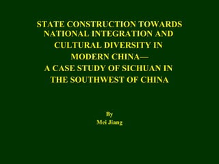 STATE CONSTRUCTION TOWARDS NATIONAL INTEGRATION AND  CULTURAL DIVERSITY IN  MODERN CHINA— A CASE STUDY OF SICHUAN IN  THE SOUTHWEST OF CHINA By Mei Jiang 