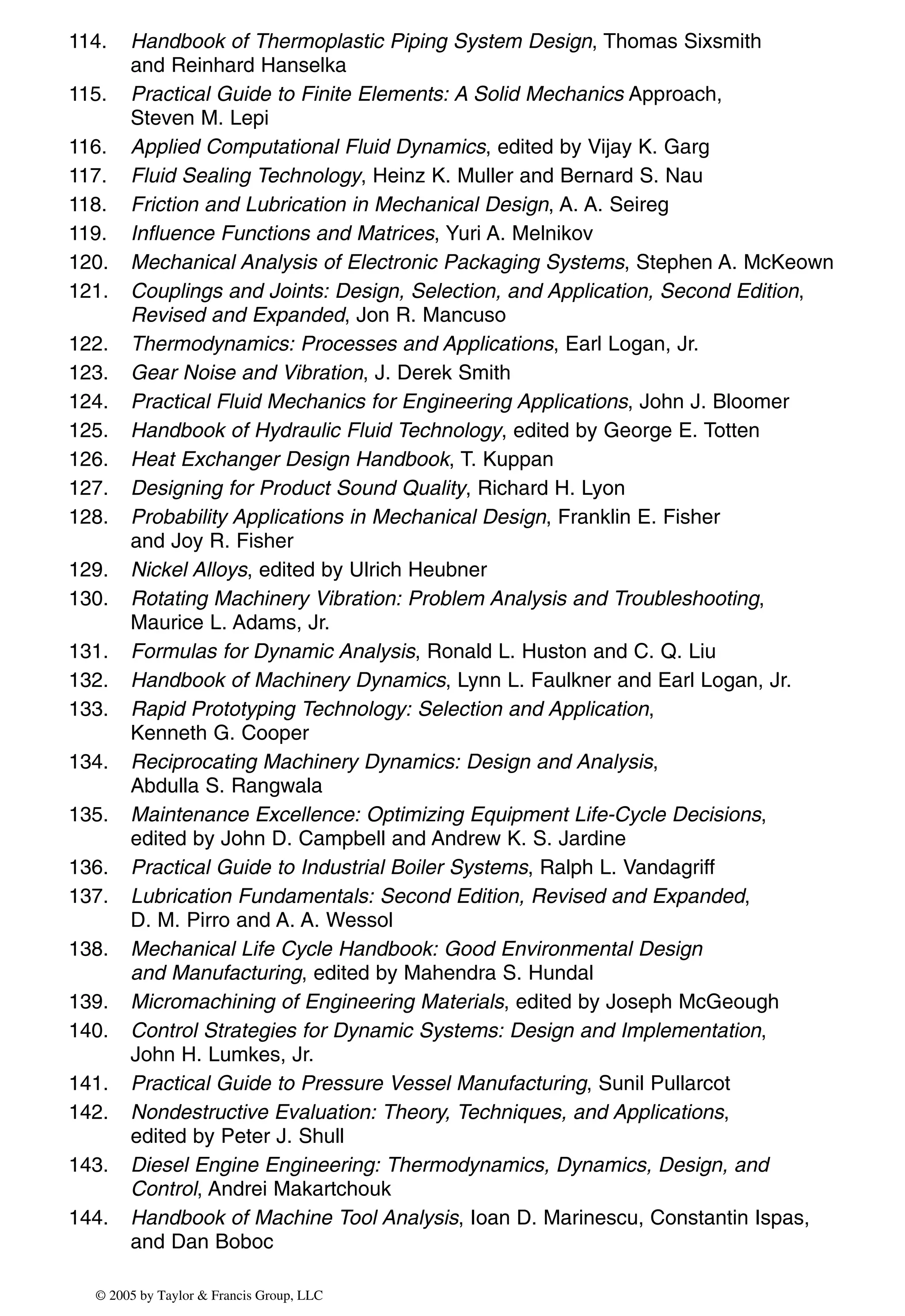 114. Handbook of Thermoplastic Piping System Design, Thomas Sixsmith
and Reinhard Hanselka
115. Practical Guide to Finite Elements: A Solid Mechanics Approach,
Steven M. Lepi
116. Applied Computational Fluid Dynamics, edited by Vijay K. Garg
117. Fluid Sealing Technology, Heinz K. Muller and Bernard S. Nau
118. Friction and Lubrication in Mechanical Design, A. A. Seireg
119. Influence Functions and Matrices, Yuri A. Melnikov
120. Mechanical Analysis of Electronic Packaging Systems, Stephen A. McKeown
121. Couplings and Joints: Design, Selection, and Application, Second Edition,
Revised and Expanded, Jon R. Mancuso
122. Thermodynamics: Processes and Applications, Earl Logan, Jr.
123. Gear Noise and Vibration, J. Derek Smith
124. Practical Fluid Mechanics for Engineering Applications, John J. Bloomer
125. Handbook of Hydraulic Fluid Technology, edited by George E. Totten
126. Heat Exchanger Design Handbook, T. Kuppan
127. Designing for Product Sound Quality, Richard H. Lyon
128. Probability Applications in Mechanical Design, Franklin E. Fisher
and Joy R. Fisher
129. Nickel Alloys, edited by Ulrich Heubner
130. Rotating Machinery Vibration: Problem Analysis and Troubleshooting,
Maurice L. Adams, Jr.
131. Formulas for Dynamic Analysis, Ronald L. Huston and C. Q. Liu
132. Handbook of Machinery Dynamics, Lynn L. Faulkner and Earl Logan, Jr.
133. Rapid Prototyping Technology: Selection and Application,
Kenneth G. Cooper
134. Reciprocating Machinery Dynamics: Design and Analysis,
Abdulla S. Rangwala
135. Maintenance Excellence: Optimizing Equipment Life-Cycle Decisions,
edited by John D. Campbell and Andrew K. S. Jardine
136. Practical Guide to Industrial Boiler Systems, Ralph L. Vandagriff
137. Lubrication Fundamentals: Second Edition, Revised and Expanded,
D. M. Pirro and A. A. Wessol
138. Mechanical Life Cycle Handbook: Good Environmental Design
and Manufacturing, edited by Mahendra S. Hundal
139. Micromachining of Engineering Materials, edited by Joseph McGeough
140. Control Strategies for Dynamic Systems: Design and Implementation,
John H. Lumkes, Jr.
141. Practical Guide to Pressure Vessel Manufacturing, Sunil Pullarcot
142. Nondestructive Evaluation: Theory, Techniques, and Applications,
edited by Peter J. Shull
143. Diesel Engine Engineering: Thermodynamics, Dynamics, Design, and
Control, Andrei Makartchouk
144. Handbook of Machine Tool Analysis, Ioan D. Marinescu, Constantin Ispas,
and Dan Boboc
© 2005 by Taylor & Francis Group, LLC
 