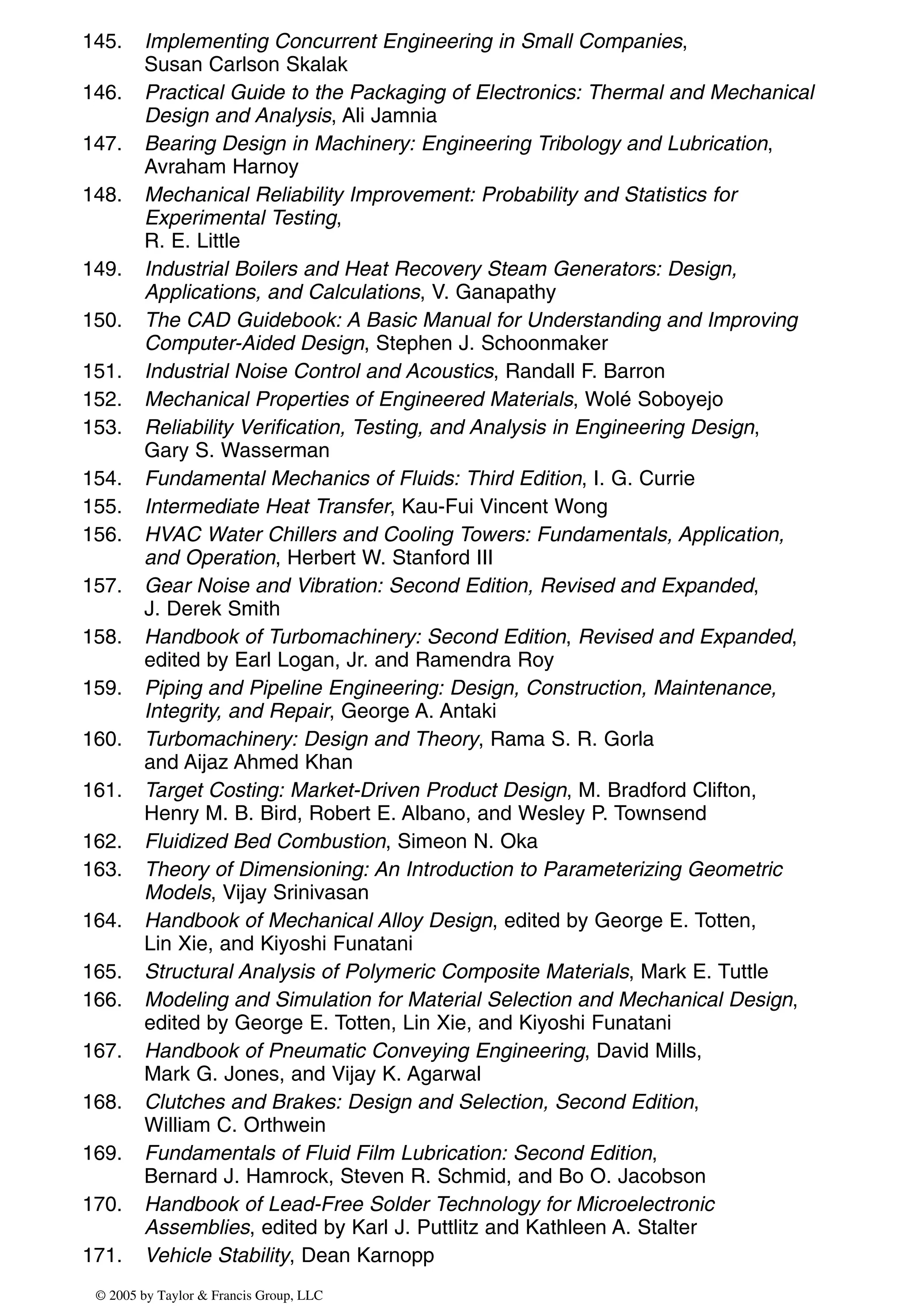 145. Implementing Concurrent Engineering in Small Companies,
Susan Carlson Skalak
146. Practical Guide to the Packaging of Electronics: Thermal and Mechanical
Design and Analysis, Ali Jamnia
147. Bearing Design in Machinery: Engineering Tribology and Lubrication,
Avraham Harnoy
148. Mechanical Reliability Improvement: Probability and Statistics for
Experimental Testing,
R. E. Little
149. Industrial Boilers and Heat Recovery Steam Generators: Design,
Applications, and Calculations, V. Ganapathy
150. The CAD Guidebook: A Basic Manual for Understanding and Improving
Computer-Aided Design, Stephen J. Schoonmaker
151. Industrial Noise Control and Acoustics, Randall F. Barron
152. Mechanical Properties of Engineered Materials, Wolé Soboyejo
153. Reliability Verification, Testing, and Analysis in Engineering Design,
Gary S. Wasserman
154. Fundamental Mechanics of Fluids: Third Edition, I. G. Currie
155. Intermediate Heat Transfer, Kau-Fui Vincent Wong
156. HVAC Water Chillers and Cooling Towers: Fundamentals, Application,
and Operation, Herbert W. Stanford III
157. Gear Noise and Vibration: Second Edition, Revised and Expanded,
J. Derek Smith
158. Handbook of Turbomachinery: Second Edition, Revised and Expanded,
edited by Earl Logan, Jr. and Ramendra Roy
159. Piping and Pipeline Engineering: Design, Construction, Maintenance,
Integrity, and Repair, George A. Antaki
160. Turbomachinery: Design and Theory, Rama S. R. Gorla
and Aijaz Ahmed Khan
161. Target Costing: Market-Driven Product Design, M. Bradford Clifton,
Henry M. B. Bird, Robert E. Albano, and Wesley P. Townsend
162. Fluidized Bed Combustion, Simeon N. Oka
163. Theory of Dimensioning: An Introduction to Parameterizing Geometric
Models, Vijay Srinivasan
164. Handbook of Mechanical Alloy Design, edited by George E. Totten,
Lin Xie, and Kiyoshi Funatani
165. Structural Analysis of Polymeric Composite Materials, Mark E. Tuttle
166. Modeling and Simulation for Material Selection and Mechanical Design,
edited by George E. Totten, Lin Xie, and Kiyoshi Funatani
167. Handbook of Pneumatic Conveying Engineering, David Mills,
Mark G. Jones, and Vijay K. Agarwal
168. Clutches and Brakes: Design and Selection, Second Edition,
William C. Orthwein
169. Fundamentals of Fluid Film Lubrication: Second Edition,
Bernard J. Hamrock, Steven R. Schmid, and Bo O. Jacobson
170. Handbook of Lead-Free Solder Technology for Microelectronic
Assemblies, edited by Karl J. Puttlitz and Kathleen A. Stalter
171. Vehicle Stability, Dean Karnopp
© 2005 by Taylor & Francis Group, LLC
 