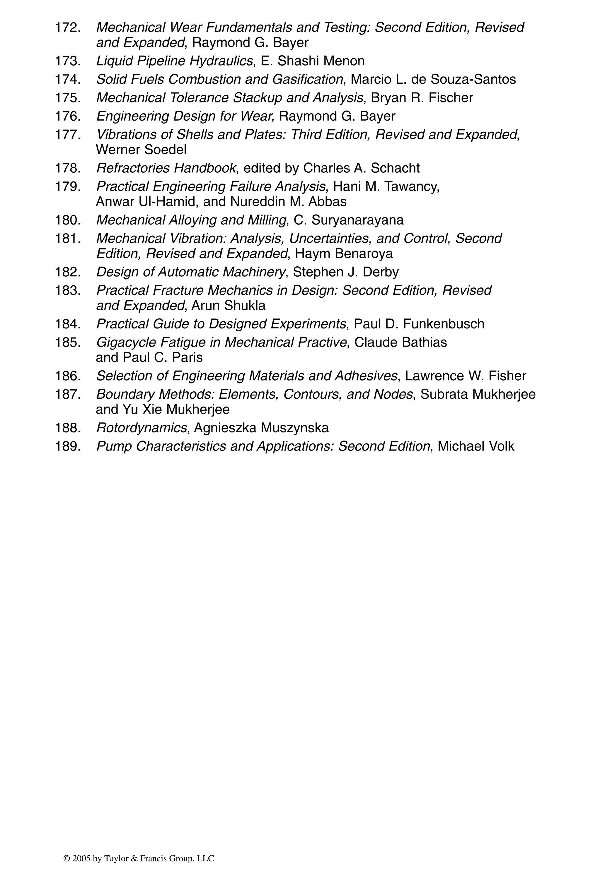 172. Mechanical Wear Fundamentals and Testing: Second Edition, Revised
and Expanded, Raymond G. Bayer
173. Liquid Pipeline Hydraulics, E. Shashi Menon
174. Solid Fuels Combustion and Gasification, Marcio L. de Souza-Santos
175. Mechanical Tolerance Stackup and Analysis, Bryan R. Fischer
176. Engineering Design for Wear, Raymond G. Bayer
177. Vibrations of Shells and Plates: Third Edition, Revised and Expanded,
Werner Soedel
178. Refractories Handbook, edited by Charles A. Schacht
179. Practical Engineering Failure Analysis, Hani M. Tawancy,
Anwar Ul-Hamid, and Nureddin M. Abbas
180. Mechanical Alloying and Milling, C. Suryanarayana
181. Mechanical Vibration: Analysis, Uncertainties, and Control, Second
Edition, Revised and Expanded, Haym Benaroya
182. Design of Automatic Machinery, Stephen J. Derby
183. Practical Fracture Mechanics in Design: Second Edition, Revised
and Expanded, Arun Shukla
184. Practical Guide to Designed Experiments, Paul D. Funkenbusch
185. Gigacycle Fatigue in Mechanical Practive, Claude Bathias
and Paul C. Paris
186. Selection of Engineering Materials and Adhesives, Lawrence W. Fisher
187. Boundary Methods: Elements, Contours, and Nodes, Subrata Mukherjee
and Yu Xie Mukherjee
188. Rotordynamics, Agnieszka Muszynska
189. Pump Characteristics and Applications: Second Edition, Michael Volk
© 2005 by Taylor & Francis Group, LLC
 