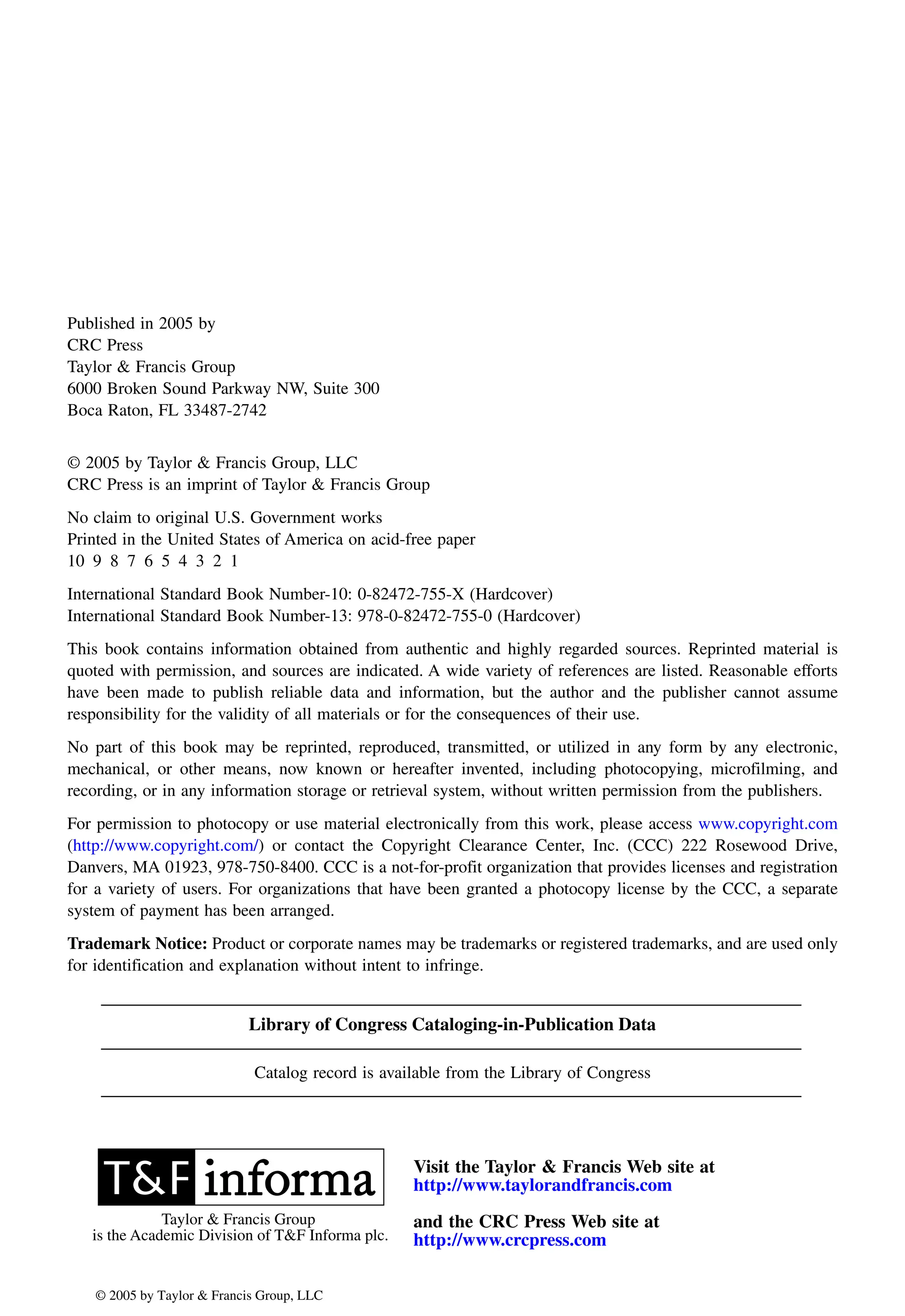 Published in 2005 by
CRC Press
Taylor & Francis Group
6000 Broken Sound Parkway NW, Suite 300
Boca Raton, FL 33487-2742
© 2005 by Taylor & Francis Group, LLC
CRC Press is an imprint of Taylor & Francis Group
No claim to original U.S. Government works
Printed in the United States of America on acid-free paper
10 9 8 7 6 5 4 3 2 1
International Standard Book Number-10: 0-82472-755-X (Hardcover)
International Standard Book Number-13: 978-0-82472-755-0 (Hardcover)
This book contains information obtained from authentic and highly regarded sources. Reprinted material is
quoted with permission, and sources are indicated. A wide variety of references are listed. Reasonable efforts
have been made to publish reliable data and information, but the author and the publisher cannot assume
responsibility for the validity of all materials or for the consequences of their use.
No part of this book may be reprinted, reproduced, transmitted, or utilized in any form by any electronic,
mechanical, or other means, now known or hereafter invented, including photocopying, microfilming, and
recording, or in any information storage or retrieval system, without written permission from the publishers.
Danvers, MA 01923, 978-750-8400. CCC is a not-for-profit organization that provides licenses and registration
for a variety of users. For organizations that have been granted a photocopy license by the CCC, a separate
system of payment has been arranged.
Trademark Notice: Product or corporate names may be trademarks or registered trademarks, and are used only
for identification and explanation without intent to infringe.
Library of Congress Cataloging-in-Publication Data
Catalog record is available from the Library of Congress
Visit the Taylor & Francis Web site at
and the CRC Press Web site at
Taylor & Francis Group
is the Academic Division of T&F Informa plc.
© 2005 by Taylor & Francis Group, LLC
For permission to photocopy or use material electronically from this work, please access www.copyright.com
(http://www.copyright.com/) or contact the Copyright Clearance Center, Inc. (CCC) 222 Rosewood Drive,
http://www.taylorandfrancis.com
http://www.crcpress.com
 