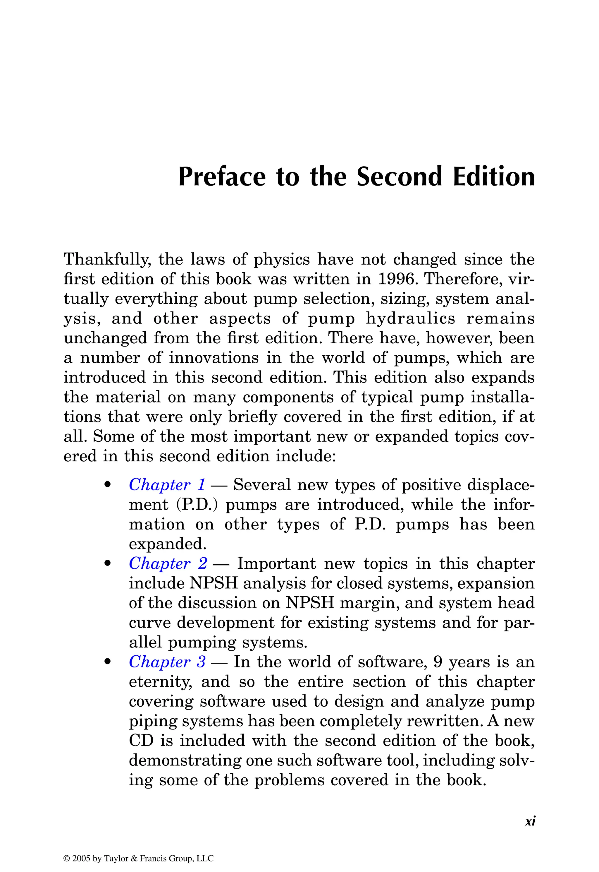 xi
Preface to the Second Edition
Thankfully, the laws of physics have not changed since the
first edition of this book was written in 1996. Therefore, vir-
tually everything about pump selection, sizing, system anal-
ysis, and other aspects of pump hydraulics remains
unchanged from the first edition. There have, however, been
a number of innovations in the world of pumps, which are
introduced in this second edition. This edition also expands
the material on many components of typical pump installa-
tions that were only briefly covered in the first edition, if at
all. Some of the most important new or expanded topics cov-
ered in this second edition include:
•
ment (P.D.) pumps are introduced, while the infor-
mation on other types of P.D. pumps has been
expanded.
•
include NPSH analysis for closed systems, expansion
of the discussion on NPSH margin, and system head
curve development for existing systems and for par-
allel pumping systems.
•
eternity, and so the entire section of this chapter
covering software used to design and analyze pump
piping systems has been completely rewritten. A new
CD is included with the second edition of the book,
demonstrating one such software tool, including solv-
ing some of the problems covered in the book.
© 2005 by Taylor & Francis Group, LLC
Chapter 1 — Several new types of positive displace-
Chapter 2 — Important new topics in this chapter
Chapter 3 — In the world of software, 9 years is an
 