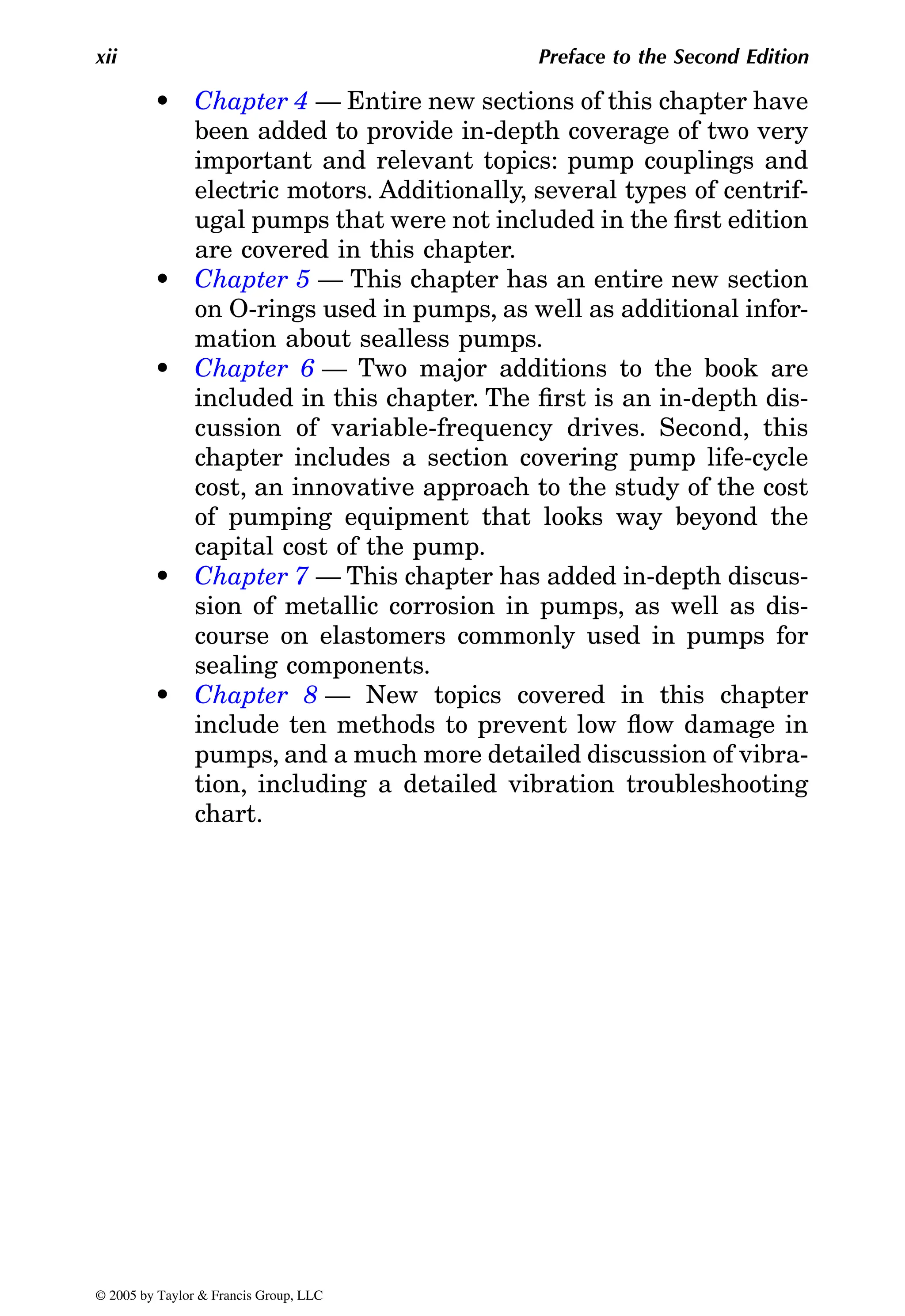 xii Preface to the Second Edition
•
been added to provide in-depth coverage of two very
important and relevant topics: pump couplings and
electric motors. Additionally, several types of centrif-
ugal pumps that were not included in the first edition
are covered in this chapter.
•
on O-rings used in pumps, as well as additional infor-
mation about sealless pumps.
•
included in this chapter. The first is an in-depth dis-
cussion of variable-frequency drives. Second, this
chapter includes a section covering pump life-cycle
cost, an innovative approach to the study of the cost
of pumping equipment that looks way beyond the
capital cost of the pump.
•
sion of metallic corrosion in pumps, as well as dis-
course on elastomers commonly used in pumps for
sealing components.
•
include ten methods to prevent low flow damage in
pumps, and a much more detailed discussion of vibra-
tion, including a detailed vibration troubleshooting
chart.
© 2005 by Taylor & Francis Group, LLC
Chapter 4 — Entire new sections of this chapter have
Chapter 5 — This chapter has an entire new section
Chapter 6 — Two major additions to the book are
Chapter 7 — This chapter has added in-depth discus-
Chapter 8 — New topics covered in this chapter
 