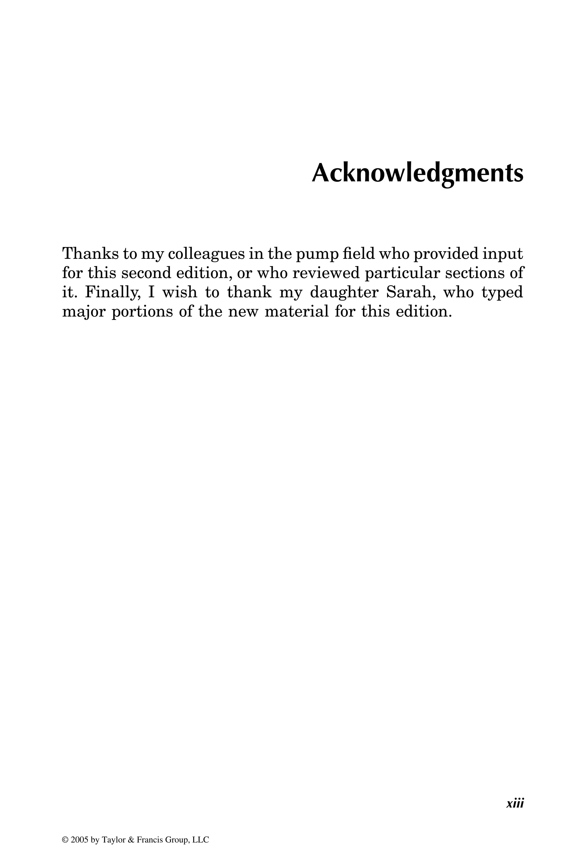 xiii
Acknowledgments
Thanks to my colleagues in the pump field who provided input
for this second edition, or who reviewed particular sections of
it. Finally, I wish to thank my daughter Sarah, who typed
major portions of the new material for this edition.
© 2005 by Taylor & Francis Group, LLC
 