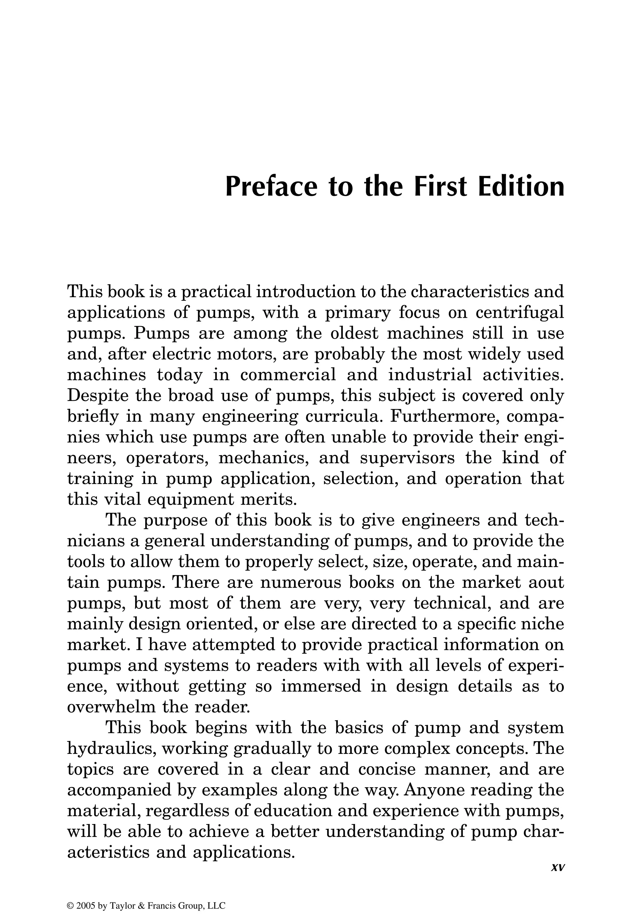 xv
Preface to the First Edition
This book is a practical introduction to the characteristics and
applications of pumps, with a primary focus on centrifugal
pumps. Pumps are among the oldest machines still in use
and, after electric motors, are probably the most widely used
machines today in commercial and industrial activities.
Despite the broad use of pumps, this subject is covered only
briefly in many engineering curricula. Furthermore, compa-
nies which use pumps are often unable to provide their engi-
neers, operators, mechanics, and supervisors the kind of
training in pump application, selection, and operation that
this vital equipment merits.
The purpose of this book is to give engineers and tech-
nicians a general understanding of pumps, and to provide the
tools to allow them to properly select, size, operate, and main-
tain pumps. There are numerous books on the market aout
pumps, but most of them are very, very technical, and are
mainly design oriented, or else are directed to a specific niche
market. I have attempted to provide practical information on
pumps and systems to readers with with all levels of experi-
ence, without getting so immersed in design details as to
overwhelm the reader.
This book begins with the basics of pump and system
hydraulics, working gradually to more complex concepts. The
topics are covered in a clear and concise manner, and are
accompanied by examples along the way. Anyone reading the
material, regardless of education and experience with pumps,
will be able to achieve a better understanding of pump char-
acteristics and applications.
© 2005 by Taylor & Francis Group, LLC
 