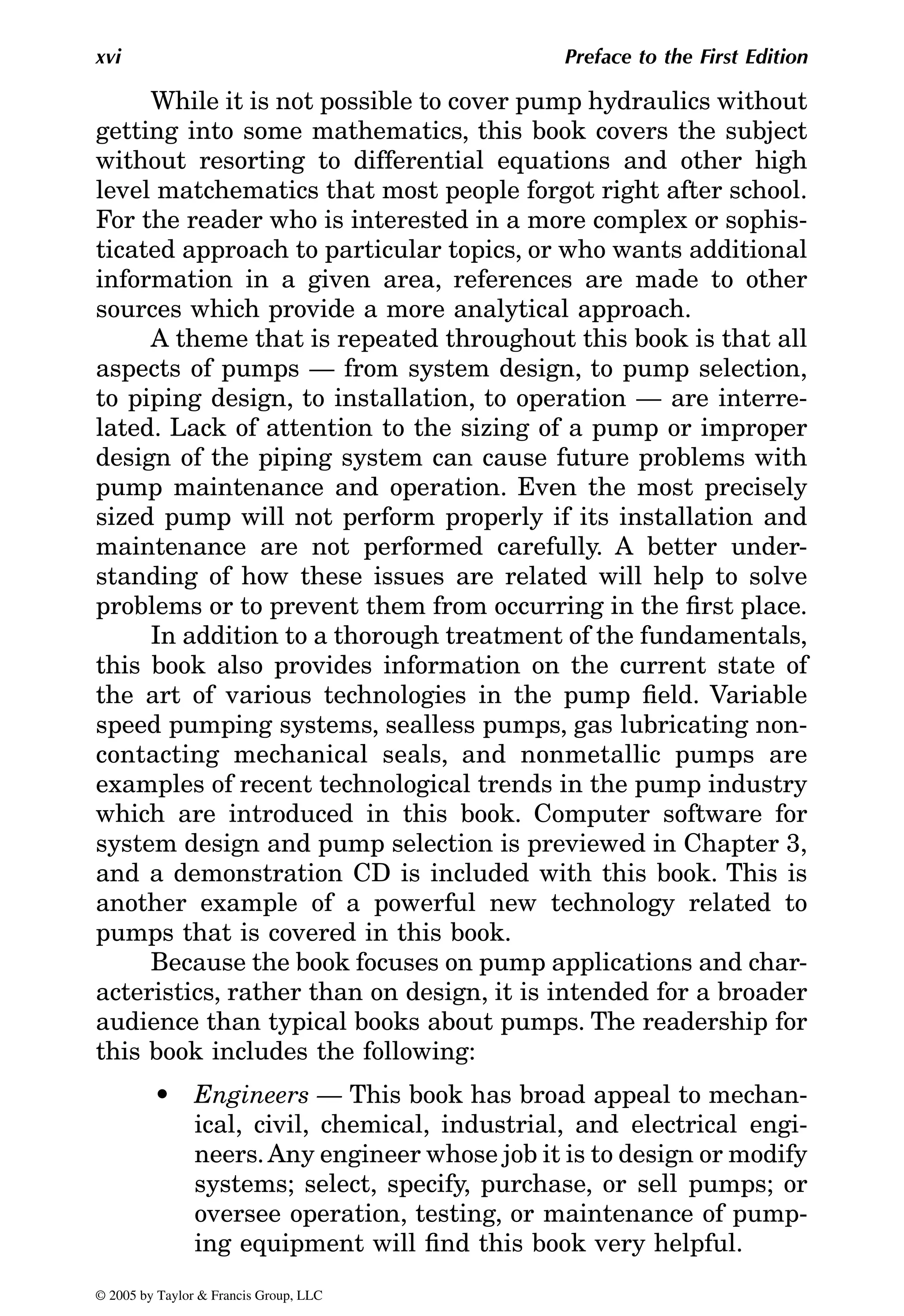 xvi Preface to the First Edition
While it is not possible to cover pump hydraulics without
getting into some mathematics, this book covers the subject
without resorting to differential equations and other high
level matchematics that most people forgot right after school.
For the reader who is interested in a more complex or sophis-
ticated approach to particular topics, or who wants additional
information in a given area, references are made to other
sources which provide a more analytical approach.
A theme that is repeated throughout this book is that all
aspects of pumps — from system design, to pump selection,
to piping design, to installation, to operation — are interre-
lated. Lack of attention to the sizing of a pump or improper
design of the piping system can cause future problems with
pump maintenance and operation. Even the most precisely
sized pump will not perform properly if its installation and
maintenance are not performed carefully. A better under-
standing of how these issues are related will help to solve
problems or to prevent them from occurring in the first place.
In addition to a thorough treatment of the fundamentals,
this book also provides information on the current state of
the art of various technologies in the pump field. Variable
speed pumping systems, sealless pumps, gas lubricating non-
contacting mechanical seals, and nonmetallic pumps are
examples of recent technological trends in the pump industry
which are introduced in this book. Computer software for
and a demonstration CD is included with this book. This is
another example of a powerful new technology related to
pumps that is covered in this book.
Because the book focuses on pump applications and char-
acteristics, rather than on design, it is intended for a broader
audience than typical books about pumps. The readership for
this book includes the following:
• Engineers — This book has broad appeal to mechan-
ical, civil, chemical, industrial, and electrical engi-
neers.Any engineer whose job it is to design or modify
systems; select, specify, purchase, or sell pumps; or
oversee operation, testing, or maintenance of pump-
ing equipment will find this book very helpful.
© 2005 by Taylor & Francis Group, LLC
system design and pump selection is previewed in Chapter 3,
 