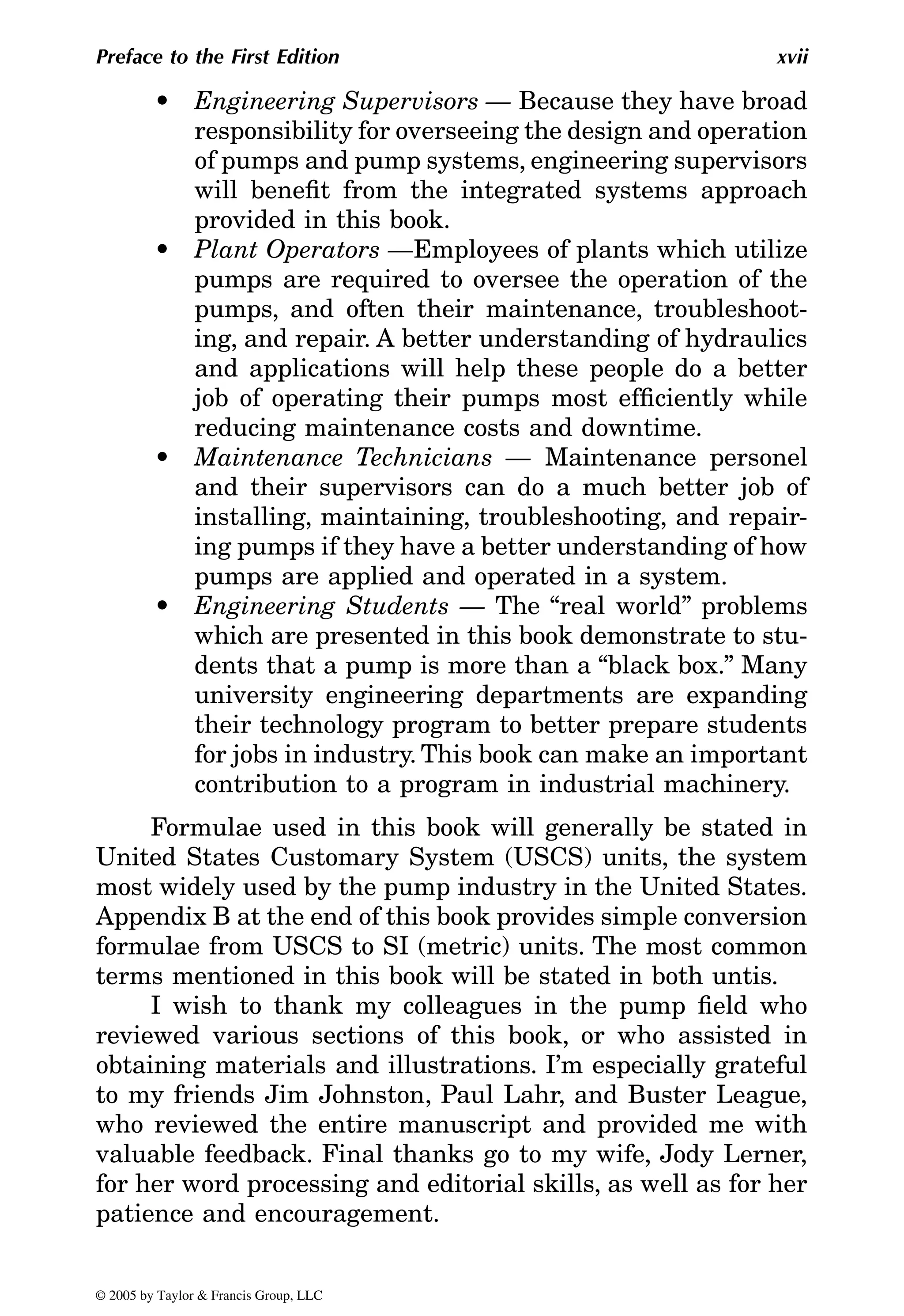 Preface to the First Edition xvii
• Engineering Supervisors — Because they have broad
responsibility for overseeing the design and operation
of pumps and pump systems, engineering supervisors
will benefit from the integrated systems approach
provided in this book.
• Plant Operators —Employees of plants which utilize
pumps are required to oversee the operation of the
pumps, and often their maintenance, troubleshoot-
ing, and repair. A better understanding of hydraulics
and applications will help these people do a better
job of operating their pumps most efficiently while
reducing maintenance costs and downtime.
• Maintenance Technicians — Maintenance personel
and their supervisors can do a much better job of
installing, maintaining, troubleshooting, and repair-
ing pumps if they have a better understanding of how
pumps are applied and operated in a system.
• Engineering Students — The “real world” problems
which are presented in this book demonstrate to stu-
dents that a pump is more than a “black box.” Many
university engineering departments are expanding
their technology program to better prepare students
for jobs in industry. This book can make an important
contribution to a program in industrial machinery.
Formulae used in this book will generally be stated in
United States Customary System (USCS) units, the system
most widely used by the pump industry in the United States.
Appendix B at the end of this book provides simple conversion
formulae from USCS to SI (metric) units. The most common
terms mentioned in this book will be stated in both untis.
I wish to thank my colleagues in the pump field who
reviewed various sections of this book, or who assisted in
obtaining materials and illustrations. I’m especially grateful
to my friends Jim Johnston, Paul Lahr, and Buster League,
who reviewed the entire manuscript and provided me with
valuable feedback. Final thanks go to my wife, Jody Lerner,
for her word processing and editorial skills, as well as for her
patience and encouragement.
© 2005 by Taylor & Francis Group, LLC
 