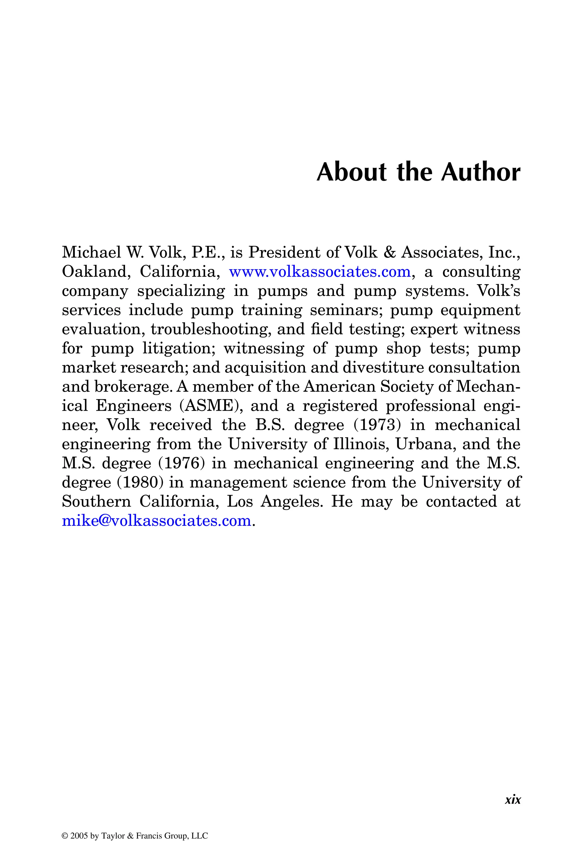 xix
About the Author
Michael W. Volk, P.E., is President of Volk & Associates, Inc.,
company specializing in pumps and pump systems. Volk’s
services include pump training seminars; pump equipment
evaluation, troubleshooting, and field testing; expert witness
for pump litigation; witnessing of pump shop tests; pump
market research; and acquisition and divestiture consultation
and brokerage. A member of the American Society of Mechan-
ical Engineers (ASME), and a registered professional engi-
neer, Volk received the B.S. degree (1973) in mechanical
engineering from the University of Illinois, Urbana, and the
M.S. degree (1976) in mechanical engineering and the M.S.
degree (1980) in management science from the University of
Southern California, Los Angeles. He may be contacted at
© 2005 by Taylor & Francis Group, LLC
Oakland, California, www.volkassociates.com, a consulting
mike@volkassociates.com.
 