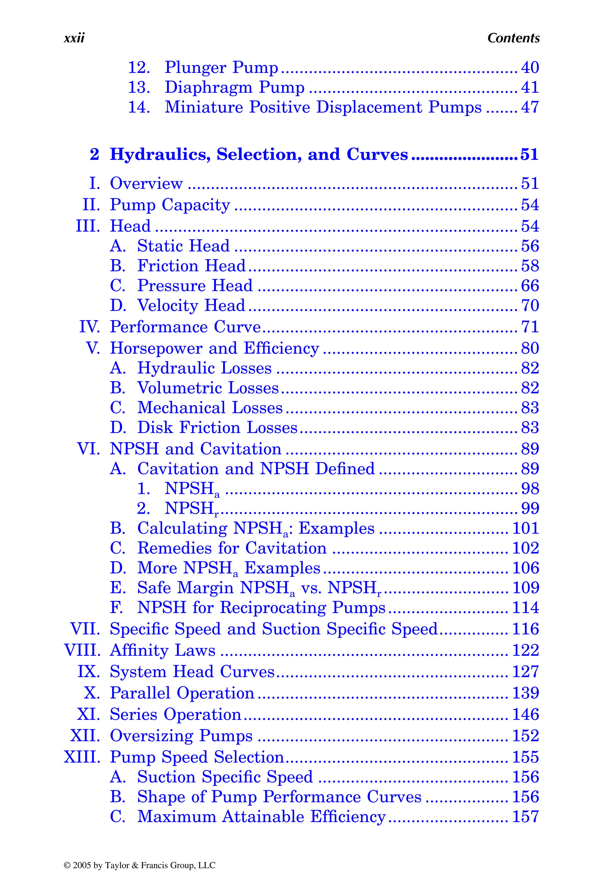 xxii Contents
12. Plunger Pump................................................... 40
13. Diaphragm Pump ............................................. 41
14. Miniature Positive Displacement Pumps ....... 47
2 Hydraulics, Selection, and Curves .......................51
I. Overview ....................................................................... 51
II. Pump Capacity ............................................................. 54
III. Head .............................................................................. 54
A. Static Head ............................................................. 56
B. Friction Head.......................................................... 58
C. Pressure Head ........................................................ 66
D. Velocity Head.......................................................... 70
IV. Performance Curve....................................................... 71
V. Horsepower and Efficiency .......................................... 80
A. Hydraulic Losses .................................................... 82
B. Volumetric Losses................................................... 82
C. Mechanical Losses.................................................. 83
D. Disk Friction Losses............................................... 83
VI. NPSH and Cavitation .................................................. 89
A. Cavitation and NPSH Defined .............................. 89
1. NPSHa ............................................................... 98
2. NPSHr................................................................ 99
B. Calculating NPSHa: Examples ............................ 101
C. Remedies for Cavitation ...................................... 102
D. More NPSHa Examples........................................ 106
E. Safe Margin NPSHa vs. NPSHr ........................... 109
F. NPSH for Reciprocating Pumps.......................... 114
VII. Specific Speed and Suction Specific Speed............... 116
VIII. Affinity Laws .............................................................. 122
IX. System Head Curves.................................................. 127
X. Parallel Operation...................................................... 139
XI. Series Operation......................................................... 146
XII. Oversizing Pumps ...................................................... 152
XIII. Pump Speed Selection................................................ 155
A. Suction Specific Speed ......................................... 156
B. Shape of Pump Performance Curves .................. 156
C. Maximum Attainable Efficiency.......................... 157
© 2005 by Taylor & Francis Group, LLC
 