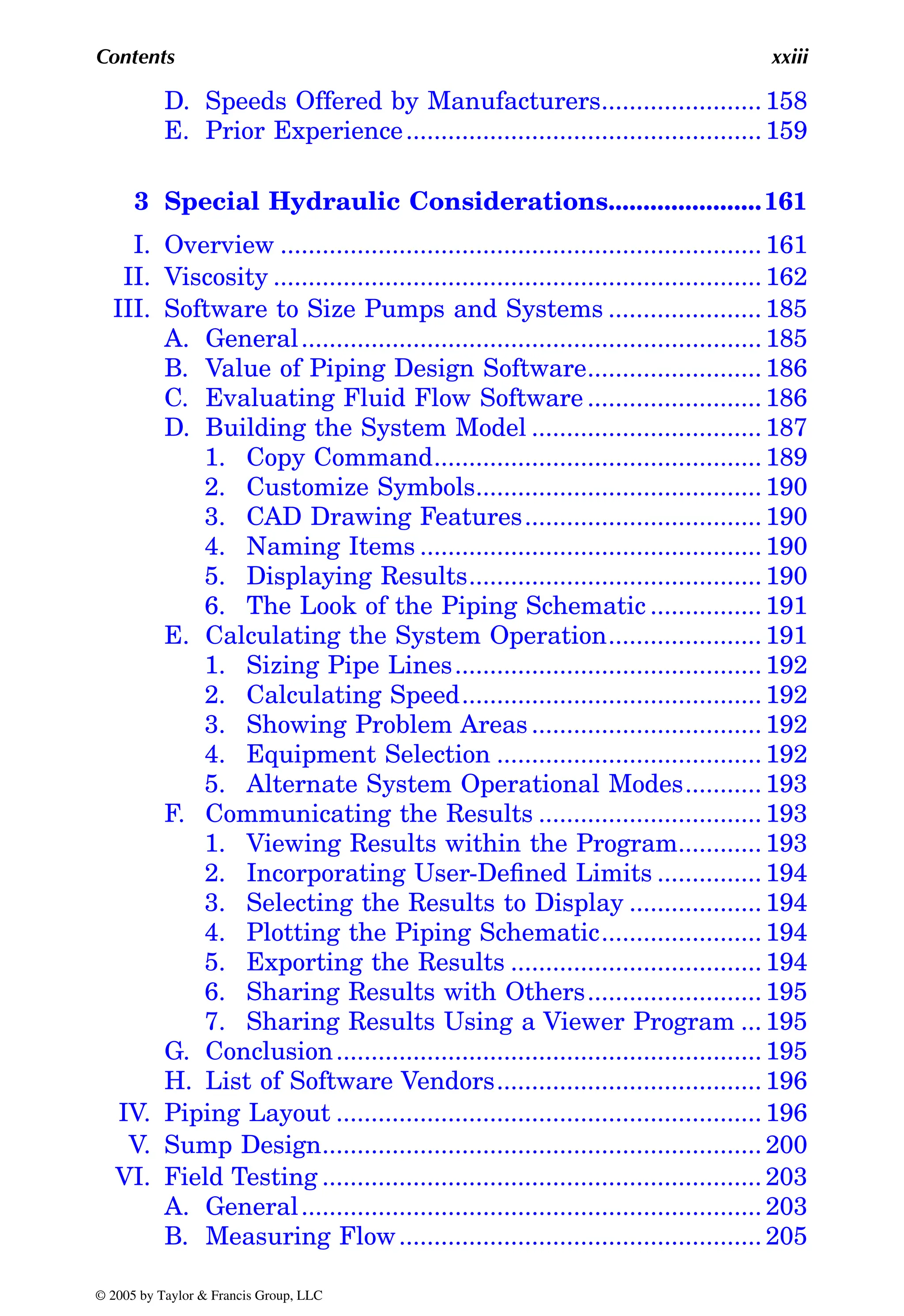 Contents xxiii
D. Speeds Offered by Manufacturers....................... 158
E. Prior Experience................................................... 159
3 Special Hydraulic Considerations......................161
I. Overview ..................................................................... 161
II. Viscosity ...................................................................... 162
III. Software to Size Pumps and Systems ...................... 185
A. General.................................................................. 185
B. Value of Piping Design Software......................... 186
C. Evaluating Fluid Flow Software ......................... 186
D. Building the System Model ................................. 187
1. Copy Command............................................... 189
2. Customize Symbols......................................... 190
3. CAD Drawing Features.................................. 190
4. Naming Items ................................................. 190
5. Displaying Results.......................................... 190
6. The Look of the Piping Schematic ................ 191
E. Calculating the System Operation...................... 191
1. Sizing Pipe Lines............................................ 192
2. Calculating Speed........................................... 192
3. Showing Problem Areas................................. 192
4. Equipment Selection ...................................... 192
5. Alternate System Operational Modes........... 193
F. Communicating the Results ................................ 193
1. Viewing Results within the Program............ 193
2. Incorporating User-Defined Limits ............... 194
3. Selecting the Results to Display ................... 194
4. Plotting the Piping Schematic....................... 194
5. Exporting the Results .................................... 194
6. Sharing Results with Others......................... 195
7. Sharing Results Using a Viewer Program ... 195
G. Conclusion............................................................. 195
H. List of Software Vendors...................................... 196
IV. Piping Layout ............................................................. 196
V. Sump Design............................................................... 200
VI. Field Testing ............................................................... 203
A. General.................................................................. 203
B. Measuring Flow.................................................... 205
© 2005 by Taylor & Francis Group, LLC
 