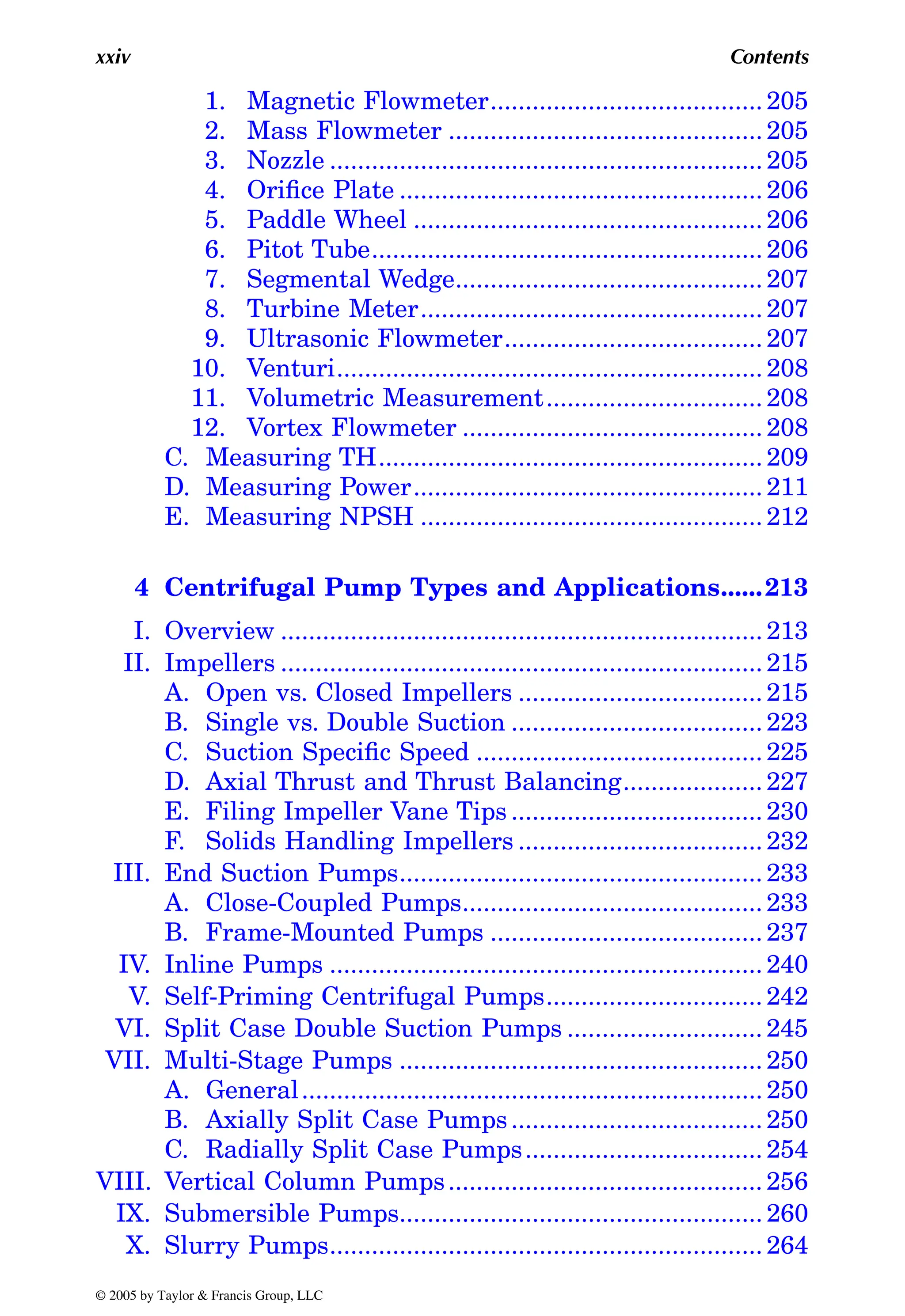 xxiv Contents
1. Magnetic Flowmeter....................................... 205
2. Mass Flowmeter ............................................. 205
3. Nozzle .............................................................. 205
4. Orifice Plate .................................................... 206
5. Paddle Wheel .................................................. 206
6. Pitot Tube........................................................ 206
7. Segmental Wedge............................................ 207
8. Turbine Meter................................................. 207
9. Ultrasonic Flowmeter..................................... 207
10. Venturi............................................................. 208
11. Volumetric Measurement............................... 208
12. Vortex Flowmeter ........................................... 208
C. Measuring TH....................................................... 209
D. Measuring Power.................................................. 211
E. Measuring NPSH ................................................. 212
4 Centrifugal Pump Types and Applications......213
I. Overview ..................................................................... 213
II. Impellers ..................................................................... 215
A. Open vs. Closed Impellers ................................... 215
B. Single vs. Double Suction .................................... 223
C. Suction Specific Speed ......................................... 225
D. Axial Thrust and Thrust Balancing.................... 227
E. Filing Impeller Vane Tips .................................... 230
F. Solids Handling Impellers ................................... 232
III. End Suction Pumps.................................................... 233
A. Close-Coupled Pumps........................................... 233
B. Frame-Mounted Pumps ....................................... 237
IV. Inline Pumps .............................................................. 240
V. Self-Priming Centrifugal Pumps............................... 242
VI. Split Case Double Suction Pumps ............................ 245
VII. Multi-Stage Pumps .................................................... 250
A. General.................................................................. 250
B. Axially Split Case Pumps.................................... 250
C. Radially Split Case Pumps.................................. 254
VIII. Vertical Column Pumps............................................. 256
IX. Submersible Pumps.................................................... 260
X. Slurry Pumps.............................................................. 264
© 2005 by Taylor & Francis Group, LLC
 