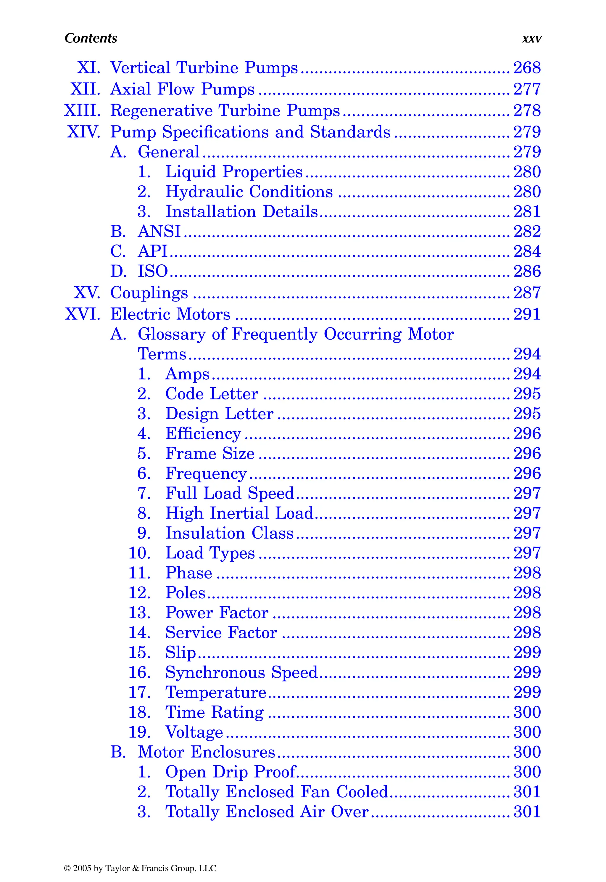Contents xxv
XI. Vertical Turbine Pumps............................................. 268
XII. Axial Flow Pumps ...................................................... 277
XIII. Regenerative Turbine Pumps.................................... 278
XIV. Pump Specifications and Standards ......................... 279
A. General.................................................................. 279
1. Liquid Properties............................................ 280
2. Hydraulic Conditions ..................................... 280
3. Installation Details......................................... 281
B. ANSI...................................................................... 282
C. API......................................................................... 284
D. ISO......................................................................... 286
XV. Couplings .................................................................... 287
XVI. Electric Motors ........................................................... 291
A. Glossary of Frequently Occurring Motor
Terms..................................................................... 294
1. Amps................................................................ 294
2. Code Letter ..................................................... 295
3. Design Letter .................................................. 295
4. Efficiency ......................................................... 296
5. Frame Size ...................................................... 296
6. Frequency........................................................ 296
7. Full Load Speed.............................................. 297
8. High Inertial Load.......................................... 297
9. Insulation Class.............................................. 297
10. Load Types ...................................................... 297
11. Phase ............................................................... 298
12. Poles................................................................. 298
13. Power Factor ................................................... 298
14. Service Factor ................................................. 298
15. Slip................................................................... 299
16. Synchronous Speed......................................... 299
17. Temperature.................................................... 299
18. Time Rating .................................................... 300
19. Voltage............................................................. 300
B. Motor Enclosures.................................................. 300
1. Open Drip Proof.............................................. 300
2. Totally Enclosed Fan Cooled.......................... 301
3. Totally Enclosed Air Over.............................. 301
© 2005 by Taylor & Francis Group, LLC
 