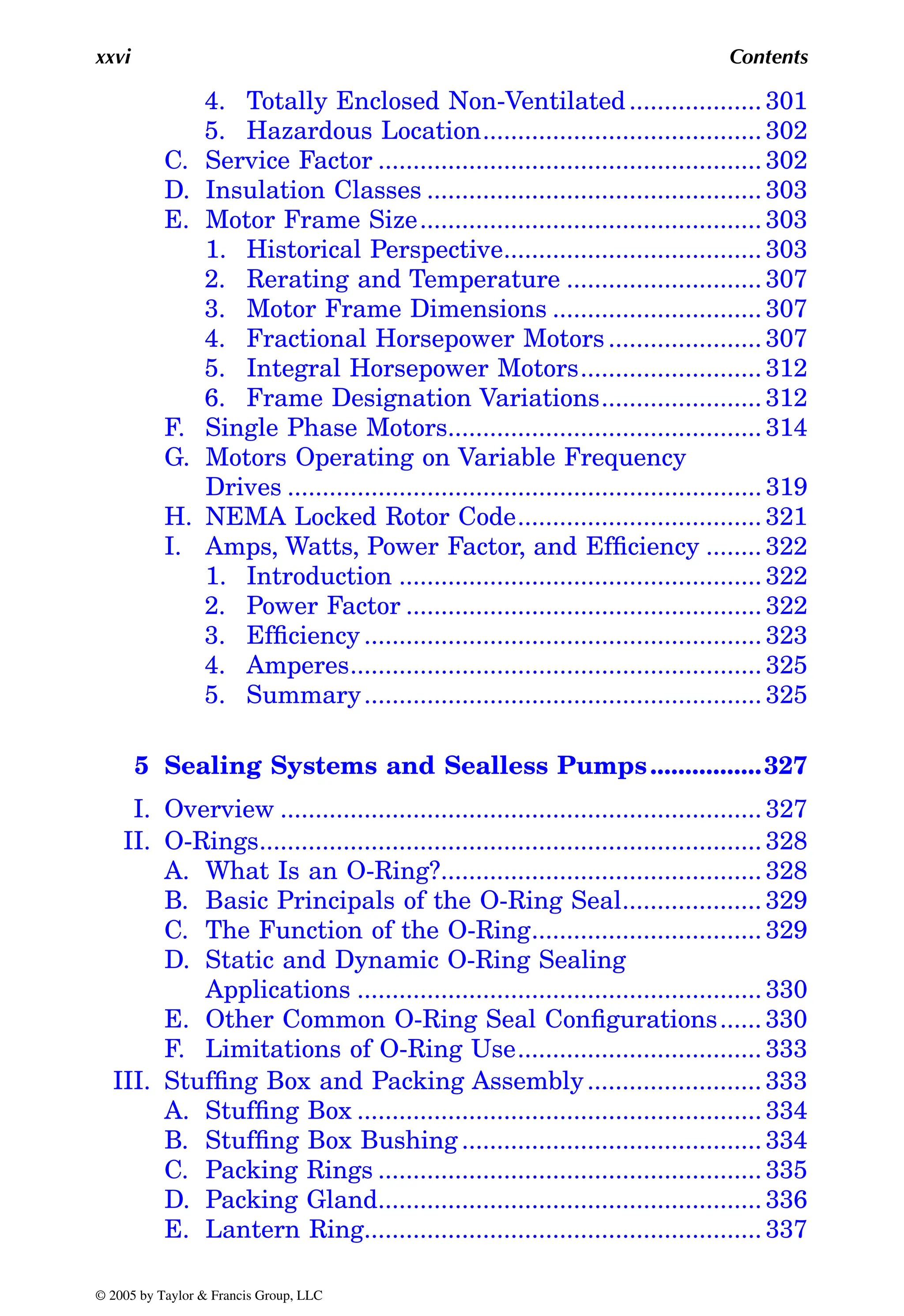 xxvi Contents
4. Totally Enclosed Non-Ventilated................... 301
5. Hazardous Location........................................ 302
C. Service Factor ....................................................... 302
D. Insulation Classes ................................................ 303
E. Motor Frame Size................................................. 303
1. Historical Perspective..................................... 303
2. Rerating and Temperature ............................ 307
3. Motor Frame Dimensions .............................. 307
4. Fractional Horsepower Motors...................... 307
5. Integral Horsepower Motors.......................... 312
6. Frame Designation Variations....................... 312
F. Single Phase Motors............................................. 314
G. Motors Operating on Variable Frequency
Drives .................................................................... 319
H. NEMA Locked Rotor Code................................... 321
I. Amps, Watts, Power Factor, and Efficiency ........ 322
1. Introduction .................................................... 322
2. Power Factor ................................................... 322
3. Efficiency ......................................................... 323
4. Amperes........................................................... 325
5. Summary......................................................... 325
5 Sealing Systems and Sealless Pumps................327
I. Overview ..................................................................... 327
II. O-Rings........................................................................ 328
A. What Is an O-Ring?.............................................. 328
B. Basic Principals of the O-Ring Seal.................... 329
C. The Function of the O-Ring................................. 329
D. Static and Dynamic O-Ring Sealing
Applications .......................................................... 330
E. Other Common O-Ring Seal Configurations...... 330
F. Limitations of O-Ring Use................................... 333
III. Stuffing Box and Packing Assembly......................... 333
A. Stuffing Box .......................................................... 334
B. Stuffing Box Bushing ........................................... 334
C. Packing Rings ....................................................... 335
D. Packing Gland....................................................... 336
E. Lantern Ring......................................................... 337
© 2005 by Taylor & Francis Group, LLC
 