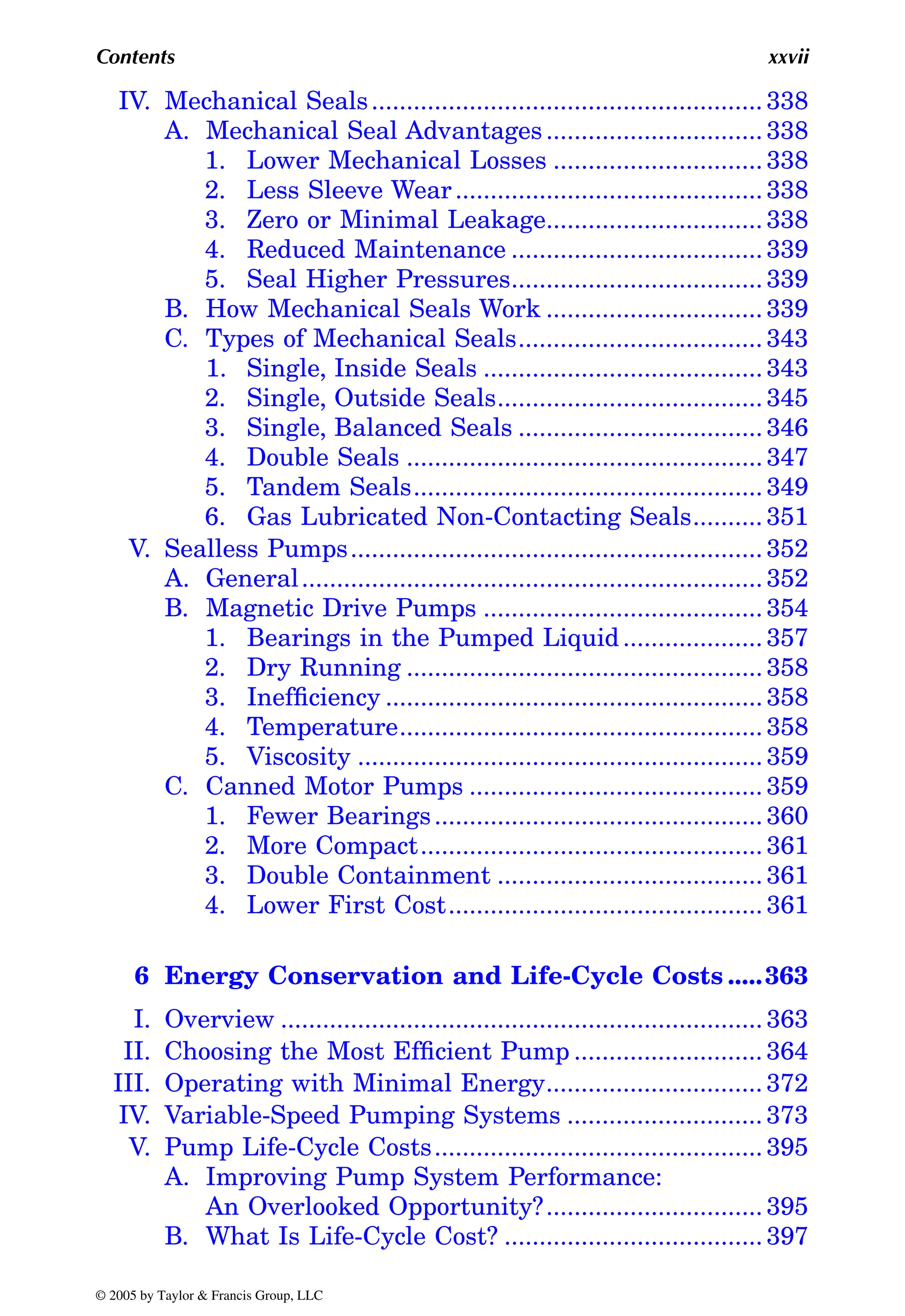 Contents xxvii
IV. Mechanical Seals........................................................ 338
A. Mechanical Seal Advantages............................... 338
1. Lower Mechanical Losses .............................. 338
2. Less Sleeve Wear............................................ 338
3. Zero or Minimal Leakage............................... 338
4. Reduced Maintenance .................................... 339
5. Seal Higher Pressures.................................... 339
B. How Mechanical Seals Work ............................... 339
C. Types of Mechanical Seals................................... 343
1. Single, Inside Seals ........................................ 343
2. Single, Outside Seals...................................... 345
3. Single, Balanced Seals ................................... 346
4. Double Seals ................................................... 347
5. Tandem Seals.................................................. 349
6. Gas Lubricated Non-Contacting Seals.......... 351
V. Sealless Pumps........................................................... 352
A. General.................................................................. 352
B. Magnetic Drive Pumps ........................................ 354
1. Bearings in the Pumped Liquid.................... 357
2. Dry Running ................................................... 358
3. Inefficiency ...................................................... 358
4. Temperature.................................................... 358
5. Viscosity .......................................................... 359
C. Canned Motor Pumps .......................................... 359
1. Fewer Bearings............................................... 360
2. More Compact................................................. 361
3. Double Containment ...................................... 361
4. Lower First Cost............................................. 361
6 Energy Conservation and Life-Cycle Costs .....363
I. Overview ..................................................................... 363
II. Choosing the Most Efficient Pump ........................... 364
III. Operating with Minimal Energy............................... 372
IV. Variable-Speed Pumping Systems ............................ 373
V. Pump Life-Cycle Costs............................................... 395
A. Improving Pump System Performance:
An Overlooked Opportunity?............................... 395
B. What Is Life-Cycle Cost? ..................................... 397
© 2005 by Taylor & Francis Group, LLC
 