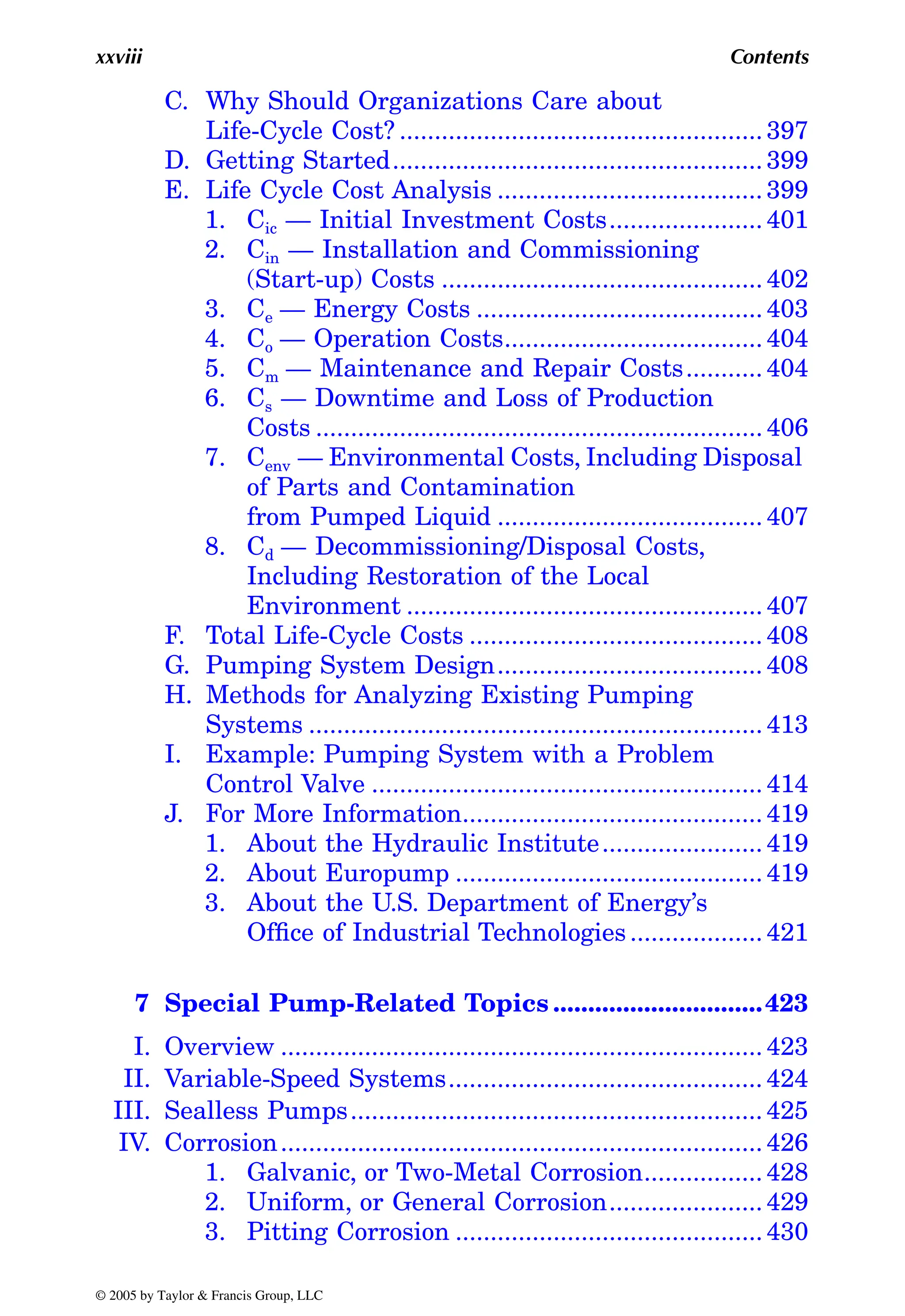 xxviii Contents
C. Why Should Organizations Care about
Life-Cycle Cost? .................................................... 397
D. Getting Started..................................................... 399
E. Life Cycle Cost Analysis ...................................... 399
1. Cic — Initial Investment Costs...................... 401
2. Cin — Installation and Commissioning
(Start-up) Costs .............................................. 402
3. Ce — Energy Costs ......................................... 403
4. Co — Operation Costs..................................... 404
5. Cm — Maintenance and Repair Costs........... 404
6. Cs — Downtime and Loss of Production
Costs ................................................................ 406
7. Cenv — Environmental Costs, Including Disposal
of Parts and Contamination
from Pumped Liquid ...................................... 407
8. Cd — Decommissioning/Disposal Costs,
Including Restoration of the Local
Environment ................................................... 407
F. Total Life-Cycle Costs .......................................... 408
G. Pumping System Design...................................... 408
H. Methods for Analyzing Existing Pumping
Systems ................................................................. 413
I. Example: Pumping System with a Problem
Control Valve ........................................................ 414
J. For More Information........................................... 419
1. About the Hydraulic Institute....................... 419
2. About Europump ............................................ 419
3. About the U.S. Department of Energy’s
Office of Industrial Technologies................... 421
7 Special Pump-Related Topics ..............................423
I. Overview ..................................................................... 423
II. Variable-Speed Systems............................................. 424
III. Sealless Pumps........................................................... 425
IV. Corrosion..................................................................... 426
1. Galvanic, or Two-Metal Corrosion................. 428
2. Uniform, or General Corrosion...................... 429
3. Pitting Corrosion ............................................ 430
© 2005 by Taylor & Francis Group, LLC
 