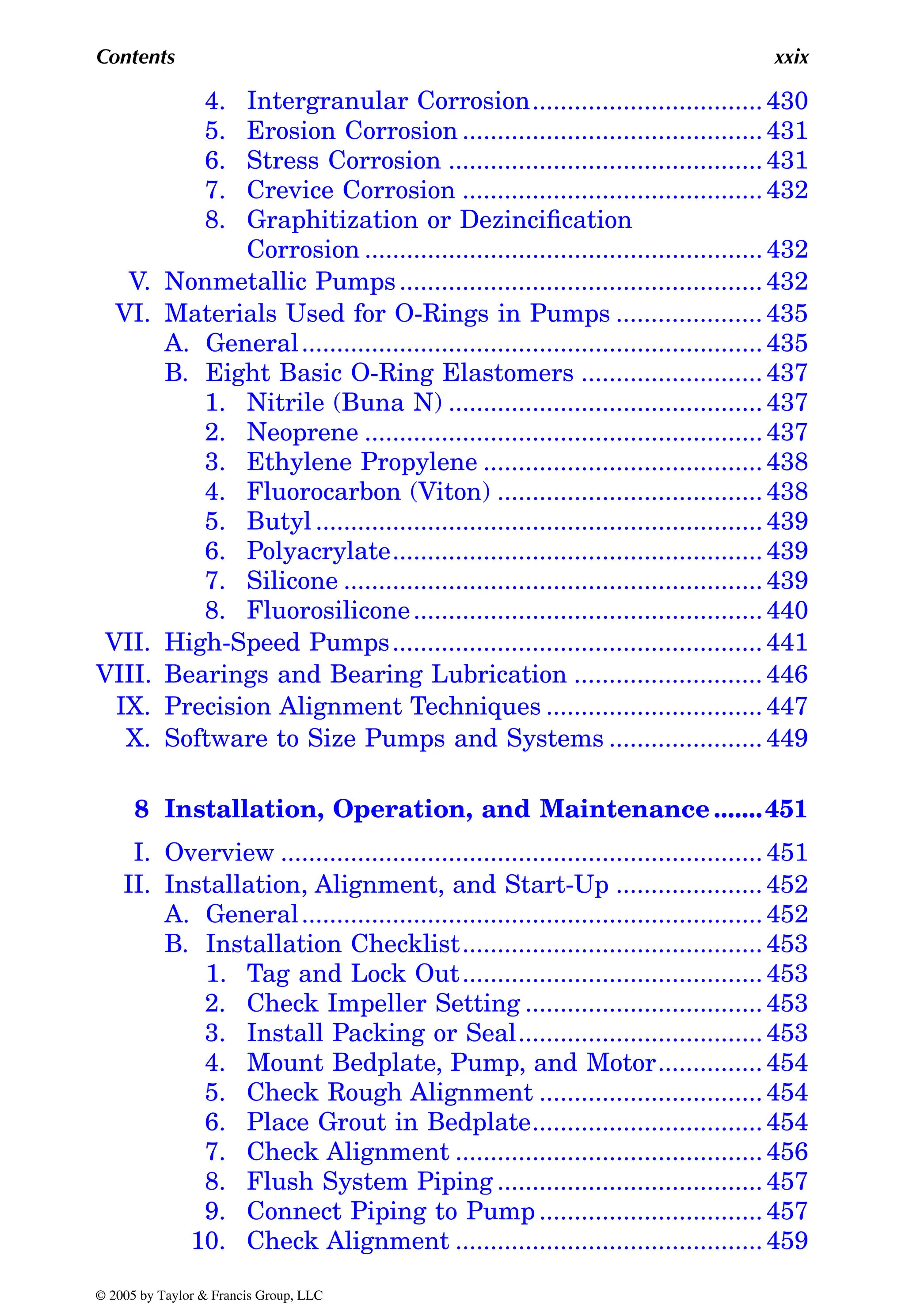 Contents xxix
4. ................................. 430
5. Erosion Corrosion ........................................... 431
6. Stress Corrosion ............................................. 431
7. Crevice Corrosion ........................................... 432
8. Graphitization or Dezincification
Corrosion ......................................................... 432
V. Nonmetallic Pumps.................................................... 432
VI. Materials Used for O-Rings in Pumps ..................... 435
A. General.................................................................. 435
B. Eight Basic O-Ring Elastomers .......................... 437
1. Nitrile (Buna N) ............................................. 437
2. Neoprene ......................................................... 437
3. Ethylene Propylene ........................................ 438
4. Fluorocarbon (Viton) ...................................... 438
5. Butyl ................................................................ 439
6. Polyacrylate..................................................... 439
7. Silicone ............................................................ 439
8. Fluorosilicone.................................................. 440
VII. High-Speed Pumps..................................................... 441
VIII. Bearings and Bearing Lubrication ........................... 446
IX. Precision Alignment Techniques ............................... 447
X. Software to Size Pumps and Systems ...................... 449
8 Installation, Operation, and Maintenance .......451
I. Overview ..................................................................... 451
II. Installation, Alignment, and Start-Up ..................... 452
A. General.................................................................. 452
B. Installation Checklist........................................... 453
1. Tag and Lock Out........................................... 453
2. Check Impeller Setting .................................. 453
3. Install Packing or Seal................................... 453
4. Mount Bedplate, Pump, and Motor............... 454
5. Check Rough Alignment ................................ 454
6. Place Grout in Bedplate................................. 454
7. Check Alignment ............................................ 456
8. Flush System Piping ...................................... 457
9. Connect Piping to Pump ................................ 457
10. Check Alignment ............................................ 459
© 2005 by Taylor & Francis Group, LLC
Intergranular Corrosion
 