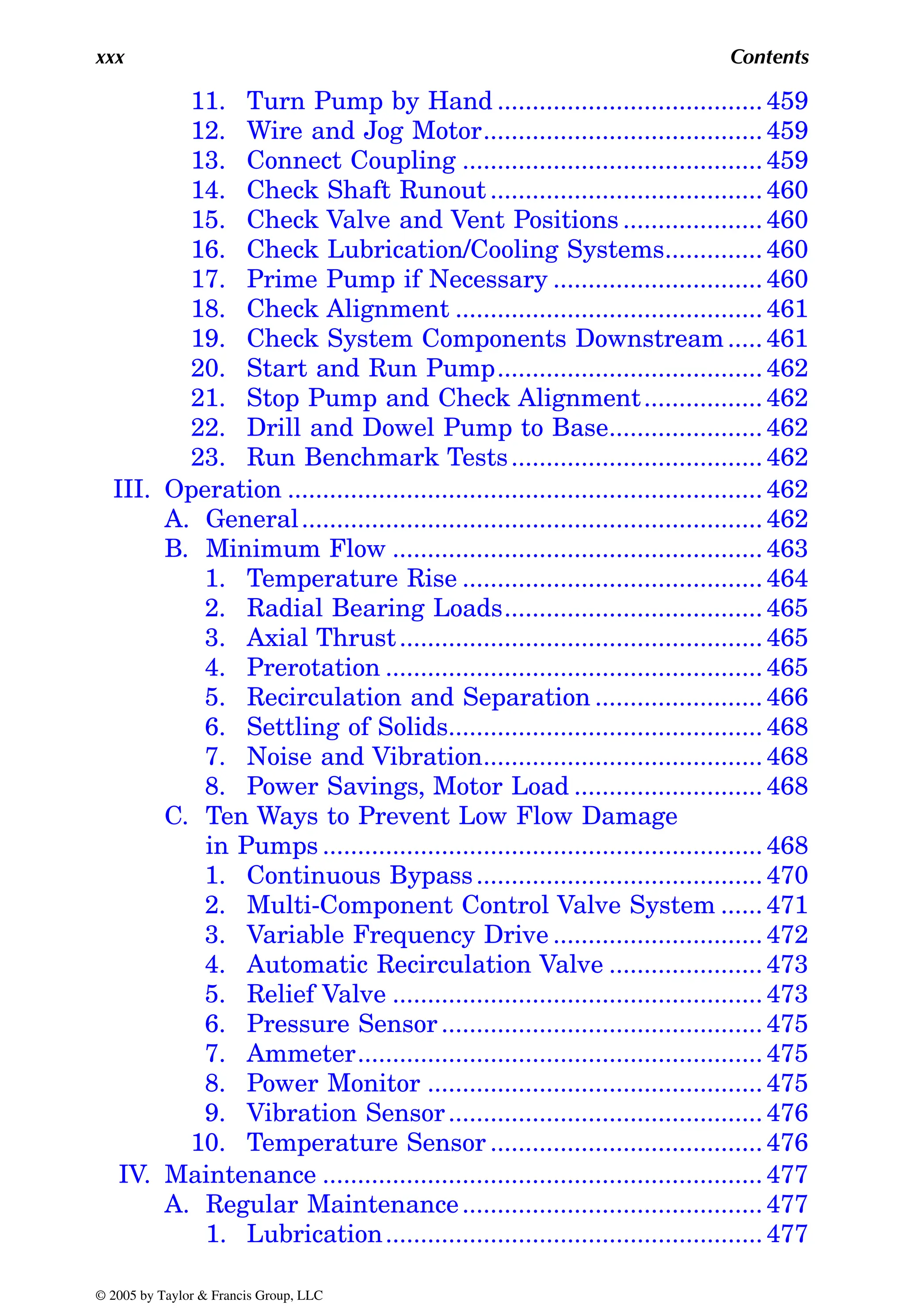 xxx Contents
11. Turn Pump by Hand ...................................... 459
12. Wire and Jog Motor........................................ 459
13. Connect Coupling ........................................... 459
14. Check Shaft Runout ....................................... 460
15. Check Valve and Vent Positions .................... 460
16. Check Lubrication/Cooling Systems.............. 460
17. Prime Pump if Necessary .............................. 460
18. Check Alignment ............................................ 461
19. Check System Components Downstream..... 461
20. Start and Run Pump...................................... 462
21. Stop Pump and Check Alignment................. 462
22. Drill and Dowel Pump to Base...................... 462
23. Run Benchmark Tests.................................... 462
III. Operation .................................................................... 462
A. General.................................................................. 462
B. Minimum Flow ..................................................... 463
1. Temperature Rise ........................................... 464
2. Radial Bearing Loads..................................... 465
3. Axial Thrust.................................................... 465
4. Prerotation ...................................................... 465
5. Recirculation and Separation ........................ 466
6. Settling of Solids............................................. 468
7. Noise and Vibration........................................ 468
8. Power Savings, Motor Load ........................... 468
C. Ten Ways to Prevent Low Flow Damage
in Pumps ............................................................... 468
1. Continuous Bypass......................................... 470
2. Multi-Component Control Valve System ...... 471
3. Variable Frequency Drive .............................. 472
4. Automatic Recirculation Valve ...................... 473
5. Relief Valve ..................................................... 473
6. Pressure Sensor.............................................. 475
7. Ammeter.......................................................... 475
8. Power Monitor ................................................ 475
9. Vibration Sensor............................................. 476
10. Temperature Sensor ....................................... 476
IV. Maintenance ............................................................... 477
A. Regular Maintenance........................................... 477
1. Lubrication...................................................... 477
© 2005 by Taylor & Francis Group, LLC
 