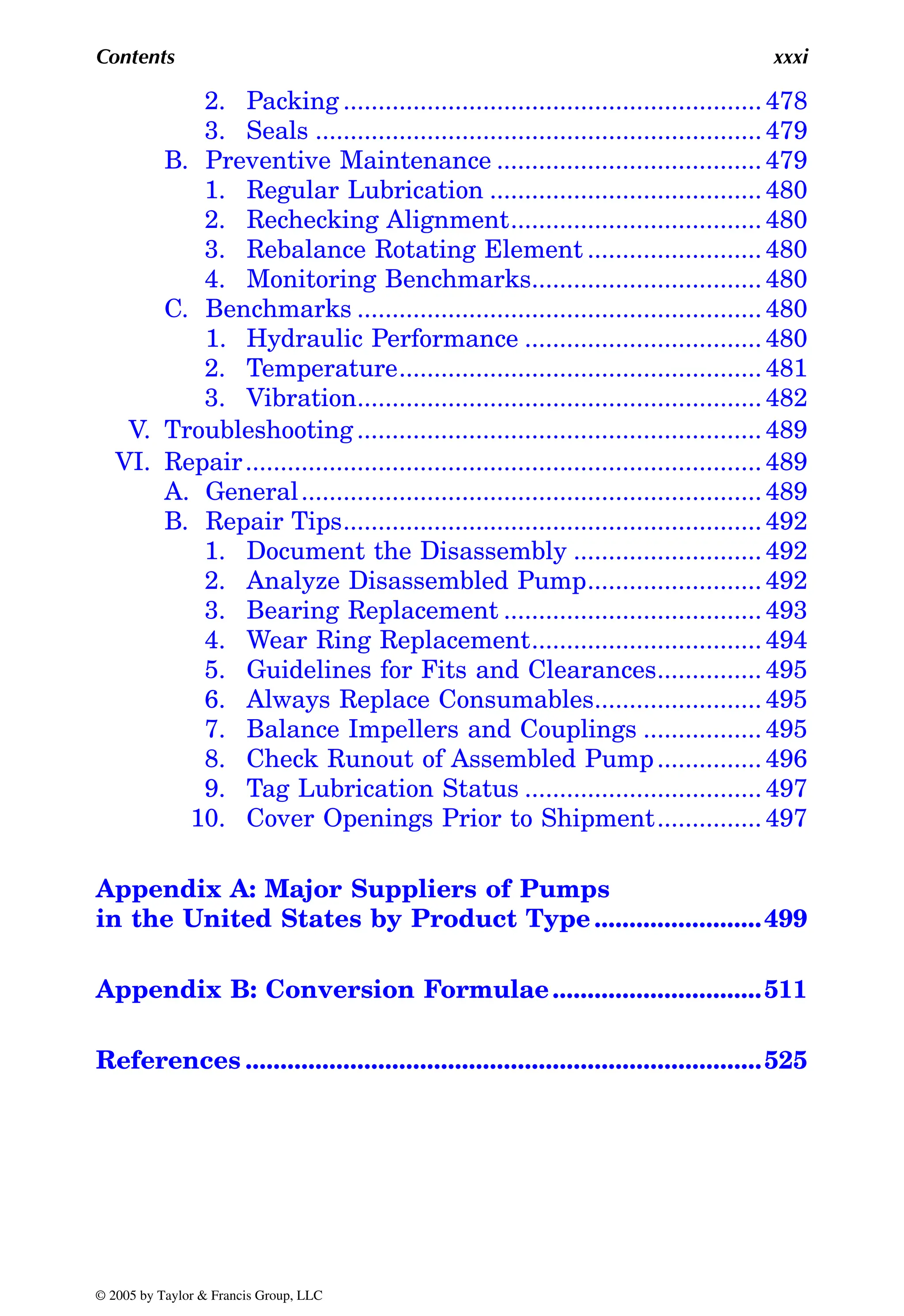 Contents xxxi
2. Packing ............................................................ 478
3. Seals ................................................................ 479
B. Preventive Maintenance ...................................... 479
1. Regular Lubrication ....................................... 480
2. Rechecking Alignment.................................... 480
3. Rebalance Rotating Element ......................... 480
4. Monitoring Benchmarks................................. 480
C. Benchmarks .......................................................... 480
1. Hydraulic Performance .................................. 480
2. Temperature.................................................... 481
3. Vibration.......................................................... 482
V. Troubleshooting.......................................................... 489
VI. Repair.......................................................................... 489
A. General.................................................................. 489
B. Repair Tips............................................................ 492
1. Document the Disassembly ........................... 492
2. Analyze Disassembled Pump......................... 492
3. Bearing Replacement ..................................... 493
4. Wear Ring Replacement................................. 494
5. Guidelines for Fits and Clearances............... 495
6. Always Replace Consumables........................ 495
7. Balance Impellers and Couplings ................. 495
8. Check Runout of Assembled Pump............... 496
9. Tag Lubrication Status .................................. 497
10. Cover Openings Prior to Shipment............... 497
Appendix A: Major Suppliers of Pumps
in the United States by Product Type ........................499
Appendix B: Conversion Formulae..............................511
References ..........................................................................525
© 2005 by Taylor & Francis Group, LLC
 