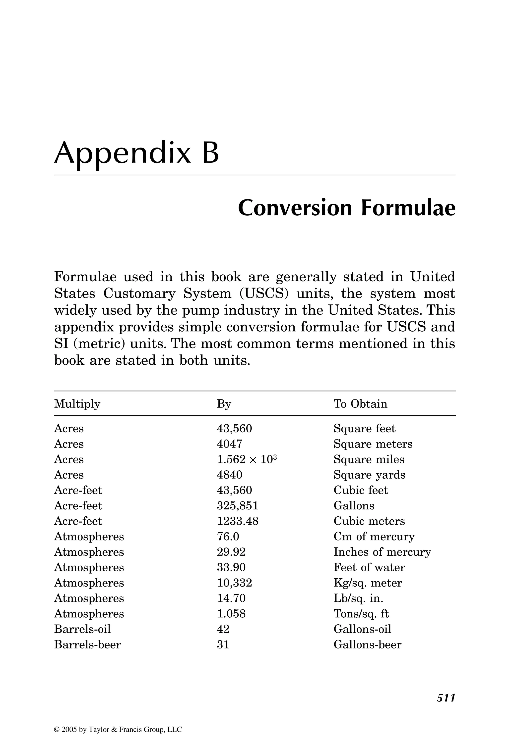 511
Appendix B
Conversion Formulae
Formulae used in this book are generally stated in United
States Customary System (USCS) units, the system most
widely used by the pump industry in the United States. This
appendix provides simple conversion formulae for USCS and
SI (metric) units. The most common terms mentioned in this
book are stated in both units.
Multiply By To Obtain
Acres 43,560 Square feet
Acres 4047 Square meters
Acres 1.562 × 103 Square miles
Acres 4840 Square yards
Acre-feet 43,560 Cubic feet
Acre-feet 325,851 Gallons
Acre-feet 1233.48 Cubic meters
Atmospheres 76.0 Cm of mercury
Atmospheres 29.92 Inches of mercury
Atmospheres 33.90 Feet of water
Atmospheres 10,332 Kg/sq. meter
Atmospheres 14.70 Lb/sq. in.
Atmospheres 1.058 Tons/sq. ft
Barrels-oil 42 Gallons-oil
Barrels-beer 31 Gallons-beer
© 2005 by Taylor & Francis Group, LLC
 