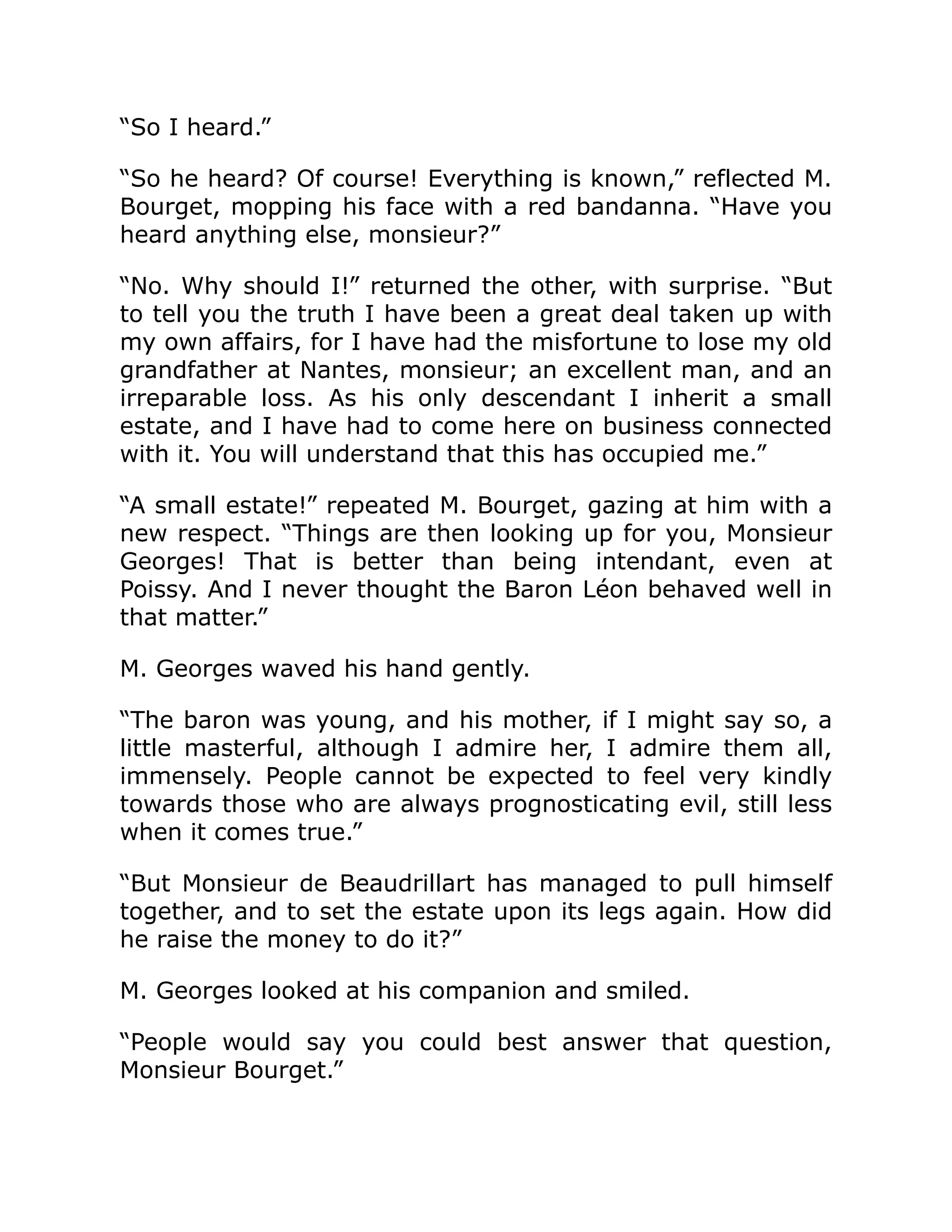 “So I heard.”
“So he heard? Of course! Everything is known,” reflected M.
Bourget, mopping his face with a red bandanna. “Have you
heard anything else, monsieur?”
“No. Why should I!” returned the other, with surprise. “But
to tell you the truth I have been a great deal taken up with
my own affairs, for I have had the misfortune to lose my old
grandfather at Nantes, monsieur; an excellent man, and an
irreparable loss. As his only descendant I inherit a small
estate, and I have had to come here on business connected
with it. You will understand that this has occupied me.”
“A small estate!” repeated M. Bourget, gazing at him with a
new respect. “Things are then looking up for you, Monsieur
Georges! That is better than being intendant, even at
Poissy. And I never thought the Baron Léon behaved well in
that matter.”
M. Georges waved his hand gently.
“The baron was young, and his mother, if I might say so, a
little masterful, although I admire her, I admire them all,
immensely. People cannot be expected to feel very kindly
towards those who are always prognosticating evil, still less
when it comes true.”
“But Monsieur de Beaudrillart has managed to pull himself
together, and to set the estate upon its legs again. How did
he raise the money to do it?”
M. Georges looked at his companion and smiled.
“People would say you could best answer that question,
Monsieur Bourget.”
 