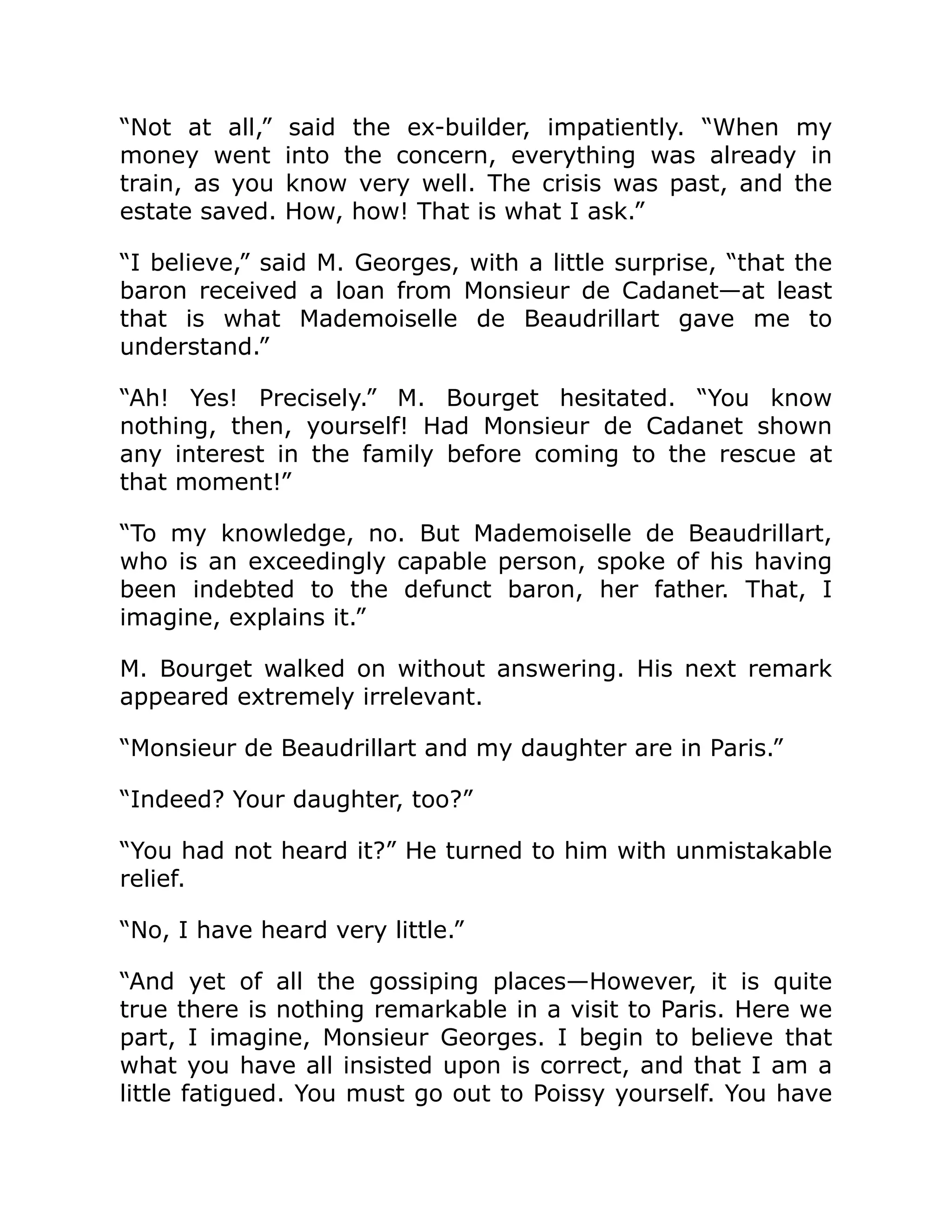 “Not at all,” said the ex-builder, impatiently. “When my
money went into the concern, everything was already in
train, as you know very well. The crisis was past, and the
estate saved. How, how! That is what I ask.”
“I believe,” said M. Georges, with a little surprise, “that the
baron received a loan from Monsieur de Cadanet—at least
that is what Mademoiselle de Beaudrillart gave me to
understand.”
“Ah! Yes! Precisely.” M. Bourget hesitated. “You know
nothing, then, yourself! Had Monsieur de Cadanet shown
any interest in the family before coming to the rescue at
that moment!”
“To my knowledge, no. But Mademoiselle de Beaudrillart,
who is an exceedingly capable person, spoke of his having
been indebted to the defunct baron, her father. That, I
imagine, explains it.”
M. Bourget walked on without answering. His next remark
appeared extremely irrelevant.
“Monsieur de Beaudrillart and my daughter are in Paris.”
“Indeed? Your daughter, too?”
“You had not heard it?” He turned to him with unmistakable
relief.
“No, I have heard very little.”
“And yet of all the gossiping places—However, it is quite
true there is nothing remarkable in a visit to Paris. Here we
part, I imagine, Monsieur Georges. I begin to believe that
what you have all insisted upon is correct, and that I am a
little fatigued. You must go out to Poissy yourself. You have
 