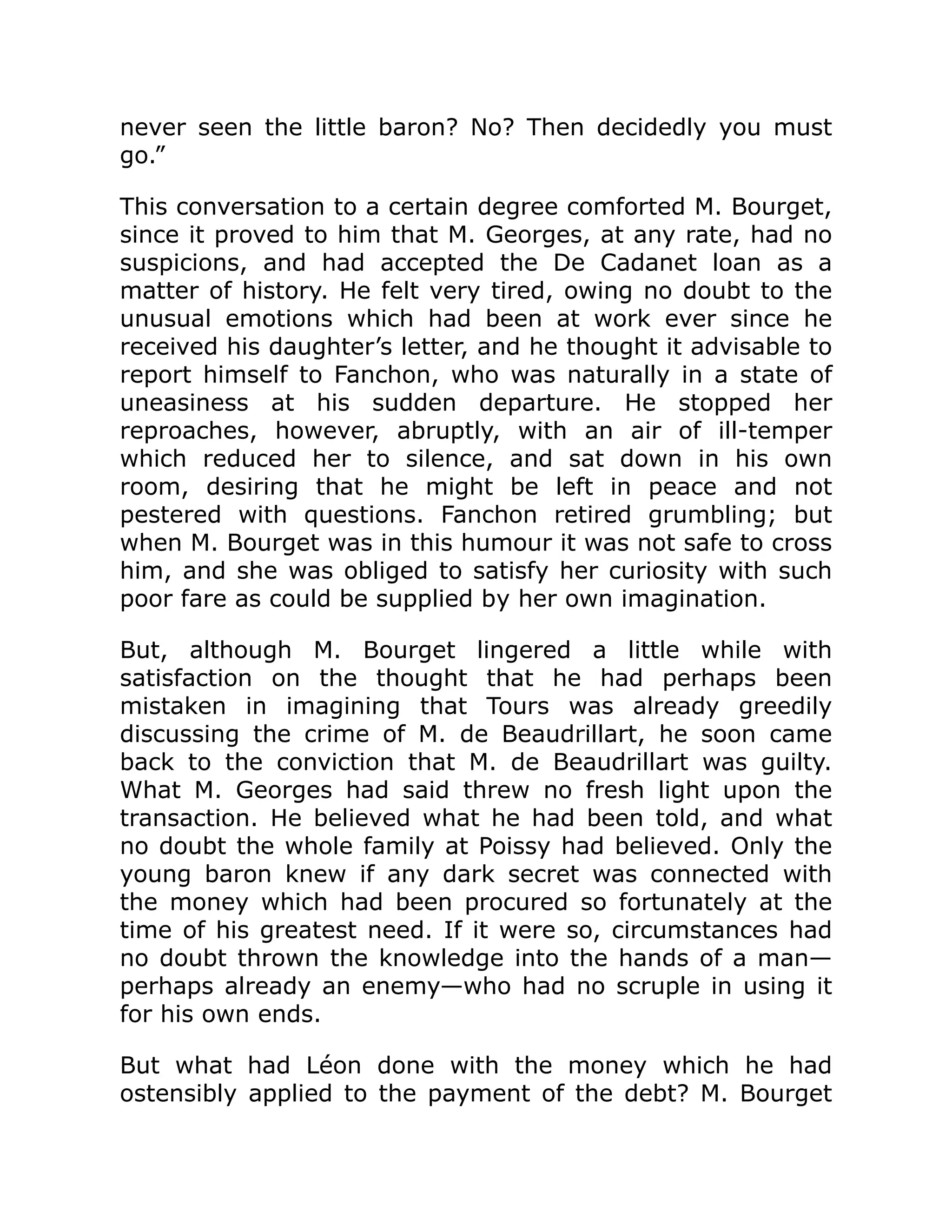 never seen the little baron? No? Then decidedly you must
go.”
This conversation to a certain degree comforted M. Bourget,
since it proved to him that M. Georges, at any rate, had no
suspicions, and had accepted the De Cadanet loan as a
matter of history. He felt very tired, owing no doubt to the
unusual emotions which had been at work ever since he
received his daughter’s letter, and he thought it advisable to
report himself to Fanchon, who was naturally in a state of
uneasiness at his sudden departure. He stopped her
reproaches, however, abruptly, with an air of ill-temper
which reduced her to silence, and sat down in his own
room, desiring that he might be left in peace and not
pestered with questions. Fanchon retired grumbling; but
when M. Bourget was in this humour it was not safe to cross
him, and she was obliged to satisfy her curiosity with such
poor fare as could be supplied by her own imagination.
But, although M. Bourget lingered a little while with
satisfaction on the thought that he had perhaps been
mistaken in imagining that Tours was already greedily
discussing the crime of M. de Beaudrillart, he soon came
back to the conviction that M. de Beaudrillart was guilty.
What M. Georges had said threw no fresh light upon the
transaction. He believed what he had been told, and what
no doubt the whole family at Poissy had believed. Only the
young baron knew if any dark secret was connected with
the money which had been procured so fortunately at the
time of his greatest need. If it were so, circumstances had
no doubt thrown the knowledge into the hands of a man—
perhaps already an enemy—who had no scruple in using it
for his own ends.
But what had Léon done with the money which he had
ostensibly applied to the payment of the debt? M. Bourget
 