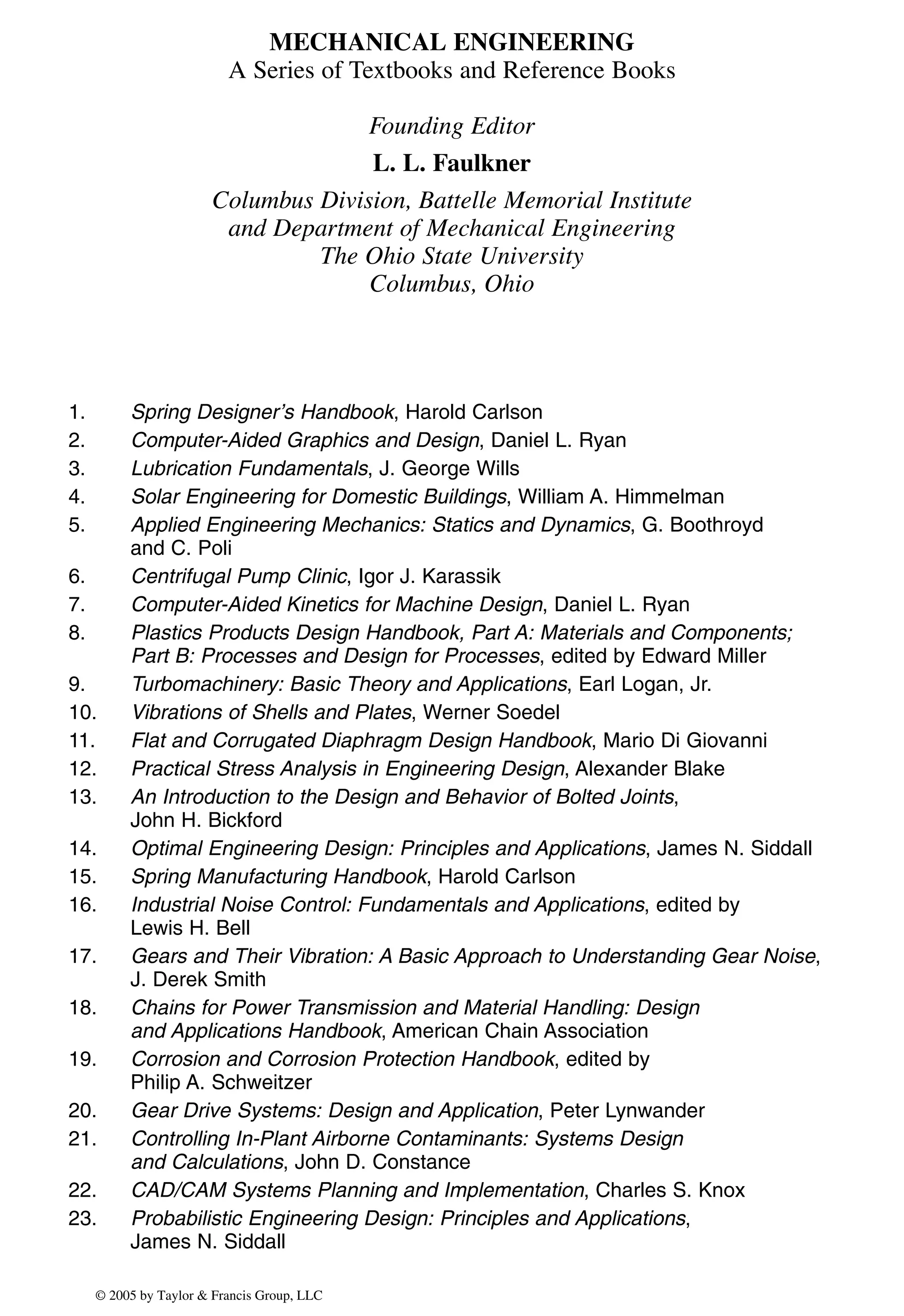 MECHANICAL ENGINEERING
A Series of Textbooks and Reference Books
Founding Editor
L. L. Faulkner
Columbus Division, Battelle Memorial Institute
and Department of Mechanical Engineering
The Ohio State University
Columbus, Ohio
1. Spring Designer’s Handbook, Harold Carlson
2. Computer-Aided Graphics and Design, Daniel L. Ryan
3. Lubrication Fundamentals, J. George Wills
4. Solar Engineering for Domestic Buildings, William A. Himmelman
5. Applied Engineering Mechanics: Statics and Dynamics, G. Boothroyd
and C. Poli
6. Centrifugal Pump Clinic, Igor J. Karassik
7. Computer-Aided Kinetics for Machine Design, Daniel L. Ryan
8. Plastics Products Design Handbook, Part A: Materials and Components;
Part B: Processes and Design for Processes, edited by Edward Miller
9. Turbomachinery: Basic Theory and Applications, Earl Logan, Jr.
10. Vibrations of Shells and Plates, Werner Soedel
11. Flat and Corrugated Diaphragm Design Handbook, Mario Di Giovanni
12. Practical Stress Analysis in Engineering Design, Alexander Blake
13. An Introduction to the Design and Behavior of Bolted Joints,
John H. Bickford
14. Optimal Engineering Design: Principles and Applications, James N. Siddall
15. Spring Manufacturing Handbook, Harold Carlson
16. Industrial Noise Control: Fundamentals and Applications, edited by
Lewis H. Bell
17. Gears and Their Vibration: A Basic Approach to Understanding Gear Noise,
J. Derek Smith
18. Chains for Power Transmission and Material Handling: Design
and Applications Handbook, American Chain Association
19. Corrosion and Corrosion Protection Handbook, edited by
Philip A. Schweitzer
20. Gear Drive Systems: Design and Application, Peter Lynwander
21. Controlling In-Plant Airborne Contaminants: Systems Design
and Calculations, John D. Constance
22. CAD/CAM Systems Planning and Implementation, Charles S. Knox
23. Probabilistic Engineering Design: Principles and Applications,
James N. Siddall
© 2005 by Taylor & Francis Group, LLC
 