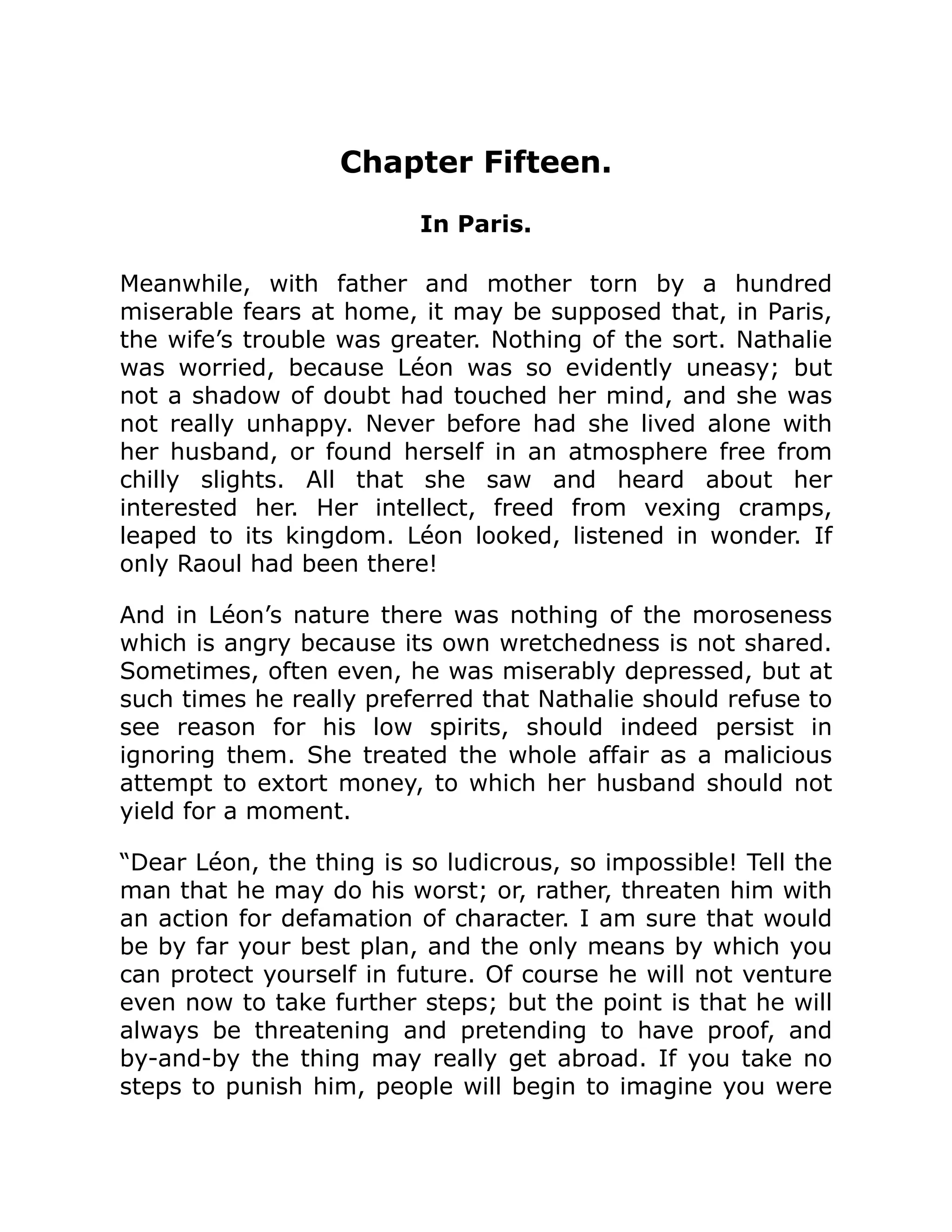 Chapter Fifteen.
In Paris.
Meanwhile, with father and mother torn by a hundred
miserable fears at home, it may be supposed that, in Paris,
the wife’s trouble was greater. Nothing of the sort. Nathalie
was worried, because Léon was so evidently uneasy; but
not a shadow of doubt had touched her mind, and she was
not really unhappy. Never before had she lived alone with
her husband, or found herself in an atmosphere free from
chilly slights. All that she saw and heard about her
interested her. Her intellect, freed from vexing cramps,
leaped to its kingdom. Léon looked, listened in wonder. If
only Raoul had been there!
And in Léon’s nature there was nothing of the moroseness
which is angry because its own wretchedness is not shared.
Sometimes, often even, he was miserably depressed, but at
such times he really preferred that Nathalie should refuse to
see reason for his low spirits, should indeed persist in
ignoring them. She treated the whole affair as a malicious
attempt to extort money, to which her husband should not
yield for a moment.
“Dear Léon, the thing is so ludicrous, so impossible! Tell the
man that he may do his worst; or, rather, threaten him with
an action for defamation of character. I am sure that would
be by far your best plan, and the only means by which you
can protect yourself in future. Of course he will not venture
even now to take further steps; but the point is that he will
always be threatening and pretending to have proof, and
by-and-by the thing may really get abroad. If you take no
steps to punish him, people will begin to imagine you were
 