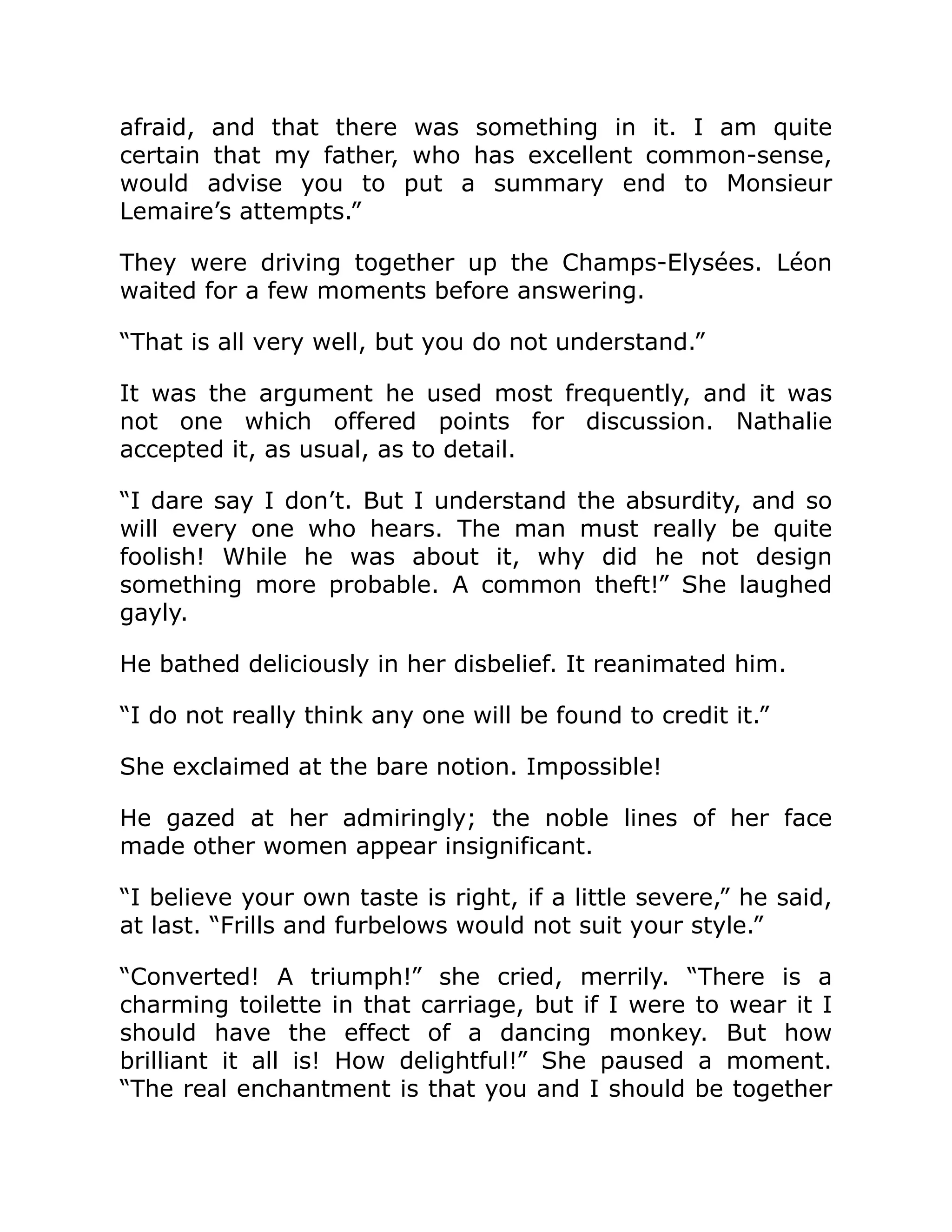 afraid, and that there was something in it. I am quite
certain that my father, who has excellent common-sense,
would advise you to put a summary end to Monsieur
Lemaire’s attempts.”
They were driving together up the Champs-Elysées. Léon
waited for a few moments before answering.
“That is all very well, but you do not understand.”
It was the argument he used most frequently, and it was
not one which offered points for discussion. Nathalie
accepted it, as usual, as to detail.
“I dare say I don’t. But I understand the absurdity, and so
will every one who hears. The man must really be quite
foolish! While he was about it, why did he not design
something more probable. A common theft!” She laughed
gayly.
He bathed deliciously in her disbelief. It reanimated him.
“I do not really think any one will be found to credit it.”
She exclaimed at the bare notion. Impossible!
He gazed at her admiringly; the noble lines of her face
made other women appear insignificant.
“I believe your own taste is right, if a little severe,” he said,
at last. “Frills and furbelows would not suit your style.”
“Converted! A triumph!” she cried, merrily. “There is a
charming toilette in that carriage, but if I were to wear it I
should have the effect of a dancing monkey. But how
brilliant it all is! How delightful!” She paused a moment.
“The real enchantment is that you and I should be together
 