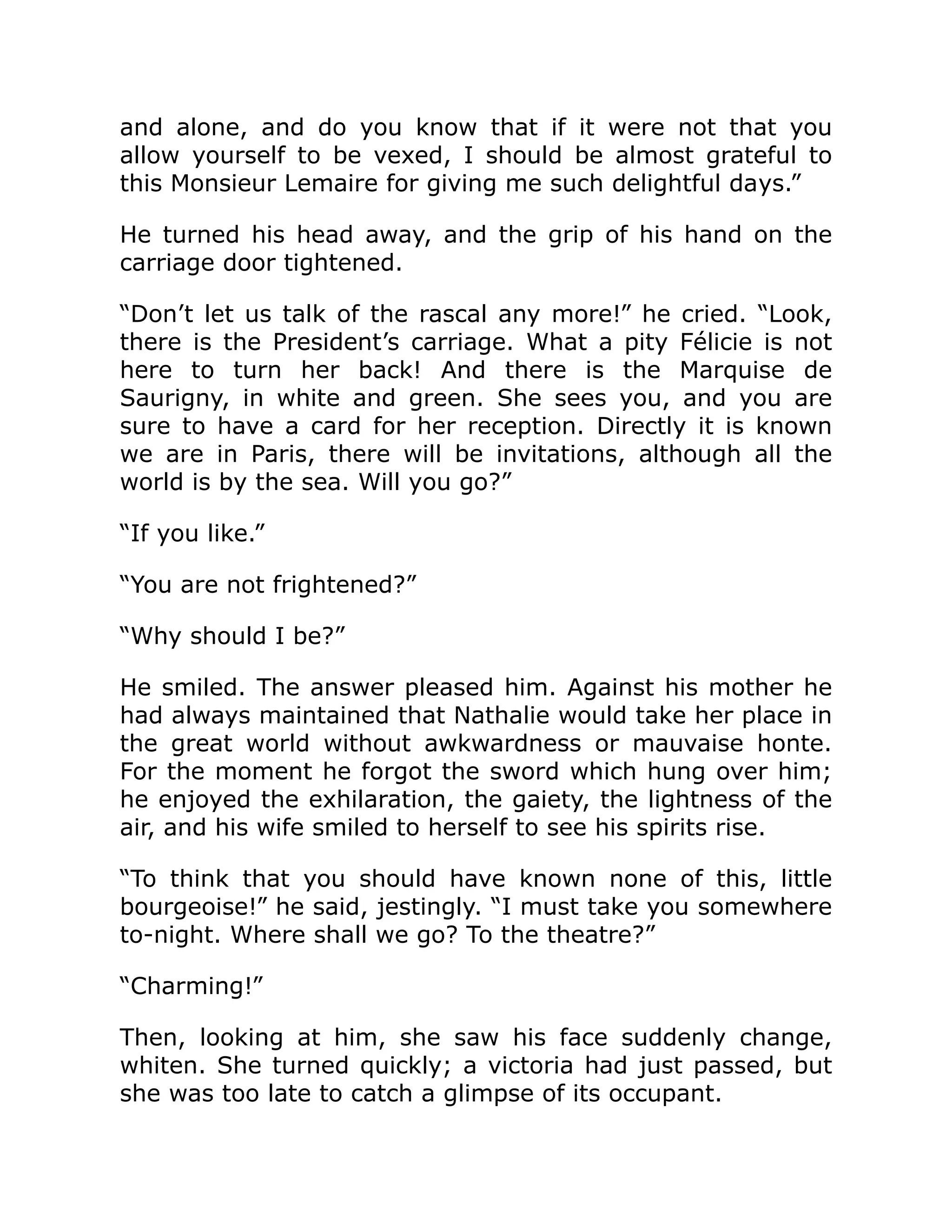 and alone, and do you know that if it were not that you
allow yourself to be vexed, I should be almost grateful to
this Monsieur Lemaire for giving me such delightful days.”
He turned his head away, and the grip of his hand on the
carriage door tightened.
“Don’t let us talk of the rascal any more!” he cried. “Look,
there is the President’s carriage. What a pity Félicie is not
here to turn her back! And there is the Marquise de
Saurigny, in white and green. She sees you, and you are
sure to have a card for her reception. Directly it is known
we are in Paris, there will be invitations, although all the
world is by the sea. Will you go?”
“If you like.”
“You are not frightened?”
“Why should I be?”
He smiled. The answer pleased him. Against his mother he
had always maintained that Nathalie would take her place in
the great world without awkwardness or mauvaise honte.
For the moment he forgot the sword which hung over him;
he enjoyed the exhilaration, the gaiety, the lightness of the
air, and his wife smiled to herself to see his spirits rise.
“To think that you should have known none of this, little
bourgeoise!” he said, jestingly. “I must take you somewhere
to-night. Where shall we go? To the theatre?”
“Charming!”
Then, looking at him, she saw his face suddenly change,
whiten. She turned quickly; a victoria had just passed, but
she was too late to catch a glimpse of its occupant.
 