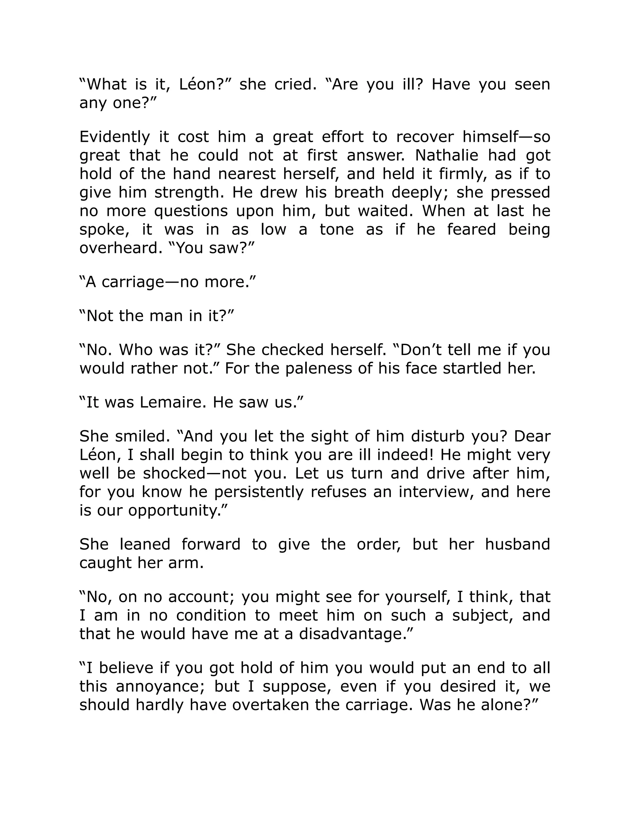 “What is it, Léon?” she cried. “Are you ill? Have you seen
any one?”
Evidently it cost him a great effort to recover himself—so
great that he could not at first answer. Nathalie had got
hold of the hand nearest herself, and held it firmly, as if to
give him strength. He drew his breath deeply; she pressed
no more questions upon him, but waited. When at last he
spoke, it was in as low a tone as if he feared being
overheard. “You saw?”
“A carriage—no more.”
“Not the man in it?”
“No. Who was it?” She checked herself. “Don’t tell me if you
would rather not.” For the paleness of his face startled her.
“It was Lemaire. He saw us.”
She smiled. “And you let the sight of him disturb you? Dear
Léon, I shall begin to think you are ill indeed! He might very
well be shocked—not you. Let us turn and drive after him,
for you know he persistently refuses an interview, and here
is our opportunity.”
She leaned forward to give the order, but her husband
caught her arm.
“No, on no account; you might see for yourself, I think, that
I am in no condition to meet him on such a subject, and
that he would have me at a disadvantage.”
“I believe if you got hold of him you would put an end to all
this annoyance; but I suppose, even if you desired it, we
should hardly have overtaken the carriage. Was he alone?”
 