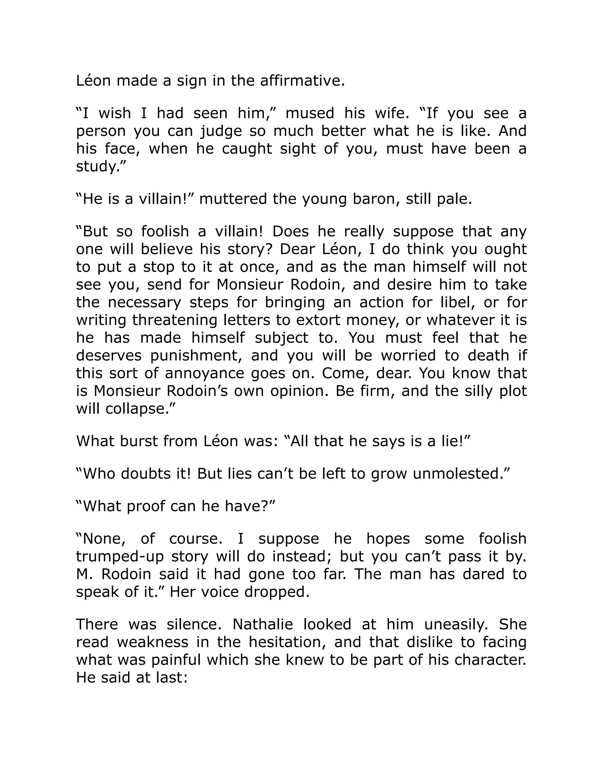 Léon made a sign in the affirmative.
“I wish I had seen him,” mused his wife. “If you see a
person you can judge so much better what he is like. And
his face, when he caught sight of you, must have been a
study.”
“He is a villain!” muttered the young baron, still pale.
“But so foolish a villain! Does he really suppose that any
one will believe his story? Dear Léon, I do think you ought
to put a stop to it at once, and as the man himself will not
see you, send for Monsieur Rodoin, and desire him to take
the necessary steps for bringing an action for libel, or for
writing threatening letters to extort money, or whatever it is
he has made himself subject to. You must feel that he
deserves punishment, and you will be worried to death if
this sort of annoyance goes on. Come, dear. You know that
is Monsieur Rodoin’s own opinion. Be firm, and the silly plot
will collapse.”
What burst from Léon was: “All that he says is a lie!”
“Who doubts it! But lies can’t be left to grow unmolested.”
“What proof can he have?”
“None, of course. I suppose he hopes some foolish
trumped-up story will do instead; but you can’t pass it by.
M. Rodoin said it had gone too far. The man has dared to
speak of it.” Her voice dropped.
There was silence. Nathalie looked at him uneasily. She
read weakness in the hesitation, and that dislike to facing
what was painful which she knew to be part of his character.
He said at last:
 