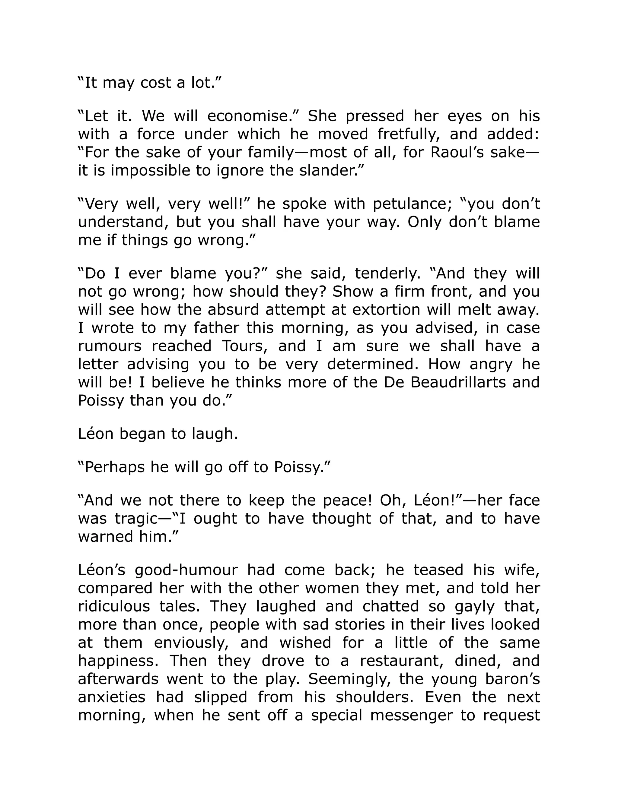“It may cost a lot.”
“Let it. We will economise.” She pressed her eyes on his
with a force under which he moved fretfully, and added:
“For the sake of your family—most of all, for Raoul’s sake—
it is impossible to ignore the slander.”
“Very well, very well!” he spoke with petulance; “you don’t
understand, but you shall have your way. Only don’t blame
me if things go wrong.”
“Do I ever blame you?” she said, tenderly. “And they will
not go wrong; how should they? Show a firm front, and you
will see how the absurd attempt at extortion will melt away.
I wrote to my father this morning, as you advised, in case
rumours reached Tours, and I am sure we shall have a
letter advising you to be very determined. How angry he
will be! I believe he thinks more of the De Beaudrillarts and
Poissy than you do.”
Léon began to laugh.
“Perhaps he will go off to Poissy.”
“And we not there to keep the peace! Oh, Léon!”—her face
was tragic—“I ought to have thought of that, and to have
warned him.”
Léon’s good-humour had come back; he teased his wife,
compared her with the other women they met, and told her
ridiculous tales. They laughed and chatted so gayly that,
more than once, people with sad stories in their lives looked
at them enviously, and wished for a little of the same
happiness. Then they drove to a restaurant, dined, and
afterwards went to the play. Seemingly, the young baron’s
anxieties had slipped from his shoulders. Even the next
morning, when he sent off a special messenger to request
 