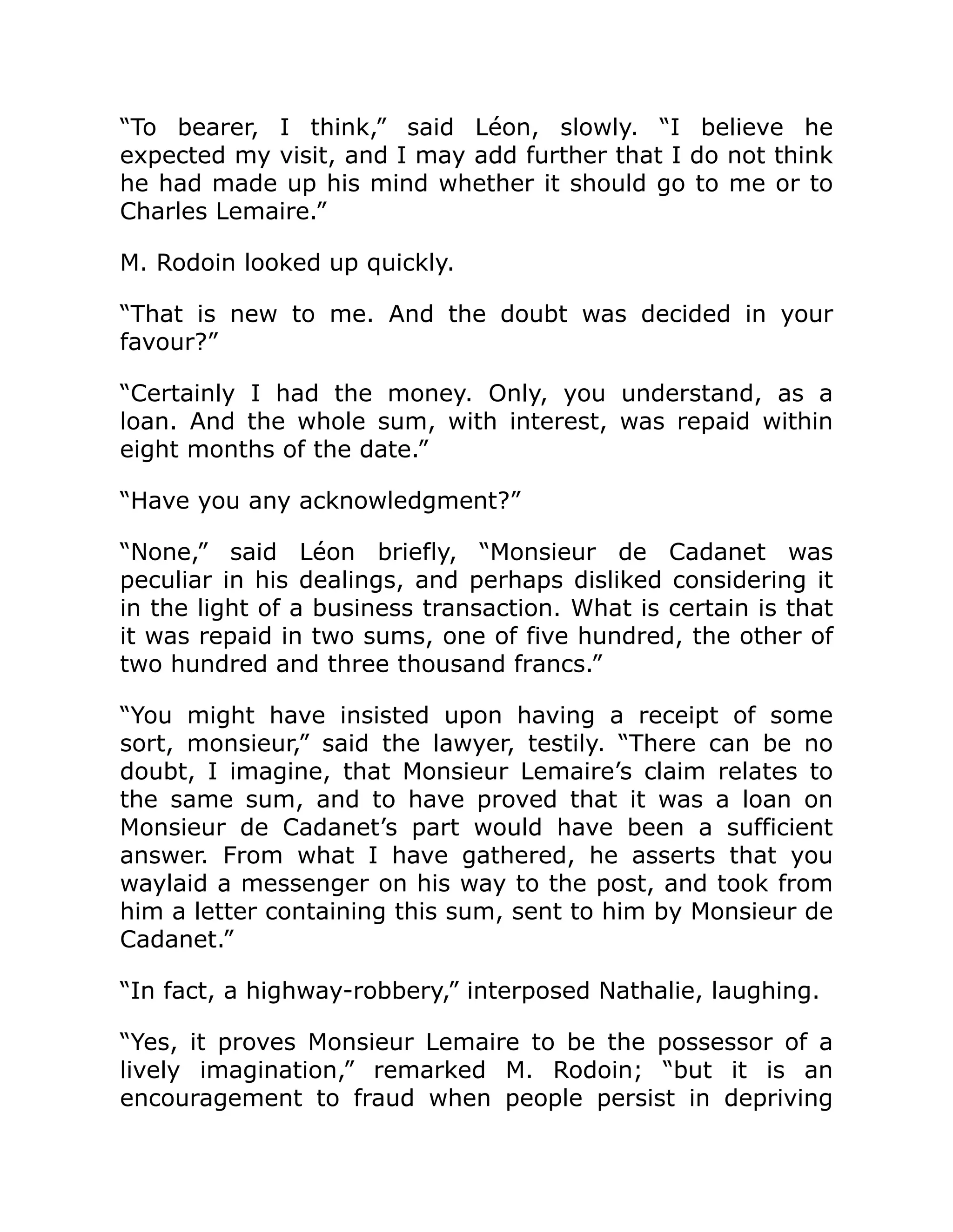 “To bearer, I think,” said Léon, slowly. “I believe he
expected my visit, and I may add further that I do not think
he had made up his mind whether it should go to me or to
Charles Lemaire.”
M. Rodoin looked up quickly.
“That is new to me. And the doubt was decided in your
favour?”
“Certainly I had the money. Only, you understand, as a
loan. And the whole sum, with interest, was repaid within
eight months of the date.”
“Have you any acknowledgment?”
“None,” said Léon briefly, “Monsieur de Cadanet was
peculiar in his dealings, and perhaps disliked considering it
in the light of a business transaction. What is certain is that
it was repaid in two sums, one of five hundred, the other of
two hundred and three thousand francs.”
“You might have insisted upon having a receipt of some
sort, monsieur,” said the lawyer, testily. “There can be no
doubt, I imagine, that Monsieur Lemaire’s claim relates to
the same sum, and to have proved that it was a loan on
Monsieur de Cadanet’s part would have been a sufficient
answer. From what I have gathered, he asserts that you
waylaid a messenger on his way to the post, and took from
him a letter containing this sum, sent to him by Monsieur de
Cadanet.”
“In fact, a highway-robbery,” interposed Nathalie, laughing.
“Yes, it proves Monsieur Lemaire to be the possessor of a
lively imagination,” remarked M. Rodoin; “but it is an
encouragement to fraud when people persist in depriving
 